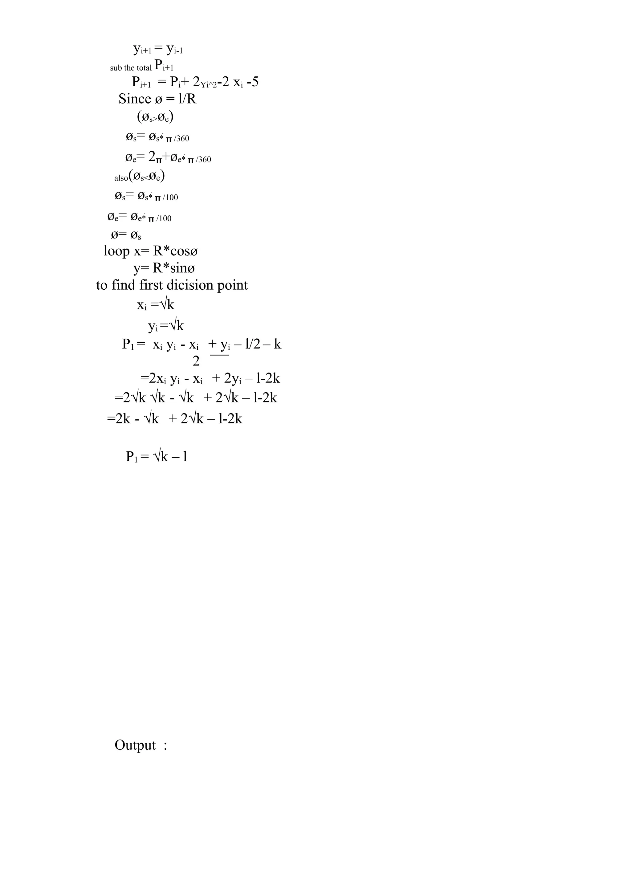 yi+1 = yi-1
sub the total Pi+1
Pi+1 = Pi+ 2Yi^2-2 xi -5
Since ø = l/R
(øs>øe)
øs= øs*  /360
øe= 2+øe*  /360
also(øs<øe)
øs= øs*  /100
øe= øe*  /100
ø= øs
loop x= R*cosø
y= R*sinø
to find first dicision point
xi =√k
yi =√k
P1 = xi yi - xi + yi – l/2– k
2
=2xi yi - xi + 2yi – l-2k
=2√k √k - √k + 2√k – l-2k
=2k - √k + 2√k – l-2k
P1 = √k – l
Output :
 
