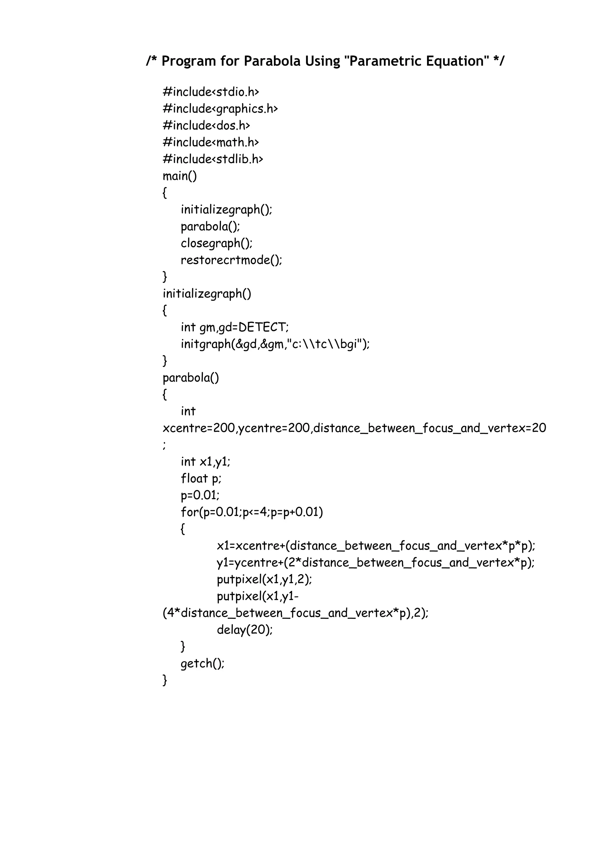 /* Program for Parabola Using "Parametric Equation" */
#include<stdio.h>
#include<graphics.h>
#include<dos.h>
#include<math.h>
#include<stdlib.h>
main()
{
initializegraph();
parabola();
closegraph();
restorecrtmode();
}
initializegraph()
{
int gm,gd=DETECT;
initgraph(&gd,&gm,"c:tcbgi");
}
parabola()
{
int
xcentre=200,ycentre=200,distance_between_focus_and_vertex=20
;
int x1,y1;
float p;
p=0.01;
for(p=0.01;p<=4;p=p+0.01)
{
x1=xcentre+(distance_between_focus_and_vertex*p*p);
y1=ycentre+(2*distance_between_focus_and_vertex*p);
putpixel(x1,y1,2);
putpixel(x1,y1-
(4*distance_between_focus_and_vertex*p),2);
delay(20);
}
getch();
}
 