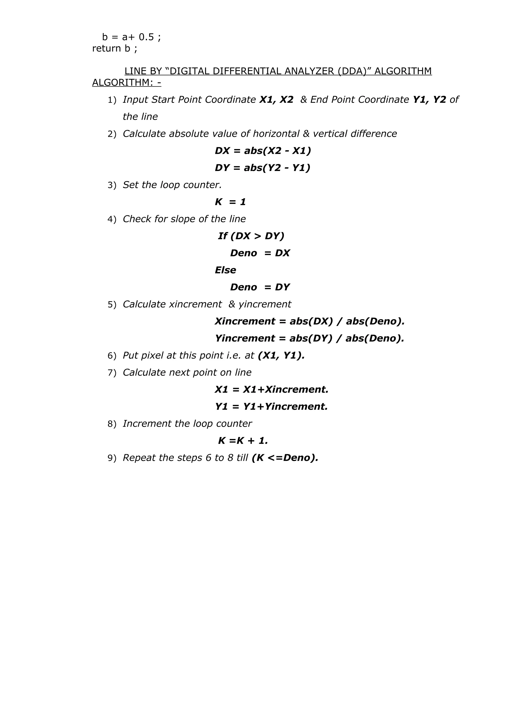 b = a+ 0.5 ;
return b ;
LINE BY “DIGITAL DIFFERENTIAL ANALYZER (DDA)” ALGORITHM
ALGORITHM: -
1) Input Start Point Coordinate X1, X2 & End Point Coordinate Y1, Y2 of
the line
2) Calculate absolute value of horizontal & vertical difference
DX = abs(X2 - X1)
DY = abs(Y2 - Y1)
3) Set the loop counter.
K = 1
4) Check for slope of the line
If (DX > DY)
Deno = DX
Else
Deno = DY
5) Calculate xincrement & yincrement
Xincrement = abs(DX) / abs(Deno).
Yincrement = abs(DY) / abs(Deno).
6) Put pixel at this point i.e. at (X1, Y1).
7) Calculate next point on line
X1 = X1+Xincrement.
Y1 = Y1+Yincrement.
8) Increment the loop counter
K =K + 1.
9) Repeat the steps 6 to 8 till (K <=Deno).
 