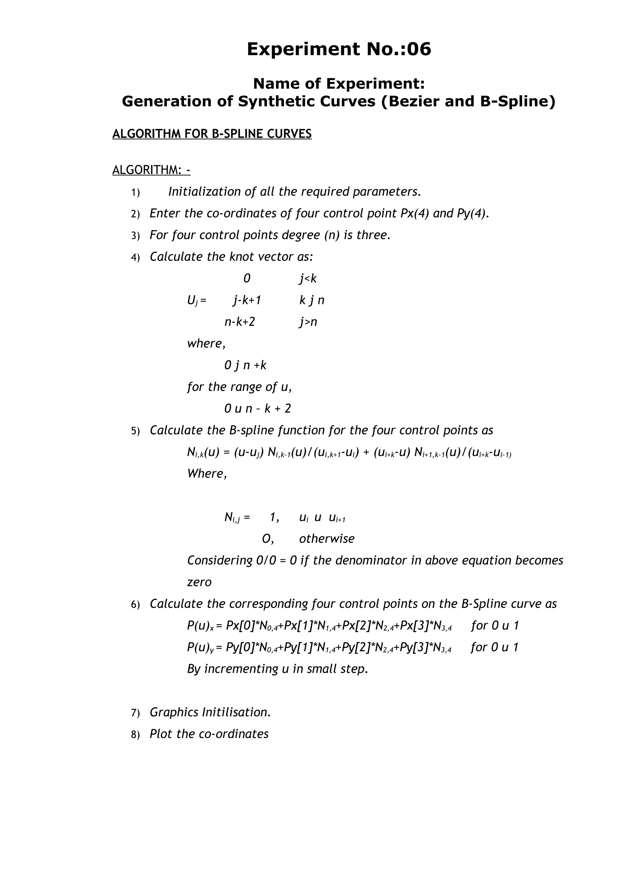 Experiment No.:06
Name of Experiment:
Generation of Synthetic Curves (Bezier and B-Spline)
ALGORITHM FOR B-SPLINE CURVES
ALGORITHM: -
1) Initialization of all the required parameters.
2) Enter the co-ordinates of four control point Px(4) and Py(4).
3) For four control points degree (n) is three.
4) Calculate the knot vector as:
0 j<k
Uj = j-k+1 k j n
n-k+2 j>n
where,
0 j n +k
for the range of u,
0 u n – k + 2
5) Calculate the B-spline function for the four control points as
Ni,k(u) = (u-uj) Ni,k-1(u)/(ui,k+1-ui) + (ui+k-u) Ni+1,k-1(u)/(ui+k-ui-1)
Where,
Ni,j = 1, ui u ui+1
O, otherwise
Considering 0/0 = 0 if the denominator in above equation becomes
zero
6) Calculate the corresponding four control points on the B-Spline curve as
P(u)x = Px[0]*N0,4+Px[1]*N1,4+Px[2]*N2,4+Px[3]*N3,4 for 0 u 1
P(u)y = Py[0]*N0,4+Py[1]*N1,4+Py[2]*N2,4+Py[3]*N3,4 for 0 u 1
By incrementing u in small step.
7) Graphics Initilisation.
8) Plot the co-ordinates
 