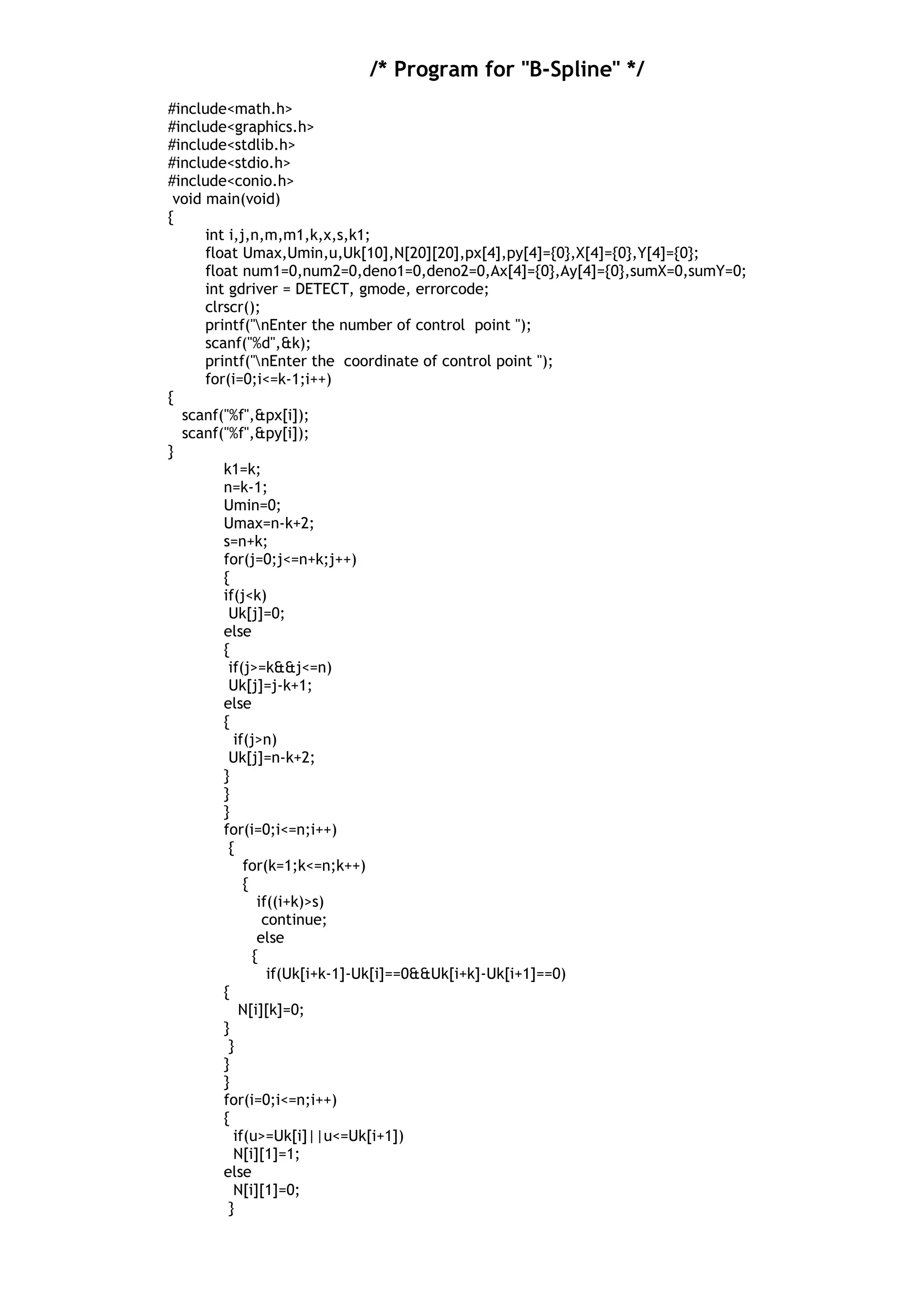 /* Program for "B-Spline" */
#include<math.h>
#include<graphics.h>
#include<stdlib.h>
#include<stdio.h>
#include<conio.h>
void main(void)
{
int i,j,n,m,m1,k,x,s,k1;
float Umax,Umin,u,Uk[10],N[20][20],px[4],py[4]={0},X[4]={0},Y[4]={0};
float num1=0,num2=0,deno1=0,deno2=0,Ax[4]={0},Ay[4]={0},sumX=0,sumY=0;
int gdriver = DETECT, gmode, errorcode;
clrscr();
printf("nEnter the number of control point ");
scanf("%d",&k);
printf("nEnter the coordinate of control point ");
for(i=0;i<=k-1;i++)
{
scanf("%f",&px[i]);
scanf("%f",&py[i]);
}
k1=k;
n=k-1;
Umin=0;
Umax=n-k+2;
s=n+k;
for(j=0;j<=n+k;j++)
{
if(j<k)
Uk[j]=0;
else
{
if(j>=k&&j<=n)
Uk[j]=j-k+1;
else
{
if(j>n)
Uk[j]=n-k+2;
}
}
}
for(i=0;i<=n;i++)
{
for(k=1;k<=n;k++)
{
if((i+k)>s)
continue;
else
{
if(Uk[i+k-1]-Uk[i]==0&&Uk[i+k]-Uk[i+1]==0)
{
N[i][k]=0;
}
}
}
}
for(i=0;i<=n;i++)
{
if(u>=Uk[i]||u<=Uk[i+1])
N[i][1]=1;
else
N[i][1]=0;
}
 