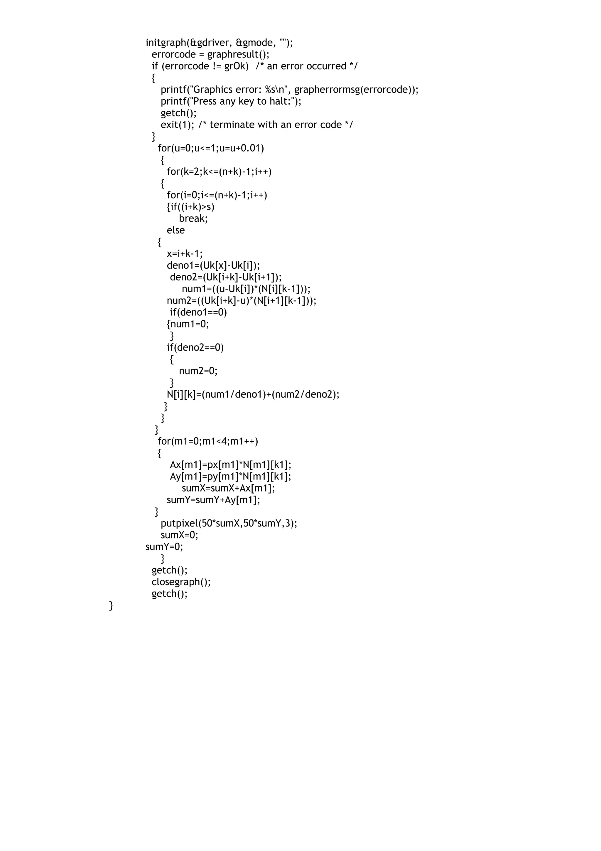 initgraph(&gdriver, &gmode, "");
errorcode = graphresult();
if (errorcode != grOk) /* an error occurred */
{
printf("Graphics error: %sn", grapherrormsg(errorcode));
printf("Press any key to halt:");
getch();
exit(1); /* terminate with an error code */
}
for(u=0;u<=1;u=u+0.01)
{
for(k=2;k<=(n+k)-1;i++)
{
for(i=0;i<=(n+k)-1;i++)
{if((i+k)>s)
break;
else
{
x=i+k-1;
deno1=(Uk[x]-Uk[i]);
deno2=(Uk[i+k]-Uk[i+1]);
num1=((u-Uk[i])*(N[i][k-1]));
num2=((Uk[i+k]-u)*(N[i+1][k-1]));
if(deno1==0)
{num1=0;
}
if(deno2==0)
{
num2=0;
}
N[i][k]=(num1/deno1)+(num2/deno2);
}
}
}
for(m1=0;m1<4;m1++)
{
Ax[m1]=px[m1]*N[m1][k1];
Ay[m1]=py[m1]*N[m1][k1];
sumX=sumX+Ax[m1];
sumY=sumY+Ay[m1];
}
putpixel(50*sumX,50*sumY,3);
sumX=0;
sumY=0;
}
getch();
closegraph();
getch();
}
 