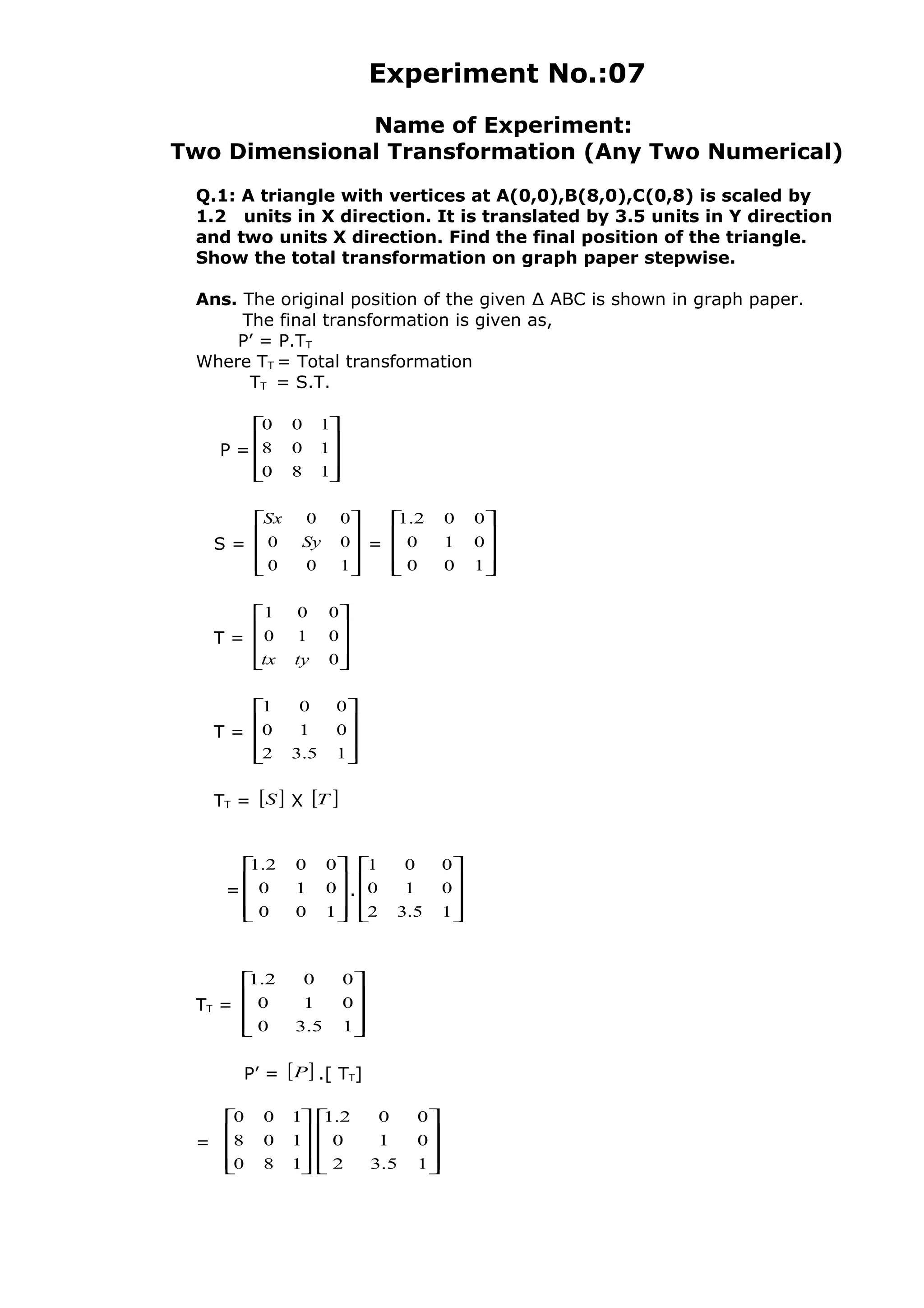 Experiment No.:07
Name of Experiment:
Two Dimensional Transformation (Any Two Numerical)
Q.1: A triangle with vertices at A(0,0),B(8,0),C(0,8) is scaled by
1.2 units in X direction. It is translated by 3.5 units in Y direction
and two units X direction. Find the final position of the triangle.
Show the total transformation on graph paper stepwise.
Ans. The original position of the given ∆ ABC is shown in graph paper.
The final transformation is given as,
P’ = P.TT
Where TT = Total transformation
TT = S.T.
P =










180
108
100
S =










100
00
00
Sy
Sx
=










100
010
002.1
T =










0
010
001
tytx
T =










15.32
010
001
TT = [ ]S X [ ]T
=










100
010
002.1
.










15.32
010
001
TT =










15.30
010
002.1
P’ = [ ]P .[ TT]
=










180
108
100










15.32
010
002.1
 