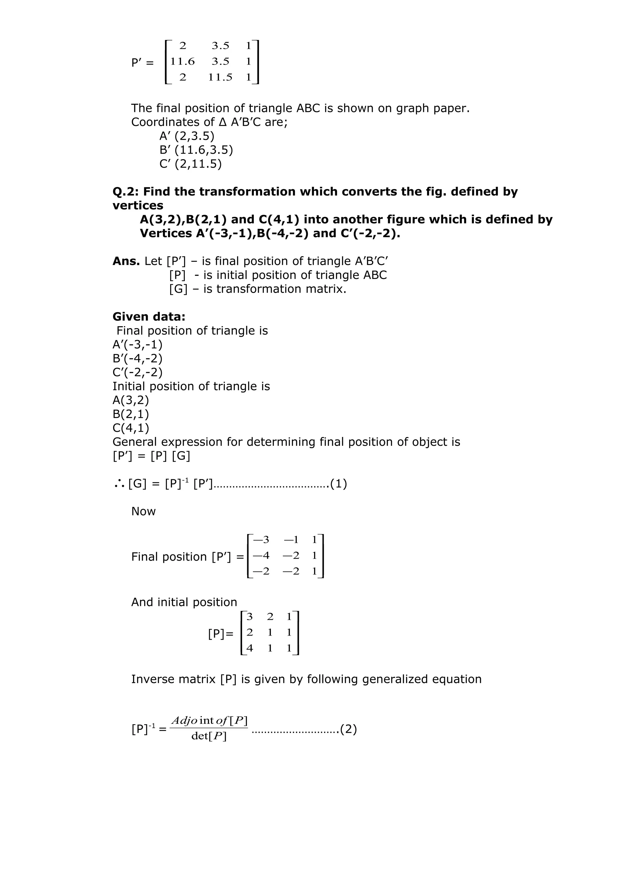 P’ =










15.112
15.36.11
15.32
The final position of triangle ABC is shown on graph paper.
Coordinates of ∆ A’B’C are;
A’ (2,3.5)
B’ (11.6,3.5)
C’ (2,11.5)
Q.2: Find the transformation which converts the fig. defined by
vertices
A(3,2),B(2,1) and C(4,1) into another figure which is defined by
Vertices A’(-3,-1),B(-4,-2) and C’(-2,-2).
Ans. Let [P’] – is final position of triangle A’B’C’
[P] - is initial position of triangle ABC
[G] – is transformation matrix.
Given data:
Final position of triangle is
A’(-3,-1)
B’(-4,-2)
C’(-2,-2)
Initial position of triangle is
A(3,2)
B(2,1)
C(4,1)
General expression for determining final position of object is
[P’] = [P] [G]
∴[G] = [P]-1
[P’]……………………………….(1)
Now
Final position [P’] =










−−
−−
−−
122
124
113
And initial position
[P]=










114
112
123
Inverse matrix [P] is given by following generalized equation
[P]-1
=
]det[
][int
P
PofAdjo
……………………….(2)
 