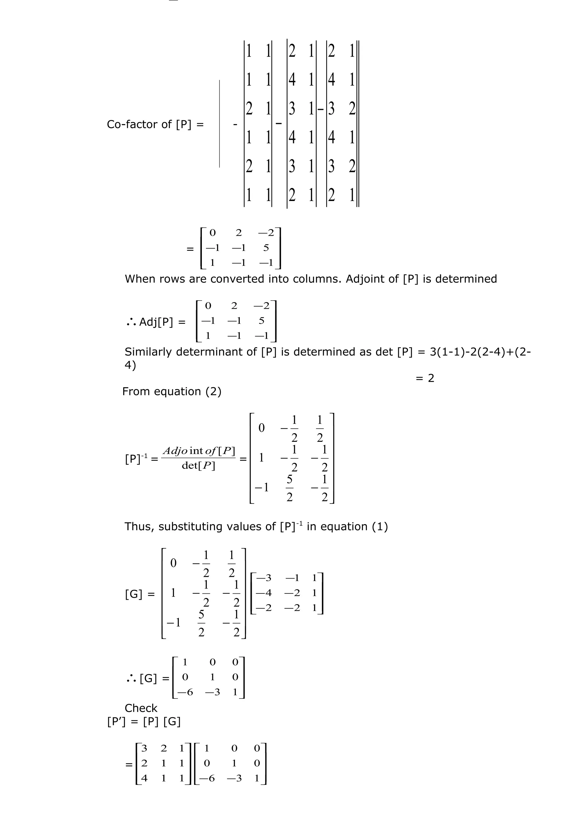 Co-factor of [P] = -
12
23
14
23
14
12
12
13
14
13
14
12
11
12
11
12
11
11
−
−
=










−−
−−
−
111
511
220
When rows are converted into columns. Adjoint of [P] is determined
∴Adj[P] =










−−
−−
−
111
511
220
Similarly determinant of [P] is determined as det [P] = 3(1-1)-2(2-4)+(2-
4)
= 2
From equation (2)
[P]-1
=
]det[
][int
P
PofAdjo
=
















−−
−−
−
2
1
2
5
1
2
1
2
1
1
2
1
2
1
0
Thus, substituting values of [P]-1
in equation (1)
[G] =
















−−
−−
−
2
1
2
5
1
2
1
2
1
1
2
1
2
1
0










−−
−−
−−
122
124
113
∴[G] =










−− 136
010
001
Check
[P’] = [P] [G]
=










114
112
123










−− 136
010
001
 