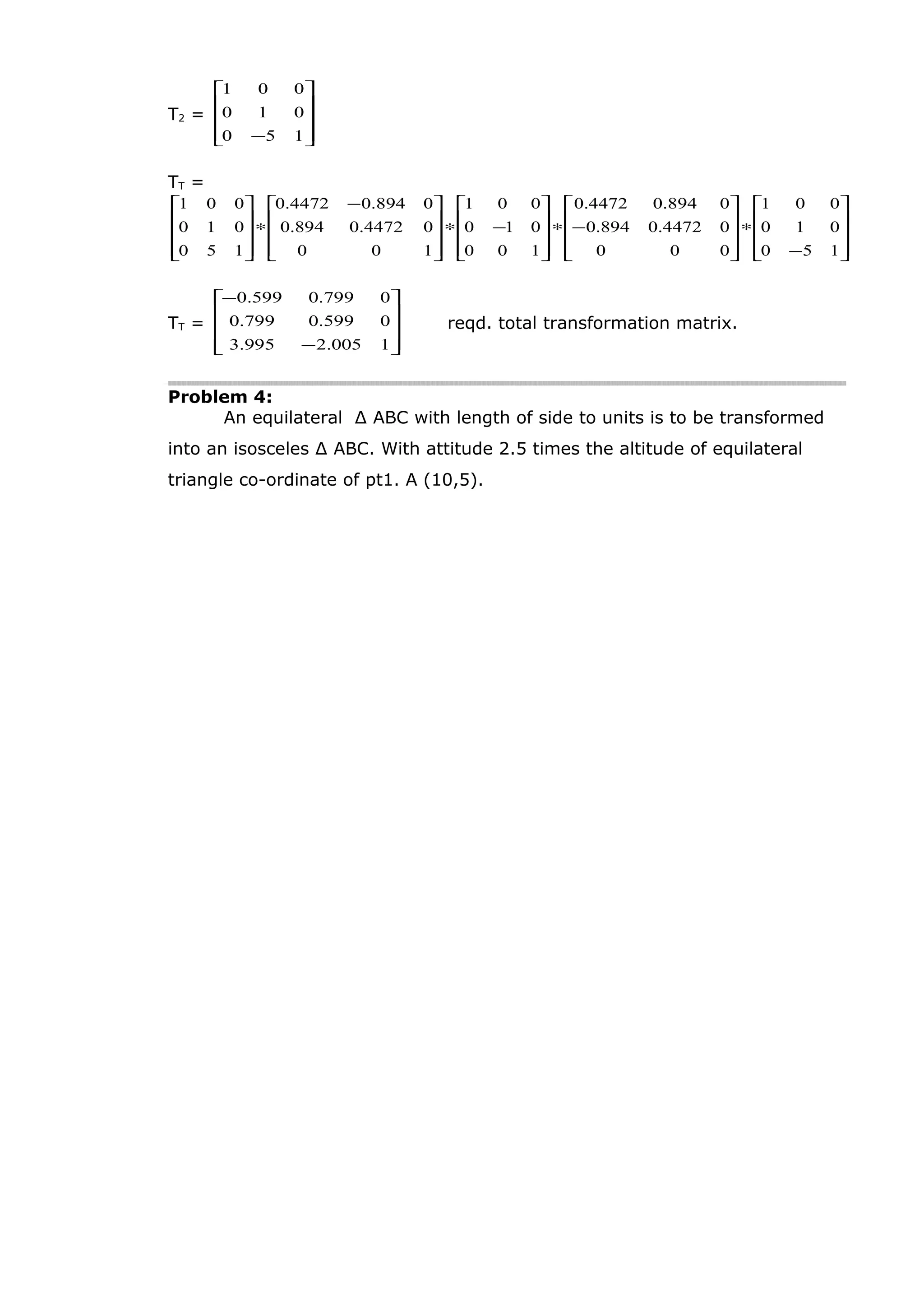 T2 =










− 150
010
001
TT =










−
∗










−∗










−∗









 −
∗










150
010
001
000
04472.0894.0
0894.04472.0
100
010
001
100
04472.0894.0
0894.04472.0
150
010
001
TT =










−
−
1005.2995.3
0599.0799.0
0799.0599.0
reqd. total transformation matrix.
Problem 4:
An equilateral ∆ ABC with length of side to units is to be transformed
into an isosceles ∆ ABC. With attitude 2.5 times the altitude of equilateral
triangle co-ordinate of pt1. A (10,5).
 