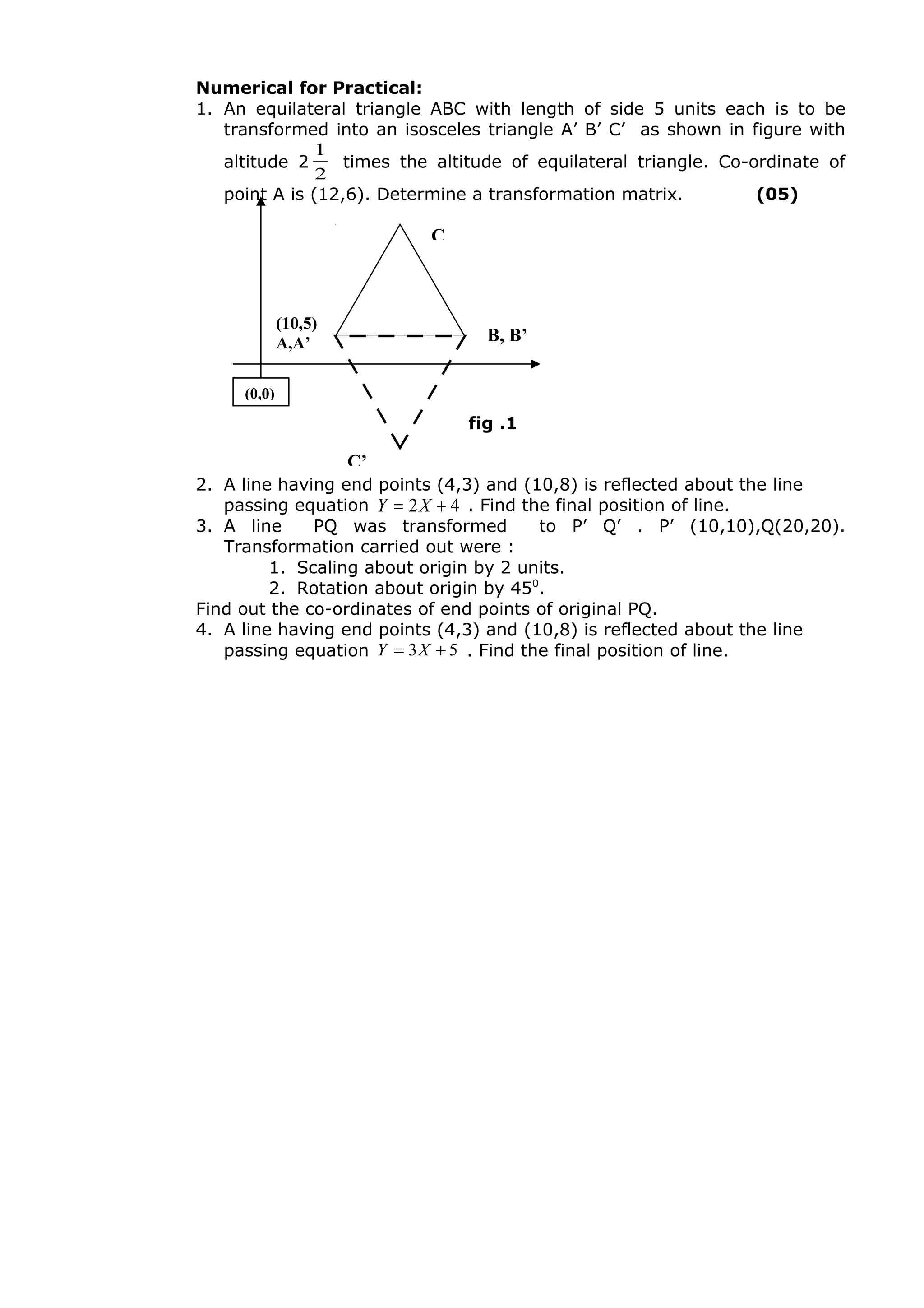 Numerical for Practical:
1. An equilateral triangle ABC with length of side 5 units each is to be
transformed into an isosceles triangle A’ B’ C’ as shown in figure with
altitude 2
2
1
times the altitude of equilateral triangle. Co-ordinate of
point A is (12,6). Determine a transformation matrix. (05)
2. A line having end points (4,3) and (10,8) is reflected about the line
passing equation 42 += XY . Find the final position of line.
3. A line PQ was transformed to P’ Q’ . P’ (10,10),Q(20,20).
Transformation carried out were :
1. Scaling about origin by 2 units.
2. Rotation about origin by 450
.
Find out the co-ordinates of end points of original PQ.
4. A line having end points (4,3) and (10,8) is reflected about the line
passing equation 53 += XY . Find the final position of line.
fig .1
C
B, B’
(10,5)
A,A’
C’
(0,0)
 
