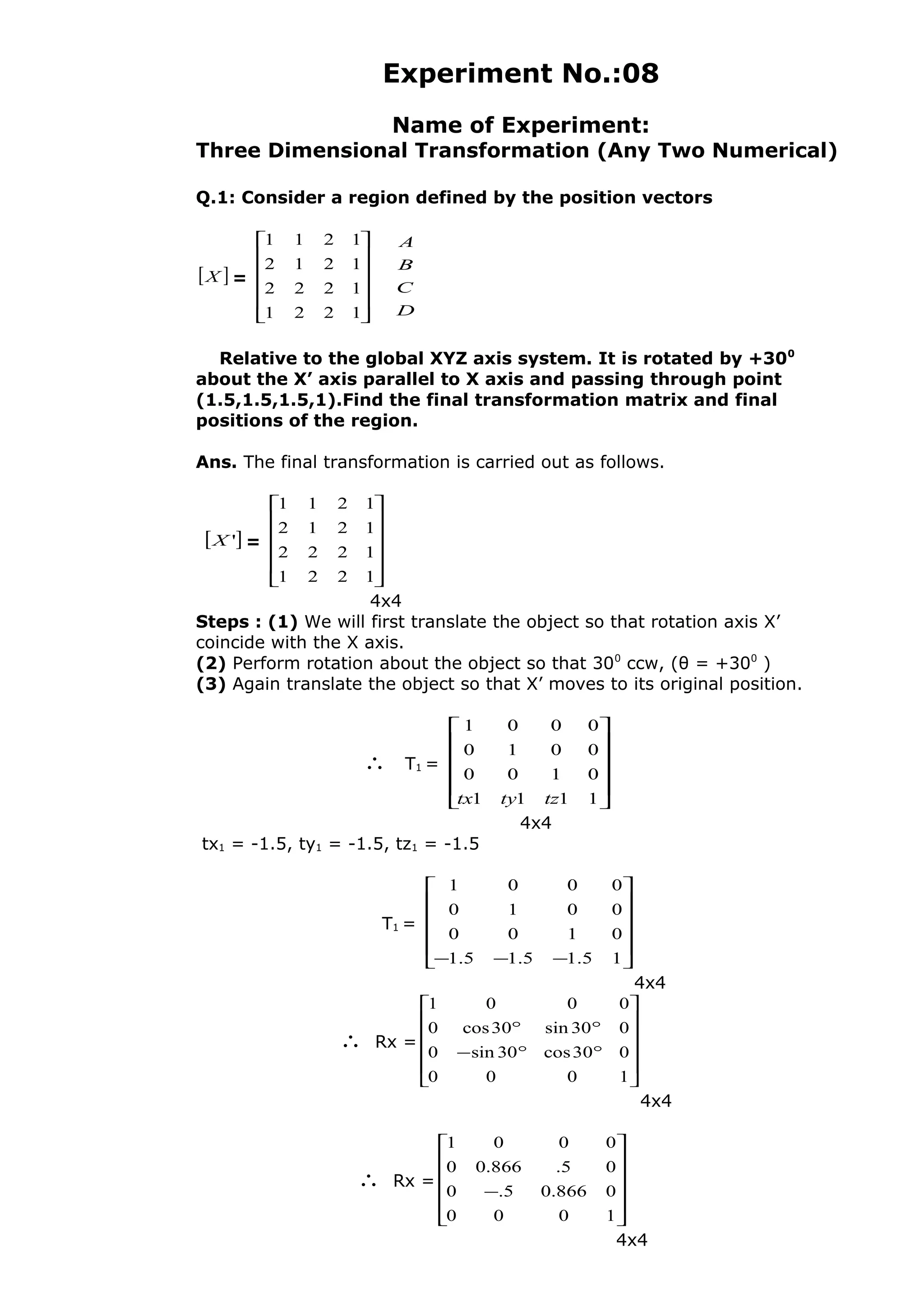 Experiment No.:08
Name of Experiment:
Three Dimensional Transformation (Any Two Numerical)
Q.1: Consider a region defined by the position vectors
[ ]X =












1221
1222
1212
1211
D
C
B
A
Relative to the global XYZ axis system. It is rotated by +300
about the X’ axis parallel to X axis and passing through point
(1.5,1.5,1.5,1).Find the final transformation matrix and final
positions of the region.
Ans. The final transformation is carried out as follows.
[ ]'X =












1221
1222
1212
1211
4x4
Steps : (1) We will first translate the object so that rotation axis X’
coincide with the X axis.
(2) Perform rotation about the object so that 300
ccw, (θ = +300
)
(3) Again translate the object so that X’ moves to its original position.
∴ T1 =












1111
0100
0010
0001
tztytx
4x4
tx1 = -1.5, ty1 = -1.5, tz1 = -1.5
T1 =












−−− 15.15.15.1
0100
0010
0001
4x4
∴ Rx =












°°−
°°
1000
030cos30sin0
030sin30cos0
0001
4x4
∴ Rx =












−
1000
0866.05.0
05.866.00
0001
4x4
 
