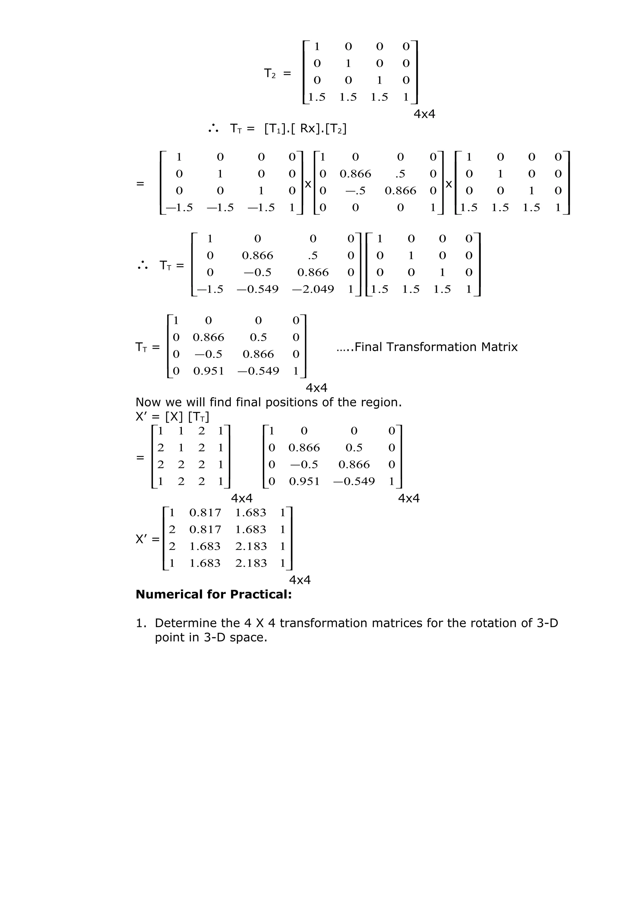 T2 =












15.15.15.1
0100
0010
0001
4x4
∴ TT = [T1].[ Rx].[T2]
=












−−− 15.15.15.1
0100
0010
0001
x












−
1000
0866.05.0
05.866.00
0001
x












15.15.15.1
0100
0010
0001
∴ TT =












−−−
−
1049.2549.05.1
0866.05.00
05.866.00
0001












15.15.15.1
0100
0010
0001
TT =












−
−
1549.0951.00
0866.05.00
05.0866.00
0001
…..Final Transformation Matrix
4x4
Now we will find final positions of the region.
X’ = [X] [TT]
=












1221
1222
1212
1211












−
−
1549.0951.00
0866.05.00
05.0866.00
0001
4x4 4x4
X’ =












1183.2683.11
1183.2683.12
1683.1817.02
1683.1817.01
4x4
Numerical for Practical:
1. Determine the 4 X 4 transformation matrices for the rotation of 3-D
point in 3-D space.
 