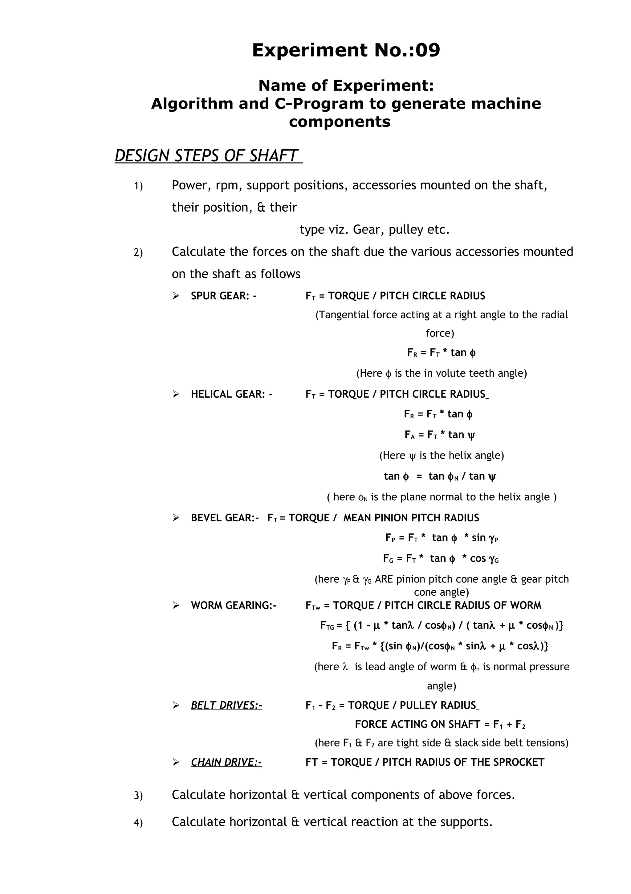 Experiment No.:09
Name of Experiment:
Algorithm and C-Program to generate machine
components
DESIGN STEPS OF SHAFT
1) Power, rpm, support positions, accessories mounted on the shaft,
their position, & their
type viz. Gear, pulley etc.
2) Calculate the forces on the shaft due the various accessories mounted
on the shaft as follows
 SPUR GEAR: - FT = TORQUE / PITCH CIRCLE RADIUS
(Tangential force acting at a right angle to the radial
force)
FR = FT * tan φ
(Here φ is the in volute teeth angle)
 HELICAL GEAR: - FT = TORQUE / PITCH CIRCLE RADIUS
FR = FT * tan φ
FA = FT * tan ψ
(Here ψ is the helix angle)
tan φ = tan φN / tan ψ
( here φN is the plane normal to the helix angle )
 BEVEL GEAR:- FT = TORQUE / MEAN PINION PITCH RADIUS
FP = FT * tan φ * sin γP
FG = FT * tan φ * cos γG
(here γP & γG ARE pinion pitch cone angle & gear pitch
cone angle)
 WORM GEARING:- FTw = TORQUE / PITCH CIRCLE RADIUS OF WORM
FTG = { (1 - µ * tanλ / cosφN) / ( tanλ + µ * cosφN )}
FR = FTw * {(sin φN)/(cosφN * sinλ + µ * cosλ)}
(here λ is lead angle of worm & φn is normal pressure
angle)
 BELT DRIVES:- F1 – F2 = TORQUE / PULLEY RADIUS
FORCE ACTING ON SHAFT = F1 + F2
(here F1 & F2 are tight side & slack side belt tensions)
 CHAIN DRIVE:- FT = TORQUE / PITCH RADIUS OF THE SPROCKET
3) Calculate horizontal & vertical components of above forces.
4) Calculate horizontal & vertical reaction at the supports.
 