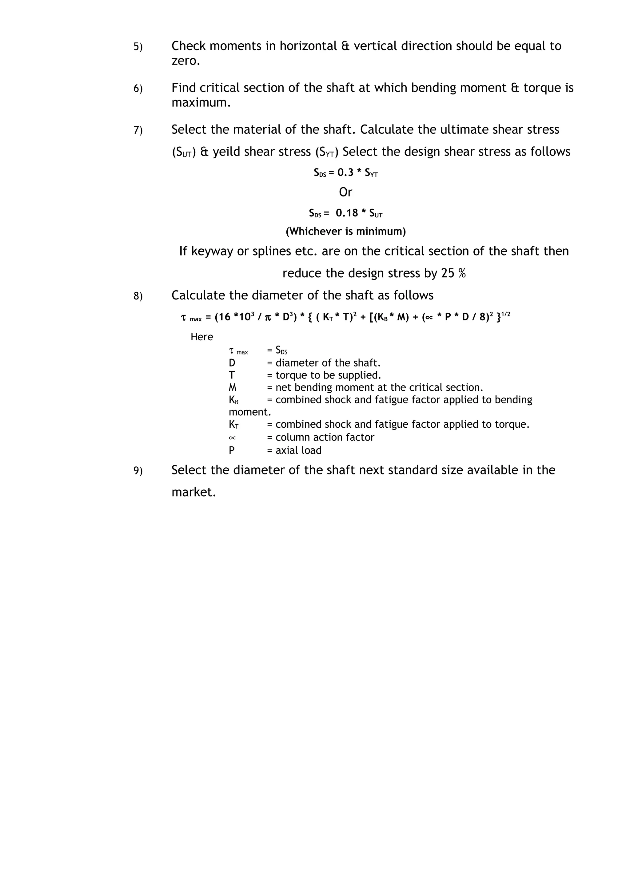 5) Check moments in horizontal & vertical direction should be equal to
zero.
6) Find critical section of the shaft at which bending moment & torque is
maximum.
7) Select the material of the shaft. Calculate the ultimate shear stress
(SUT) & yeild shear stress (SYT) Select the design shear stress as follows
SDS = 0.3 * SYT
Or
SDS = 0.18 * SUT
(Whichever is minimum)
If keyway or splines etc. are on the critical section of the shaft then
reduce the design stress by 25 %
8) Calculate the diameter of the shaft as follows
τ max = (16 *103
/ π * D3
) * { ( KT * T)2
+ [(KB * M) + (∝ * P * D / 8)2
}1/2
Here
τ max = SDS
D = diameter of the shaft.
T = torque to be supplied.
M = net bending moment at the critical section.
KB = combined shock and fatigue factor applied to bending
moment.
KT = combined shock and fatigue factor applied to torque.
∝ = column action factor
P = axial load
9) Select the diameter of the shaft next standard size available in the
market.
 