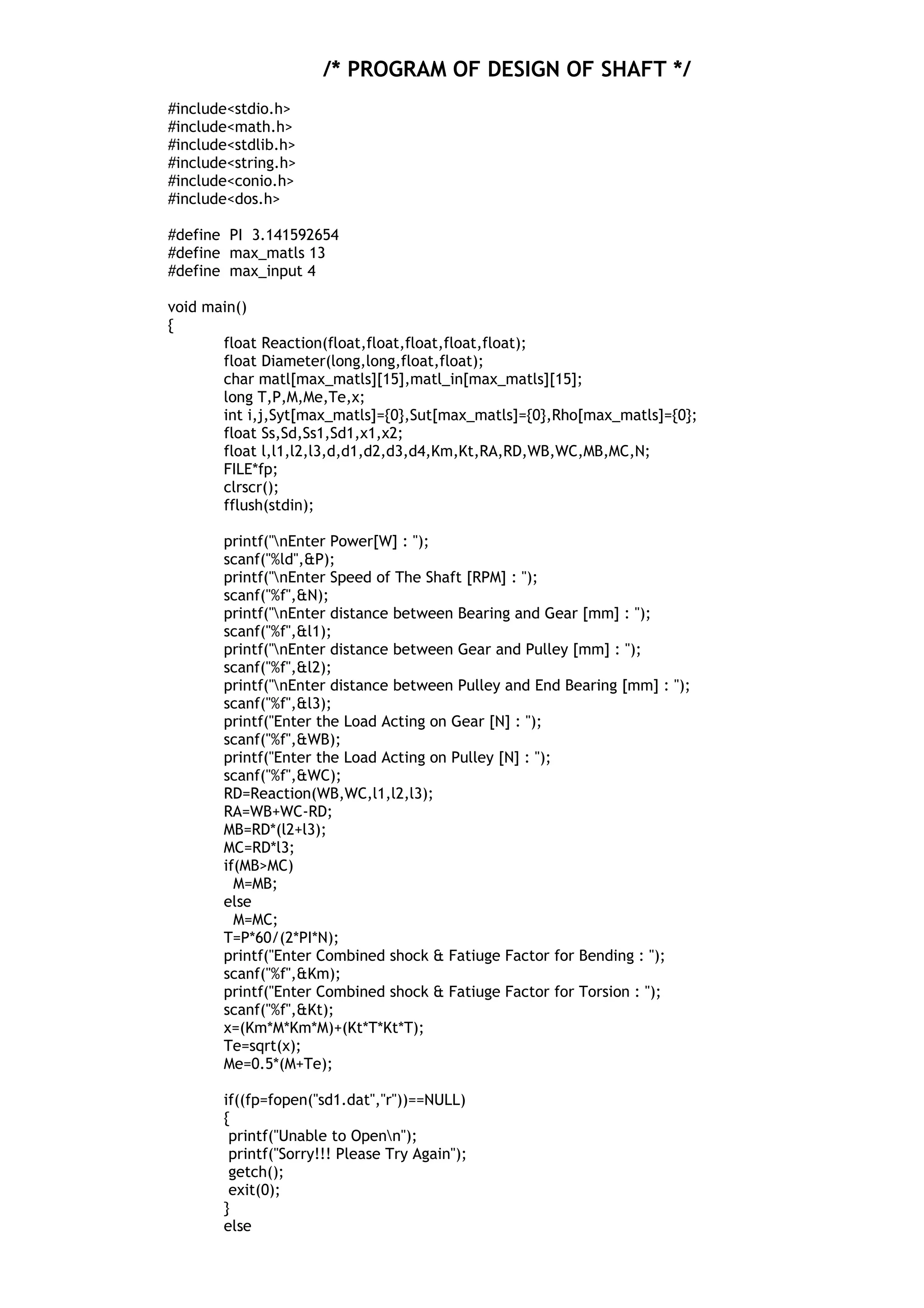 /* PROGRAM OF DESIGN OF SHAFT */
#include<stdio.h>
#include<math.h>
#include<stdlib.h>
#include<string.h>
#include<conio.h>
#include<dos.h>
#define PI 3.141592654
#define max_matls 13
#define max_input 4
void main()
{
float Reaction(float,float,float,float,float);
float Diameter(long,long,float,float);
char matl[max_matls][15],matl_in[max_matls][15];
long T,P,M,Me,Te,x;
int i,j,Syt[max_matls]={0},Sut[max_matls]={0},Rho[max_matls]={0};
float Ss,Sd,Ss1,Sd1,x1,x2;
float l,l1,l2,l3,d,d1,d2,d3,d4,Km,Kt,RA,RD,WB,WC,MB,MC,N;
FILE*fp;
clrscr();
fflush(stdin);
printf("nEnter Power[W] : ");
scanf("%ld",&P);
printf("nEnter Speed of The Shaft [RPM] : ");
scanf("%f",&N);
printf("nEnter distance between Bearing and Gear [mm] : ");
scanf("%f",&l1);
printf("nEnter distance between Gear and Pulley [mm] : ");
scanf("%f",&l2);
printf("nEnter distance between Pulley and End Bearing [mm] : ");
scanf("%f",&l3);
printf("Enter the Load Acting on Gear [N] : ");
scanf("%f",&WB);
printf("Enter the Load Acting on Pulley [N] : ");
scanf("%f",&WC);
RD=Reaction(WB,WC,l1,l2,l3);
RA=WB+WC-RD;
MB=RD*(l2+l3);
MC=RD*l3;
if(MB>MC)
M=MB;
else
M=MC;
T=P*60/(2*PI*N);
printf("Enter Combined shock & Fatiuge Factor for Bending : ");
scanf("%f",&Km);
printf("Enter Combined shock & Fatiuge Factor for Torsion : ");
scanf("%f",&Kt);
x=(Km*M*Km*M)+(Kt*T*Kt*T);
Te=sqrt(x);
Me=0.5*(M+Te);
if((fp=fopen("sd1.dat","r"))==NULL)
{
printf("Unable to Openn");
printf("Sorry!!! Please Try Again");
getch();
exit(0);
}
else
 
