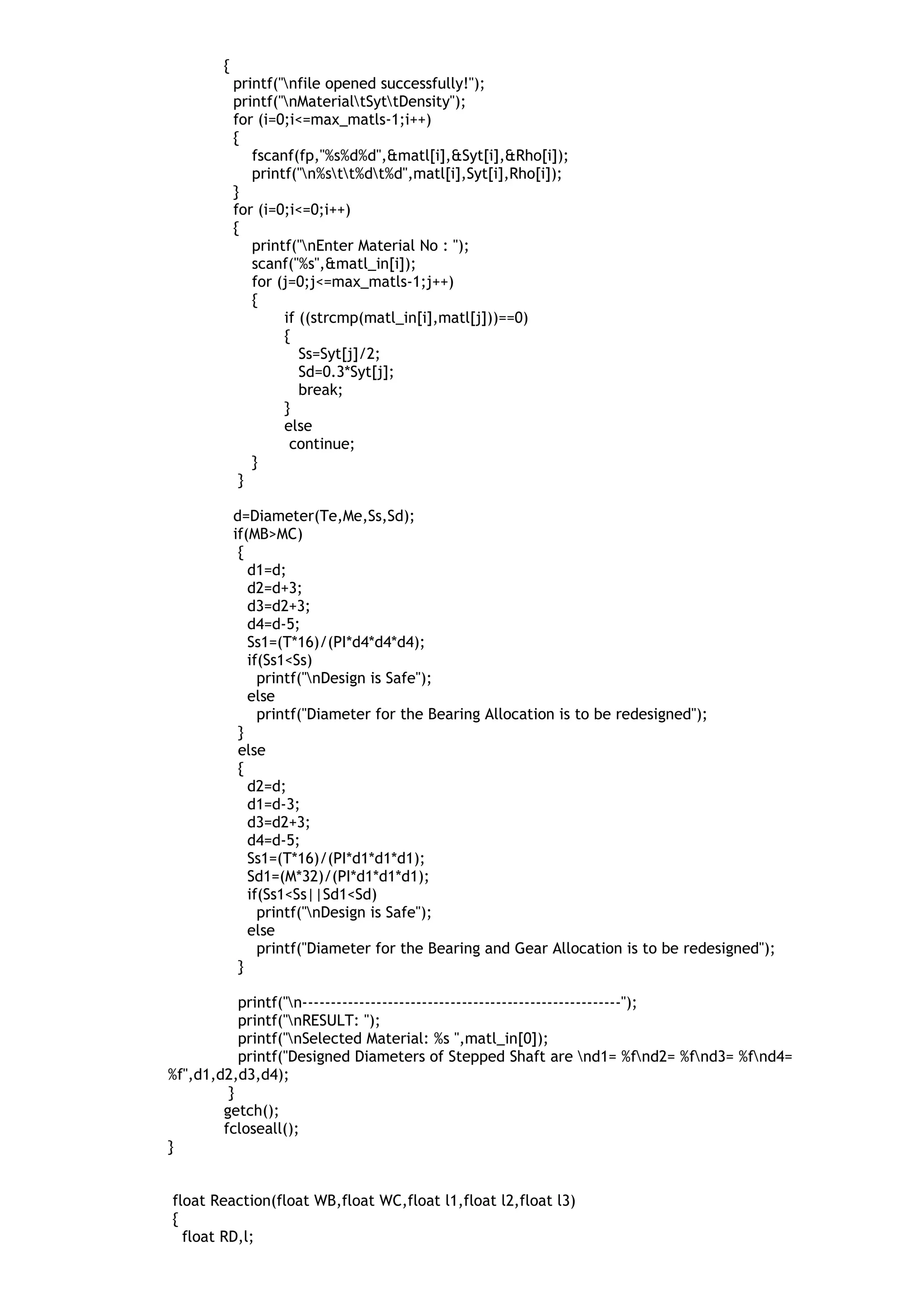 {
printf("nfile opened successfully!");
printf("nMaterialtSyttDensity");
for (i=0;i<=max_matls-1;i++)
{
fscanf(fp,"%s%d%d",&matl[i],&Syt[i],&Rho[i]);
printf("n%stt%dt%d",matl[i],Syt[i],Rho[i]);
}
for (i=0;i<=0;i++)
{
printf("nEnter Material No : ");
scanf("%s",&matl_in[i]);
for (j=0;j<=max_matls-1;j++)
{
if ((strcmp(matl_in[i],matl[j]))==0)
{
Ss=Syt[j]/2;
Sd=0.3*Syt[j];
break;
}
else
continue;
}
}
d=Diameter(Te,Me,Ss,Sd);
if(MB>MC)
{
d1=d;
d2=d+3;
d3=d2+3;
d4=d-5;
Ss1=(T*16)/(PI*d4*d4*d4);
if(Ss1<Ss)
printf("nDesign is Safe");
else
printf("Diameter for the Bearing Allocation is to be redesigned");
}
else
{
d2=d;
d1=d-3;
d3=d2+3;
d4=d-5;
Ss1=(T*16)/(PI*d1*d1*d1);
Sd1=(M*32)/(PI*d1*d1*d1);
if(Ss1<Ss||Sd1<Sd)
printf("nDesign is Safe");
else
printf("Diameter for the Bearing and Gear Allocation is to be redesigned");
}
printf("n--------------------------------------------------------");
printf("nRESULT: ");
printf("nSelected Material: %s ",matl_in[0]);
printf("Designed Diameters of Stepped Shaft are nd1= %fnd2= %fnd3= %fnd4=
%f",d1,d2,d3,d4);
}
getch();
fcloseall();
}
float Reaction(float WB,float WC,float l1,float l2,float l3)
{
float RD,l;
 