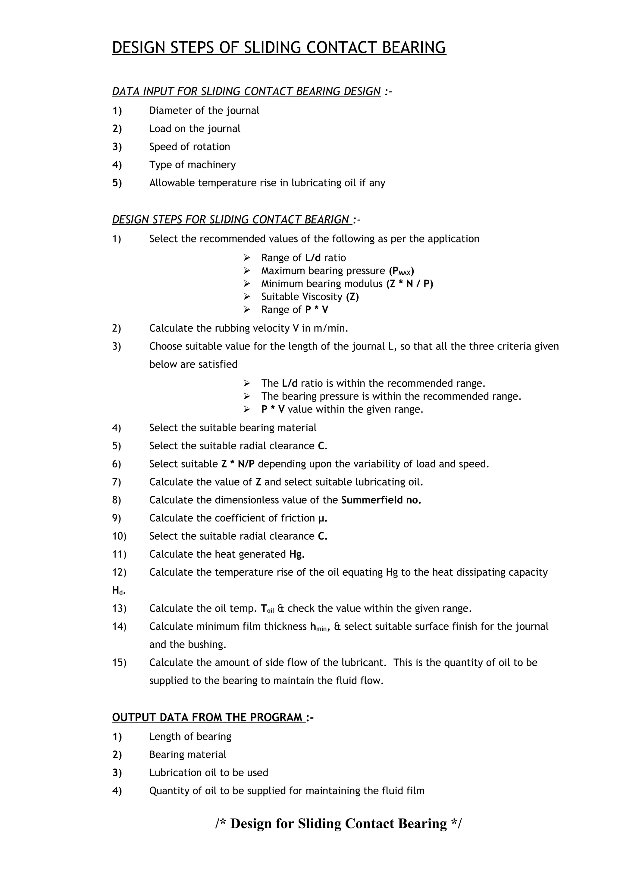DESIGN STEPS OF SLIDING CONTACT BEARING
DATA INPUT FOR SLIDING CONTACT BEARING DESIGN :-
1) Diameter of the journal
2) Load on the journal
3) Speed of rotation
4) Type of machinery
5) Allowable temperature rise in lubricating oil if any
DESIGN STEPS FOR SLIDING CONTACT BEARIGN :-
1) Select the recommended values of the following as per the application
 Range of L/d ratio
 Maximum bearing pressure (PMAX)
 Minimum bearing modulus (Z * N / P)
 Suitable Viscosity (Z)
 Range of P * V
2) Calculate the rubbing velocity V in m/min.
3) Choose suitable value for the length of the journal L, so that all the three criteria given
below are satisfied
 The L/d ratio is within the recommended range.
 The bearing pressure is within the recommended range.
 P * V value within the given range.
4) Select the suitable bearing material
5) Select the suitable radial clearance C.
6) Select suitable Z * N/P depending upon the variability of load and speed.
7) Calculate the value of Z and select suitable lubricating oil.
8) Calculate the dimensionless value of the Summerfield no.
9) Calculate the coefficient of friction μ.
10) Select the suitable radial clearance C.
11) Calculate the heat generated Hg.
12) Calculate the temperature rise of the oil equating Hg to the heat dissipating capacity
Hd.
13) Calculate the oil temp. Toil & check the value within the given range.
14) Calculate minimum film thickness hmin, & select suitable surface finish for the journal
and the bushing.
15) Calculate the amount of side flow of the lubricant. This is the quantity of oil to be
supplied to the bearing to maintain the fluid flow.
OUTPUT DATA FROM THE PROGRAM :-
1) Length of bearing
2) Bearing material
3) Lubrication oil to be used
4) Quantity of oil to be supplied for maintaining the fluid film
/* Design for Sliding Contact Bearing */
 