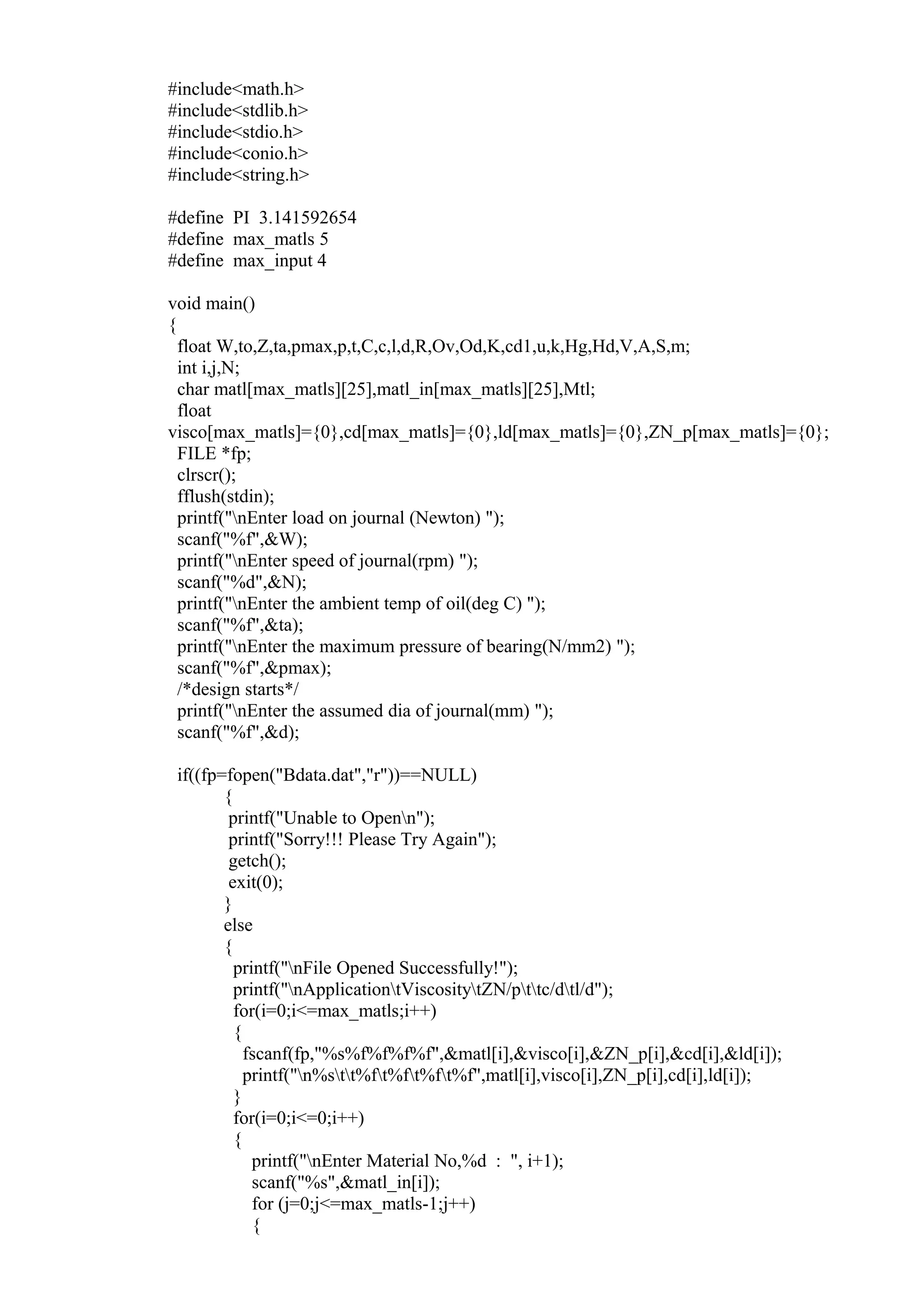 #include<math.h>
#include<stdlib.h>
#include<stdio.h>
#include<conio.h>
#include<string.h>
#define PI 3.141592654
#define max_matls 5
#define max_input 4
void main()
{
float W,to,Z,ta,pmax,p,t,C,c,l,d,R,Ov,Od,K,cd1,u,k,Hg,Hd,V,A,S,m;
int i,j,N;
char matl[max_matls][25],matl_in[max_matls][25],Mtl;
float
visco[max_matls]={0},cd[max_matls]={0},ld[max_matls]={0},ZN_p[max_matls]={0};
FILE *fp;
clrscr();
fflush(stdin);
printf("nEnter load on journal (Newton) ");
scanf("%f",&W);
printf("nEnter speed of journal(rpm) ");
scanf("%d",&N);
printf("nEnter the ambient temp of oil(deg C) ");
scanf("%f",&ta);
printf("nEnter the maximum pressure of bearing(N/mm2) ");
scanf("%f",&pmax);
/*design starts*/
printf("nEnter the assumed dia of journal(mm) ");
scanf("%f",&d);
if((fp=fopen("Bdata.dat","r"))==NULL)
{
printf("Unable to Openn");
printf("Sorry!!! Please Try Again");
getch();
exit(0);
}
else
{
printf("nFile Opened Successfully!");
printf("nApplicationtViscositytZN/pttc/dtl/d");
for(i=0;i<=max_matls;i++)
{
fscanf(fp,"%s%f%f%f%f",&matl[i],&visco[i],&ZN_p[i],&cd[i],&ld[i]);
printf("n%stt%ft%ft%ft%f",matl[i],visco[i],ZN_p[i],cd[i],ld[i]);
}
for(i=0;i<=0;i++)
{
printf("nEnter Material No,%d : ", i+1);
scanf("%s",&matl_in[i]);
for (j=0;j<=max_matls-1;j++)
{
 
