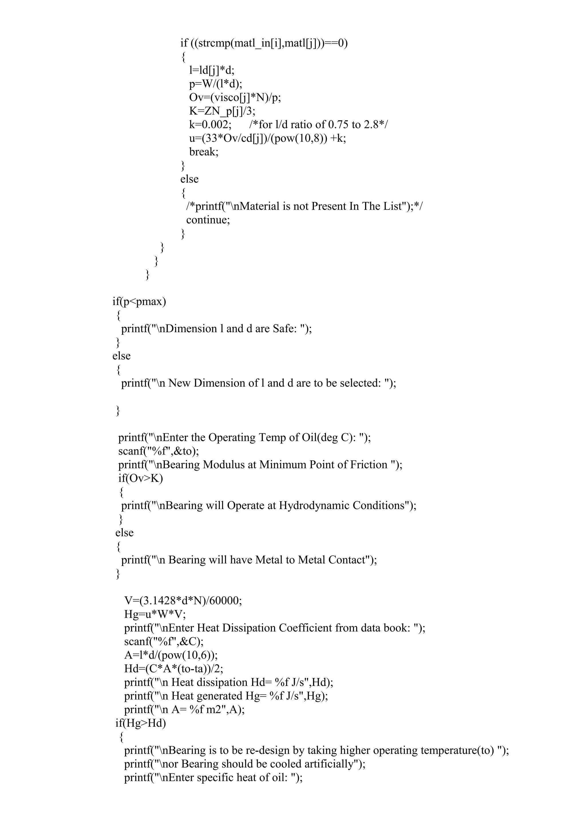 if ((strcmp(matl_in[i],matl[j]))==0)
{
l=ld[j]*d;
p=W/(l*d);
Ov=(visco[j]*N)/p;
K=ZN_p[j]/3;
k=0.002; /*for l/d ratio of 0.75 to 2.8*/
u=(33*Ov/cd[j])/(pow(10,8)) +k;
break;
}
else
{
/*printf("nMaterial is not Present In The List");*/
continue;
}
}
}
}
if(p<pmax)
{
printf("nDimension l and d are Safe: ");
}
else
{
printf("n New Dimension of l and d are to be selected: ");
}
printf("nEnter the Operating Temp of Oil(deg C): ");
scanf("%f",&to);
printf("nBearing Modulus at Minimum Point of Friction ");
if(Ov>K)
{
printf("nBearing will Operate at Hydrodynamic Conditions");
}
else
{
printf("n Bearing will have Metal to Metal Contact");
}
V=(3.1428*d*N)/60000;
Hg=u*W*V;
printf("nEnter Heat Dissipation Coefficient from data book: ");
scanf("%f",&C);
A=l*d/(pow(10,6));
Hd=(C*A*(to-ta))/2;
printf("n Heat dissipation Hd= %f J/s",Hd);
printf("n Heat generated Hg= %f J/s",Hg);
printf("n A= %f m2",A);
if(Hg>Hd)
{
printf("nBearing is to be re-design by taking higher operating temperature(to) ");
printf("nor Bearing should be cooled artificially");
printf("nEnter specific heat of oil: ");
 