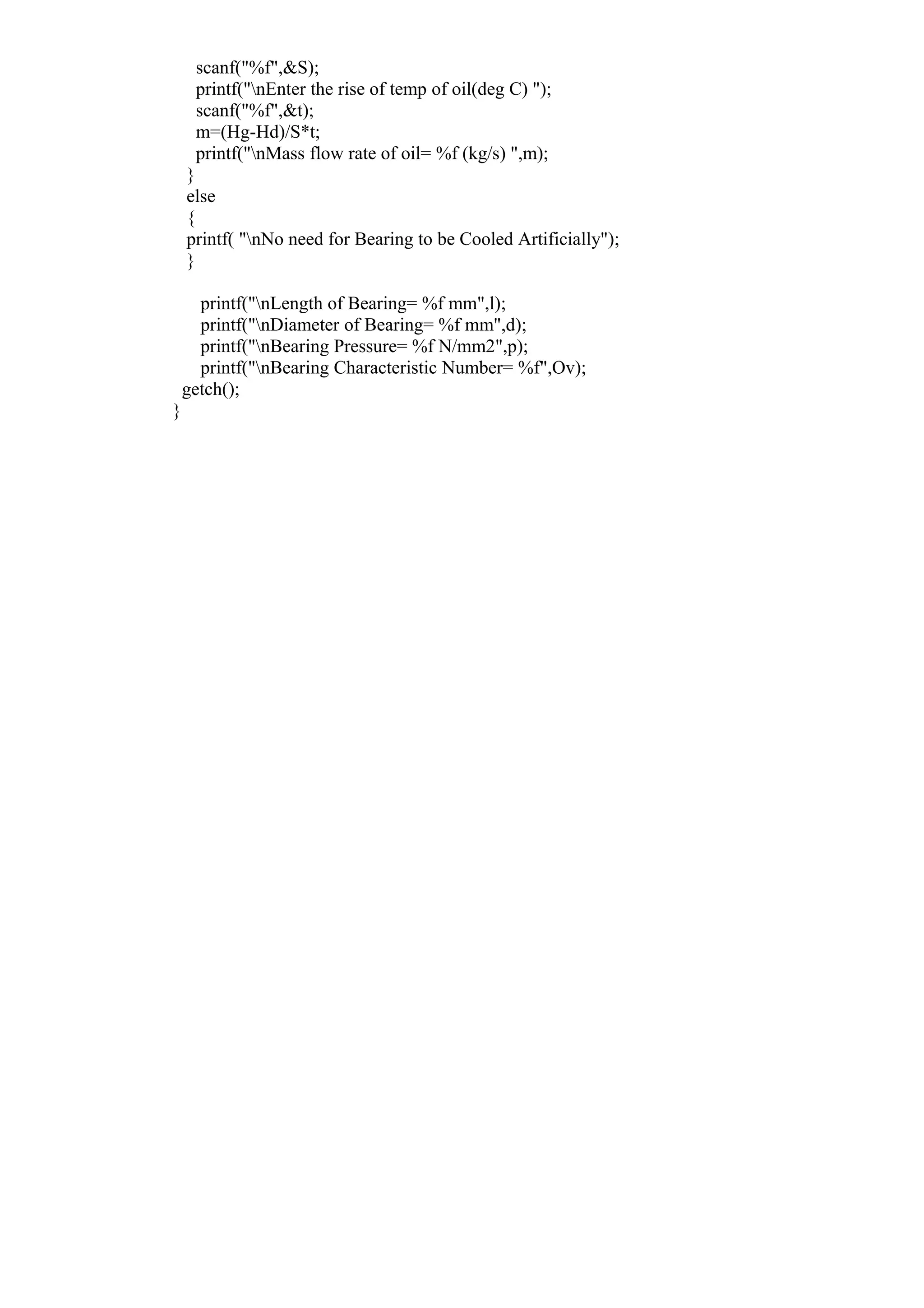 scanf("%f",&S);
printf("nEnter the rise of temp of oil(deg C) ");
scanf("%f",&t);
m=(Hg-Hd)/S*t;
printf("nMass flow rate of oil= %f (kg/s) ",m);
}
else
{
printf( "nNo need for Bearing to be Cooled Artificially");
}
printf("nLength of Bearing= %f mm",l);
printf("nDiameter of Bearing= %f mm",d);
printf("nBearing Pressure= %f N/mm2",p);
printf("nBearing Characteristic Number= %f",Ov);
getch();
}
 