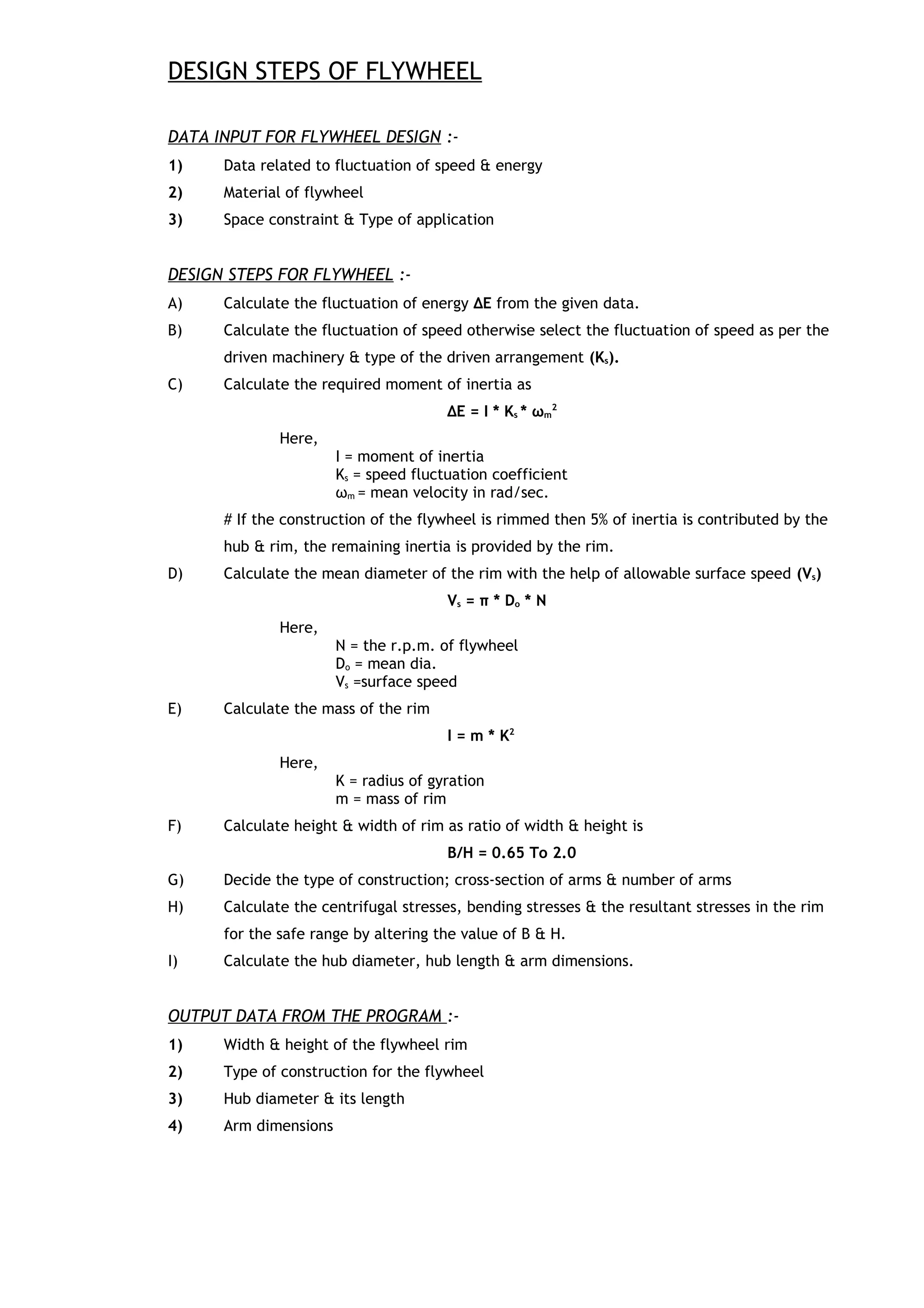 DESIGN STEPS OF FLYWHEEL
DATA INPUT FOR FLYWHEEL DESIGN :-
1) Data related to fluctuation of speed & energy
2) Material of flywheel
3) Space constraint & Type of application
DESIGN STEPS FOR FLYWHEEL :-
A) Calculate the fluctuation of energy ΔΕ from the given data.
B) Calculate the fluctuation of speed otherwise select the fluctuation of speed as per the
driven machinery & type of the driven arrangement (Ks).
C) Calculate the required moment of inertia as
ΔΕ = I * Ks * ωm
2
Here,
I = moment of inertia
Ks = speed fluctuation coefficient
ωm = mean velocity in rad/sec.
# If the construction of the flywheel is rimmed then 5% of inertia is contributed by the
hub & rim, the remaining inertia is provided by the rim.
D) Calculate the mean diameter of the rim with the help of allowable surface speed (Vs)
Vs = π * Do * N
Here,
N = the r.p.m. of flywheel
Do = mean dia.
Vs =surface speed
E) Calculate the mass of the rim
I = m * K2
Here,
K = radius of gyration
m = mass of rim
F) Calculate height & width of rim as ratio of width & height is
B/H = 0.65 To 2.0
G) Decide the type of construction; cross-section of arms & number of arms
H) Calculate the centrifugal stresses, bending stresses & the resultant stresses in the rim
for the safe range by altering the value of B & H.
I) Calculate the hub diameter, hub length & arm dimensions.
OUTPUT DATA FROM THE PROGRAM :-
1) Width & height of the flywheel rim
2) Type of construction for the flywheel
3) Hub diameter & its length
4) Arm dimensions
 