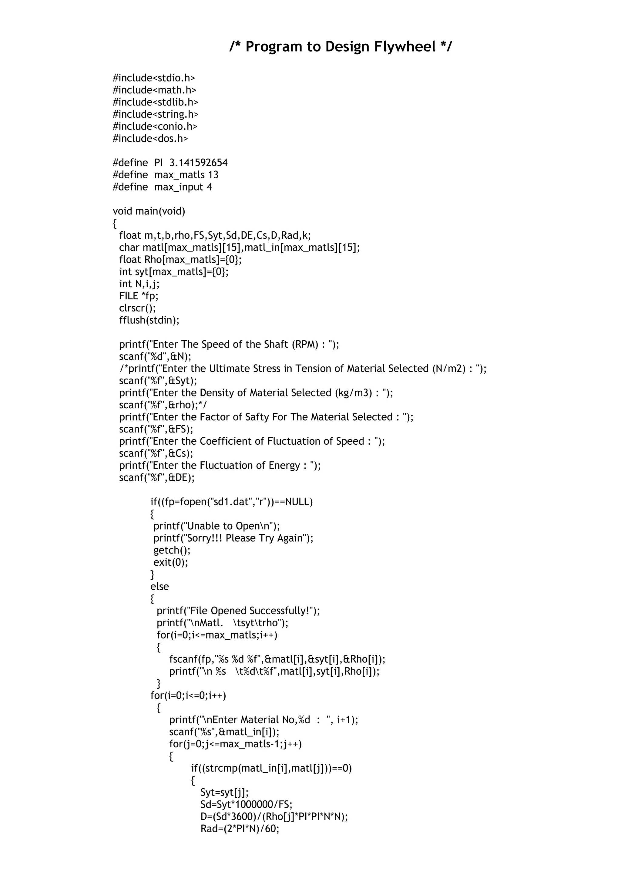 /* Program to Design Flywheel */
#include<stdio.h>
#include<math.h>
#include<stdlib.h>
#include<string.h>
#include<conio.h>
#include<dos.h>
#define PI 3.141592654
#define max_matls 13
#define max_input 4
void main(void)
{
float m,t,b,rho,FS,Syt,Sd,DE,Cs,D,Rad,k;
char matl[max_matls][15],matl_in[max_matls][15];
float Rho[max_matls]={0};
int syt[max_matls]={0};
int N,i,j;
FILE *fp;
clrscr();
fflush(stdin);
printf("Enter The Speed of the Shaft (RPM) : ");
scanf("%d",&N);
/*printf("Enter the Ultimate Stress in Tension of Material Selected (N/m2) : ");
scanf("%f",&Syt);
printf("Enter the Density of Material Selected (kg/m3) : ");
scanf("%f",&rho);*/
printf("Enter the Factor of Safty For The Material Selected : ");
scanf("%f",&FS);
printf("Enter the Coefficient of Fluctuation of Speed : ");
scanf("%f",&Cs);
printf("Enter the Fluctuation of Energy : ");
scanf("%f",&DE);
if((fp=fopen("sd1.dat","r"))==NULL)
{
printf("Unable to Openn");
printf("Sorry!!! Please Try Again");
getch();
exit(0);
}
else
{
printf("File Opened Successfully!");
printf("nMatl. tsyttrho");
for(i=0;i<=max_matls;i++)
{
fscanf(fp,"%s %d %f",&matl[i],&syt[i],&Rho[i]);
printf("n %s t%dt%f",matl[i],syt[i],Rho[i]);
}
for(i=0;i<=0;i++)
{
printf("nEnter Material No,%d : ", i+1);
scanf("%s",&matl_in[i]);
for(j=0;j<=max_matls-1;j++)
{
if((strcmp(matl_in[i],matl[j]))==0)
{
Syt=syt[j];
Sd=Syt*1000000/FS;
D=(Sd*3600)/(Rho[j]*PI*PI*N*N);
Rad=(2*PI*N)/60;
 
