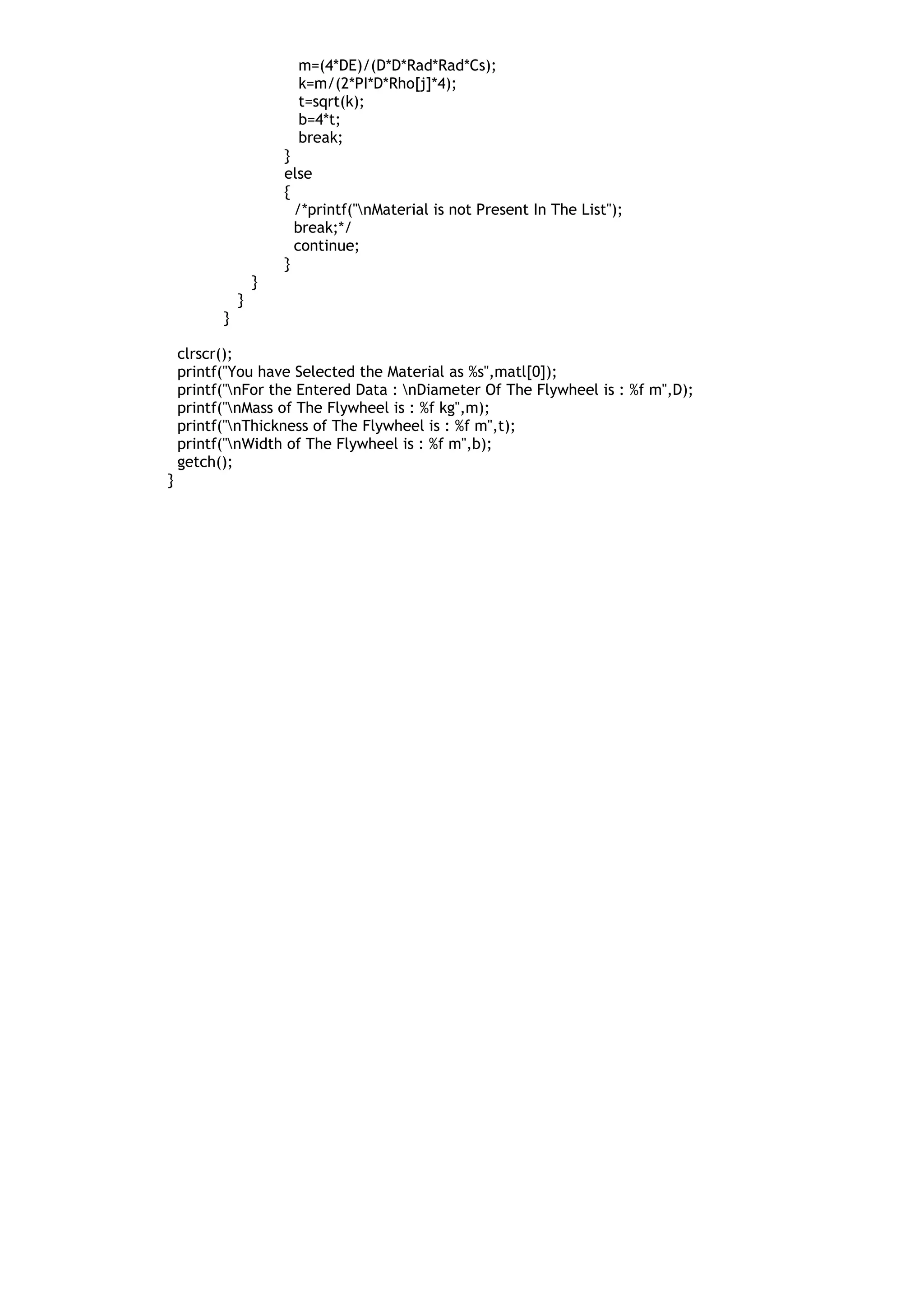 m=(4*DE)/(D*D*Rad*Rad*Cs);
k=m/(2*PI*D*Rho[j]*4);
t=sqrt(k);
b=4*t;
break;
}
else
{
/*printf("nMaterial is not Present In The List");
break;*/
continue;
}
}
}
}
clrscr();
printf("You have Selected the Material as %s",matl[0]);
printf("nFor the Entered Data : nDiameter Of The Flywheel is : %f m",D);
printf("nMass of The Flywheel is : %f kg",m);
printf("nThickness of The Flywheel is : %f m",t);
printf("nWidth of The Flywheel is : %f m",b);
getch();
}
 