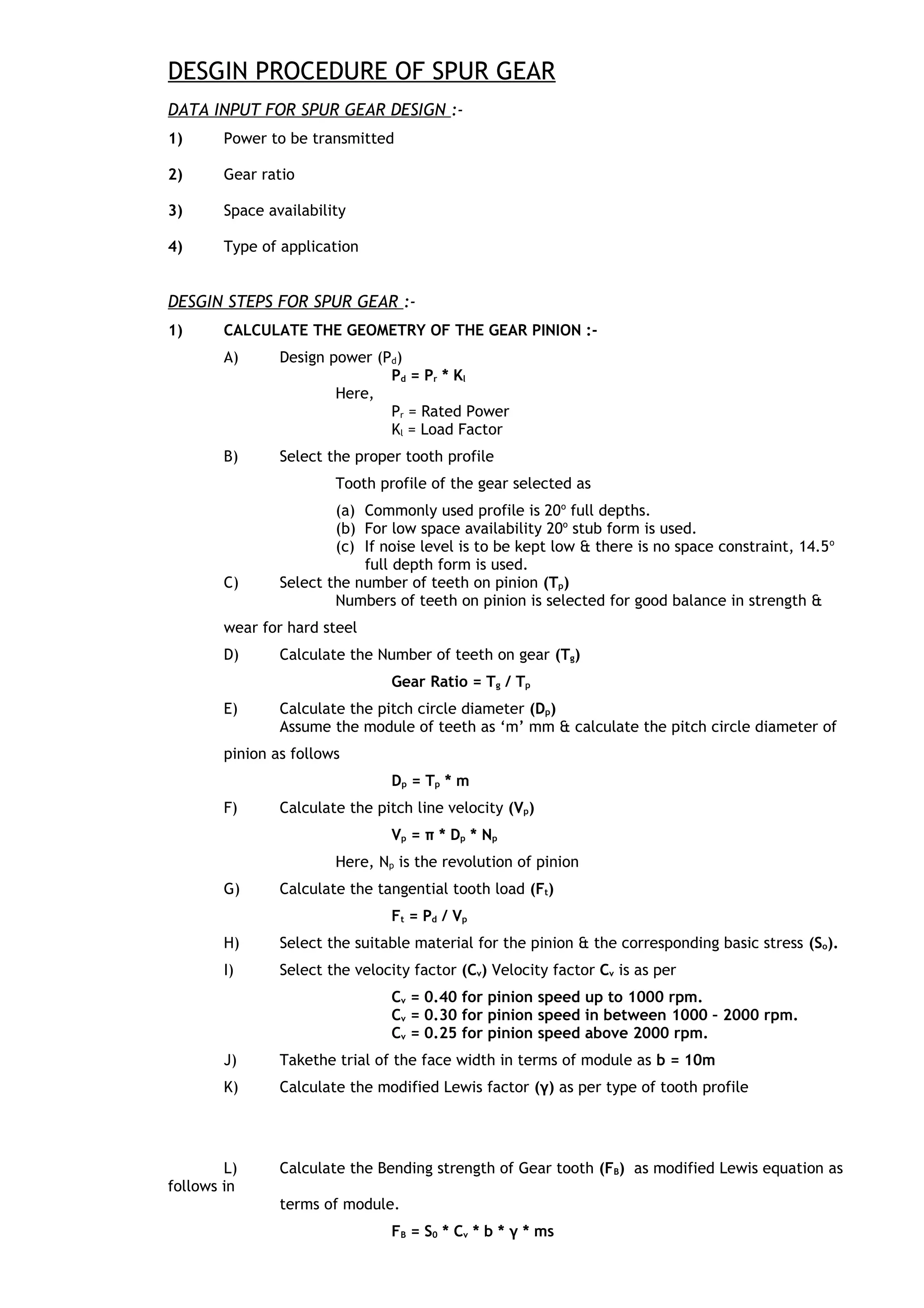 DESGIN PROCEDURE OF SPUR GEAR
DATA INPUT FOR SPUR GEAR DESIGN :-
1) Power to be transmitted
2) Gear ratio
3) Space availability
4) Type of application
DESGIN STEPS FOR SPUR GEAR :-
1) CALCULATE THE GEOMETRY OF THE GEAR PINION :-
A) Design power (Pd)
Pd = Pr * Kl
Here,
Pr = Rated Power
Kl = Load Factor
B) Select the proper tooth profile
Tooth profile of the gear selected as
(a) Commonly used profile is 20o
full depths.
(b) For low space availability 20o
stub form is used.
(c) If noise level is to be kept low & there is no space constraint, 14.5o
full depth form is used.
C) Select the number of teeth on pinion (Tp)
Numbers of teeth on pinion is selected for good balance in strength &
wear for hard steel
D) Calculate the Number of teeth on gear (Tg)
Gear Ratio = Tg / Tp
E) Calculate the pitch circle diameter (Dp)
Assume the module of teeth as ‘m’ mm & calculate the pitch circle diameter of
pinion as follows
Dp = Tp * m
F) Calculate the pitch line velocity (Vp)
Vp = π * Dp * Np
Here, Np is the revolution of pinion
G) Calculate the tangential tooth load (Ft)
Ft = Pd / Vp
H) Select the suitable material for the pinion & the corresponding basic stress (So).
I) Select the velocity factor (Cv) Velocity factor Cv is as per
Cv = 0.40 for pinion speed up to 1000 rpm.
Cv = 0.30 for pinion speed in between 1000 – 2000 rpm.
Cv = 0.25 for pinion speed above 2000 rpm.
J) Takethe trial of the face width in terms of module as b = 10m
K) Calculate the modified Lewis factor (γ) as per type of tooth profile
L) Calculate the Bending strength of Gear tooth (FB) as modified Lewis equation as
follows in
terms of module.
FB = S0 * Cv * b * γ * ms
 