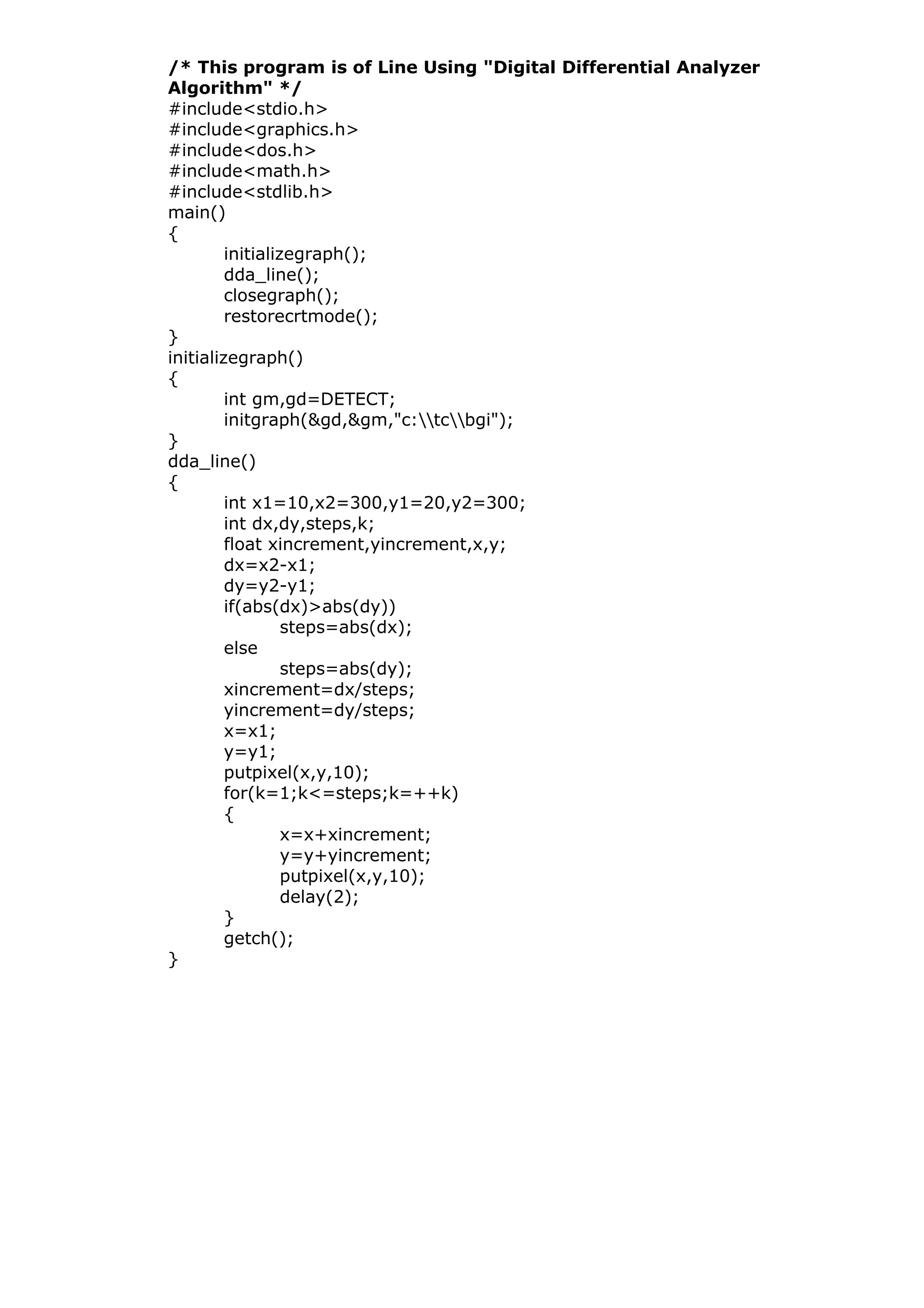 /* This program is of Line Using "Digital Differential Analyzer
Algorithm" */
#include<stdio.h>
#include<graphics.h>
#include<dos.h>
#include<math.h>
#include<stdlib.h>
main()
{
initializegraph();
dda_line();
closegraph();
restorecrtmode();
}
initializegraph()
{
int gm,gd=DETECT;
initgraph(&gd,&gm,"c:tcbgi");
}
dda_line()
{
int x1=10,x2=300,y1=20,y2=300;
int dx,dy,steps,k;
float xincrement,yincrement,x,y;
dx=x2-x1;
dy=y2-y1;
if(abs(dx)>abs(dy))
steps=abs(dx);
else
steps=abs(dy);
xincrement=dx/steps;
yincrement=dy/steps;
x=x1;
y=y1;
putpixel(x,y,10);
for(k=1;k<=steps;k=++k)
{
x=x+xincrement;
y=y+yincrement;
putpixel(x,y,10);
delay(2);
}
getch();
}
 