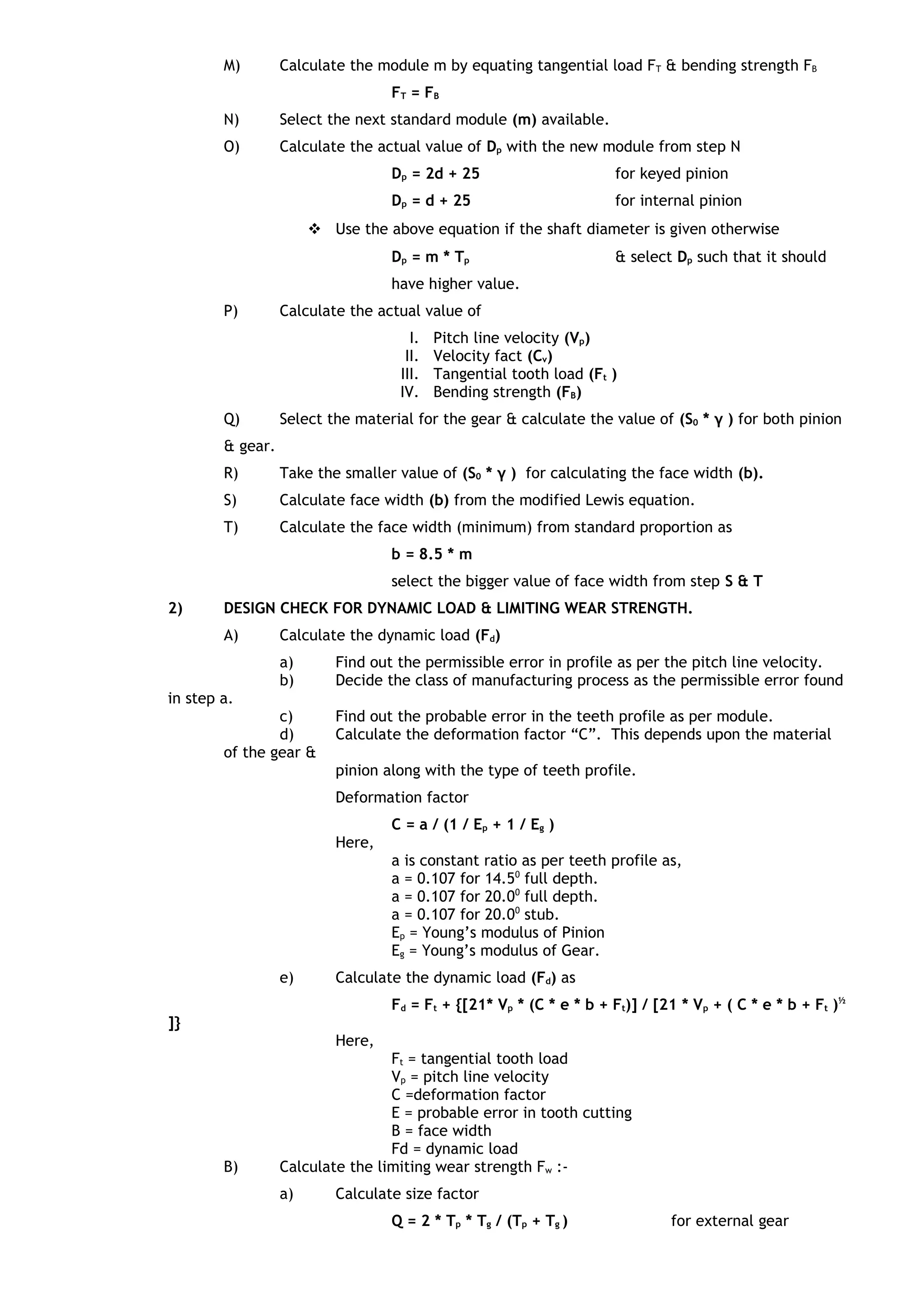 M) Calculate the module m by equating tangential load FT & bending strength FB
FT = FB
N) Select the next standard module (m) available.
O) Calculate the actual value of Dp with the new module from step N
Dp = 2d + 25 for keyed pinion
Dp = d + 25 for internal pinion
 Use the above equation if the shaft diameter is given otherwise
Dp = m * Tp & select Dp such that it should
have higher value.
P) Calculate the actual value of
I. Pitch line velocity (Vp)
II. Velocity fact (Cv)
III. Tangential tooth load (Ft )
IV. Bending strength (FB)
Q) Select the material for the gear & calculate the value of (S0 * γ ) for both pinion
& gear.
R) Take the smaller value of (S0 * γ ) for calculating the face width (b).
S) Calculate face width (b) from the modified Lewis equation.
T) Calculate the face width (minimum) from standard proportion as
b = 8.5 * m
select the bigger value of face width from step S & T
2) DESIGN CHECK FOR DYNAMIC LOAD & LIMITING WEAR STRENGTH.
A) Calculate the dynamic load (Fd)
a) Find out the permissible error in profile as per the pitch line velocity.
b) Decide the class of manufacturing process as the permissible error found
in step a.
c) Find out the probable error in the teeth profile as per module.
d) Calculate the deformation factor “C”. This depends upon the material
of the gear &
pinion along with the type of teeth profile.
Deformation factor
C = a / (1 / Ep + 1 / Eg )
Here,
a is constant ratio as per teeth profile as,
a = 0.107 for 14.50
full depth.
a = 0.107 for 20.00
full depth.
a = 0.107 for 20.00
stub.
Ep = Young’s modulus of Pinion
Eg = Young’s modulus of Gear.
e) Calculate the dynamic load (Fd) as
Fd = Ft + {[21* Vp * (C * e * b + Ft)] / [21 * Vp + ( C * e * b + Ft )½
]}
Here,
Ft = tangential tooth load
Vp = pitch line velocity
C =deformation factor
E = probable error in tooth cutting
B = face width
Fd = dynamic load
B) Calculate the limiting wear strength Fw :-
a) Calculate size factor
Q = 2 * Tp * Tg / (Tp + Tg ) for external gear
 