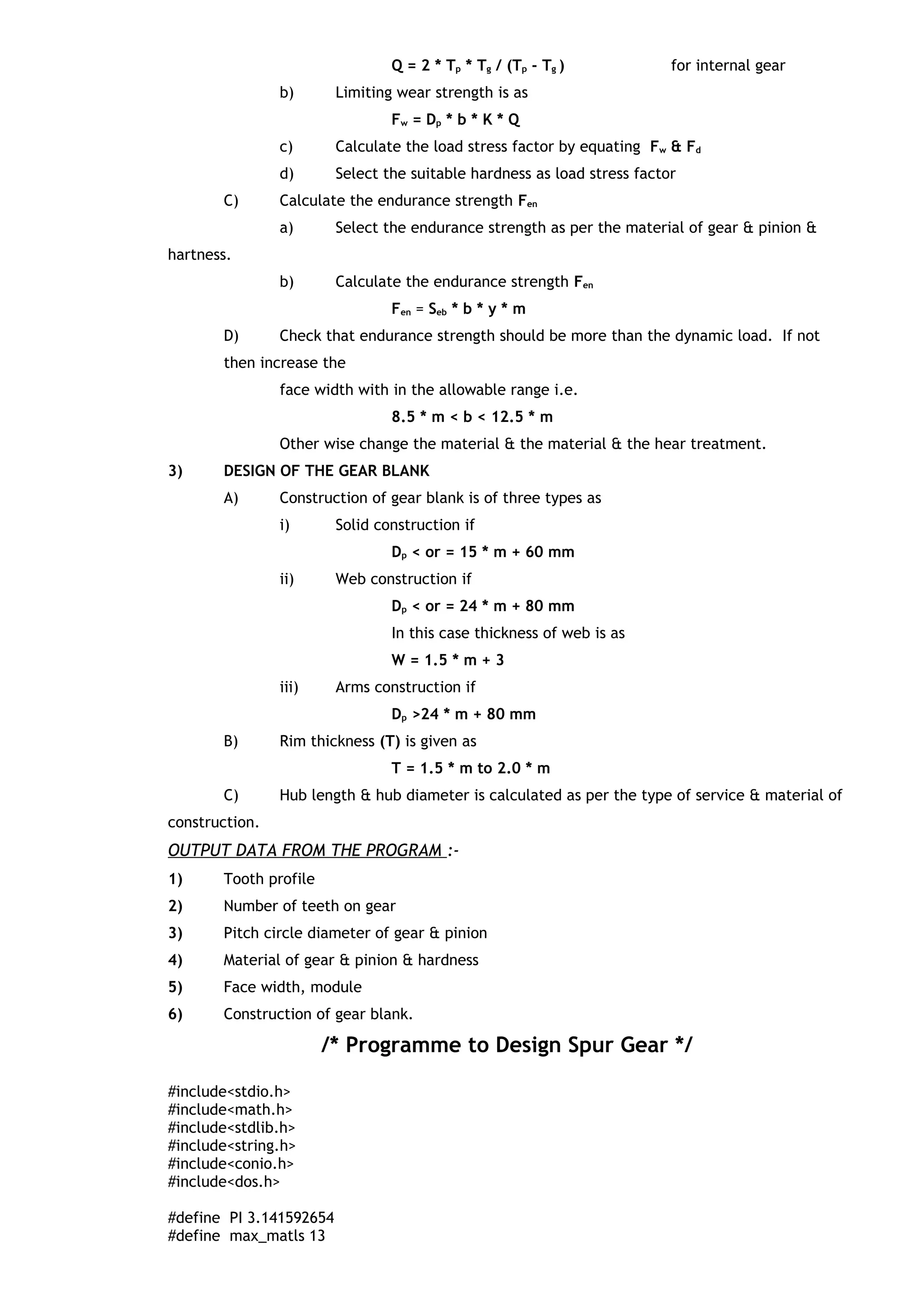 Q = 2 * Tp * Tg / (Tp - Tg ) for internal gear
b) Limiting wear strength is as
Fw = Dp * b * K * Q
c) Calculate the load stress factor by equating Fw & Fd
d) Select the suitable hardness as load stress factor
C) Calculate the endurance strength Fen
a) Select the endurance strength as per the material of gear & pinion &
hartness.
b) Calculate the endurance strength Fen
Fen = Seb * b * y * m
D) Check that endurance strength should be more than the dynamic load. If not
then increase the
face width with in the allowable range i.e.
8.5 * m < b < 12.5 * m
Other wise change the material & the material & the hear treatment.
3) DESIGN OF THE GEAR BLANK
A) Construction of gear blank is of three types as
i) Solid construction if
Dp < or = 15 * m + 60 mm
ii) Web construction if
Dp < or = 24 * m + 80 mm
In this case thickness of web is as
W = 1.5 * m + 3
iii) Arms construction if
Dp >24 * m + 80 mm
B) Rim thickness (T) is given as
T = 1.5 * m to 2.0 * m
C) Hub length & hub diameter is calculated as per the type of service & material of
construction.
OUTPUT DATA FROM THE PROGRAM :-
1) Tooth profile
2) Number of teeth on gear
3) Pitch circle diameter of gear & pinion
4) Material of gear & pinion & hardness
5) Face width, module
6) Construction of gear blank.
/* Programme to Design Spur Gear */
#include<stdio.h>
#include<math.h>
#include<stdlib.h>
#include<string.h>
#include<conio.h>
#include<dos.h>
#define PI 3.141592654
#define max_matls 13
 