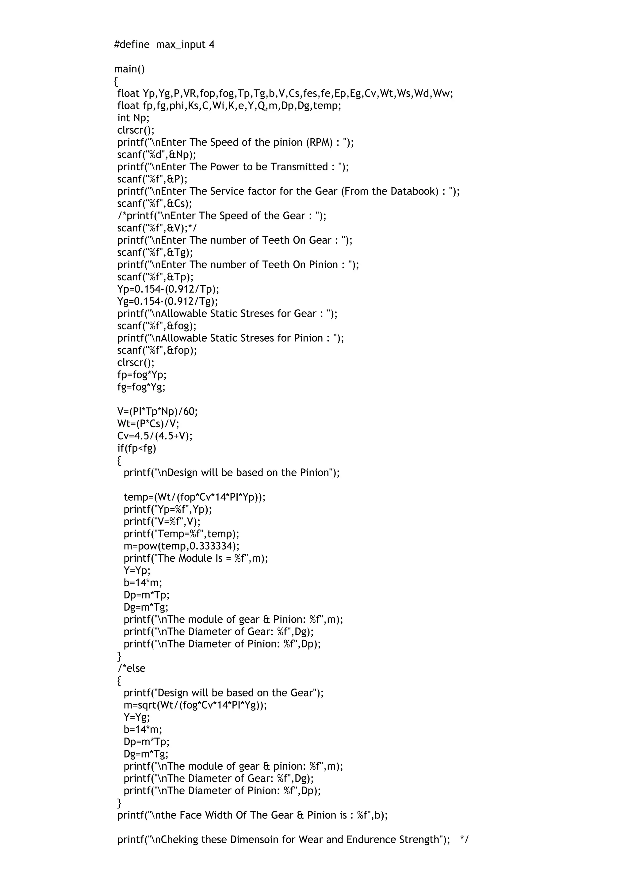 #define max_input 4
main()
{
float Yp,Yg,P,VR,fop,fog,Tp,Tg,b,V,Cs,fes,fe,Ep,Eg,Cv,Wt,Ws,Wd,Ww;
float fp,fg,phi,Ks,C,Wi,K,e,Y,Q,m,Dp,Dg,temp;
int Np;
clrscr();
printf("nEnter The Speed of the pinion (RPM) : ");
scanf("%d",&Np);
printf("nEnter The Power to be Transmitted : ");
scanf("%f",&P);
printf("nEnter The Service factor for the Gear (From the Databook) : ");
scanf("%f",&Cs);
/*printf("nEnter The Speed of the Gear : ");
scanf("%f",&V);*/
printf("nEnter The number of Teeth On Gear : ");
scanf("%f",&Tg);
printf("nEnter The number of Teeth On Pinion : ");
scanf("%f",&Tp);
Yp=0.154-(0.912/Tp);
Yg=0.154-(0.912/Tg);
printf("nAllowable Static Streses for Gear : ");
scanf("%f",&fog);
printf("nAllowable Static Streses for Pinion : ");
scanf("%f",&fop);
clrscr();
fp=fog*Yp;
fg=fog*Yg;
V=(PI*Tp*Np)/60;
Wt=(P*Cs)/V;
Cv=4.5/(4.5+V);
if(fp<fg)
{
printf("nDesign will be based on the Pinion");
temp=(Wt/(fop*Cv*14*PI*Yp));
printf("Yp=%f",Yp);
printf("V=%f",V);
printf("Temp=%f",temp);
m=pow(temp,0.333334);
printf("The Module Is = %f",m);
Y=Yp;
b=14*m;
Dp=m*Tp;
Dg=m*Tg;
printf("nThe module of gear & Pinion: %f",m);
printf("nThe Diameter of Gear: %f",Dg);
printf("nThe Diameter of Pinion: %f",Dp);
}
/*else
{
printf("Design will be based on the Gear");
m=sqrt(Wt/(fog*Cv*14*PI*Yg));
Y=Yg;
b=14*m;
Dp=m*Tp;
Dg=m*Tg;
printf("nThe module of gear & pinion: %f",m);
printf("nThe Diameter of Gear: %f",Dg);
printf("nThe Diameter of Pinion: %f",Dp);
}
printf("nthe Face Width Of The Gear & Pinion is : %f",b);
printf("nCheking these Dimensoin for Wear and Endurence Strength"); */
 