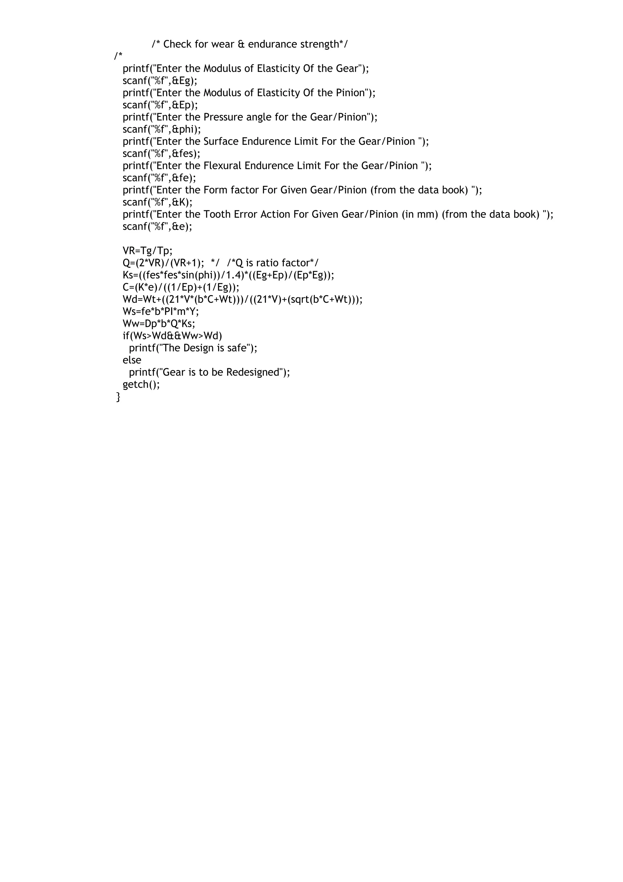 /* Check for wear & endurance strength*/
/*
printf("Enter the Modulus of Elasticity Of the Gear");
scanf("%f",&Eg);
printf("Enter the Modulus of Elasticity Of the Pinion");
scanf("%f",&Ep);
printf("Enter the Pressure angle for the Gear/Pinion");
scanf("%f",&phi);
printf("Enter the Surface Endurence Limit For the Gear/Pinion ");
scanf("%f",&fes);
printf("Enter the Flexural Endurence Limit For the Gear/Pinion ");
scanf("%f",&fe);
printf("Enter the Form factor For Given Gear/Pinion (from the data book) ");
scanf("%f",&K);
printf("Enter the Tooth Error Action For Given Gear/Pinion (in mm) (from the data book) ");
scanf("%f",&e);
VR=Tg/Tp;
Q=(2*VR)/(VR+1); */ /*Q is ratio factor*/
Ks=((fes*fes*sin(phi))/1.4)*((Eg+Ep)/(Ep*Eg));
C=(K*e)/((1/Ep)+(1/Eg));
Wd=Wt+((21*V*(b*C+Wt)))/((21*V)+(sqrt(b*C+Wt)));
Ws=fe*b*PI*m*Y;
Ww=Dp*b*Q*Ks;
if(Ws>Wd&&Ww>Wd)
printf("The Design is safe");
else
printf("Gear is to be Redesigned");
getch();
}
 