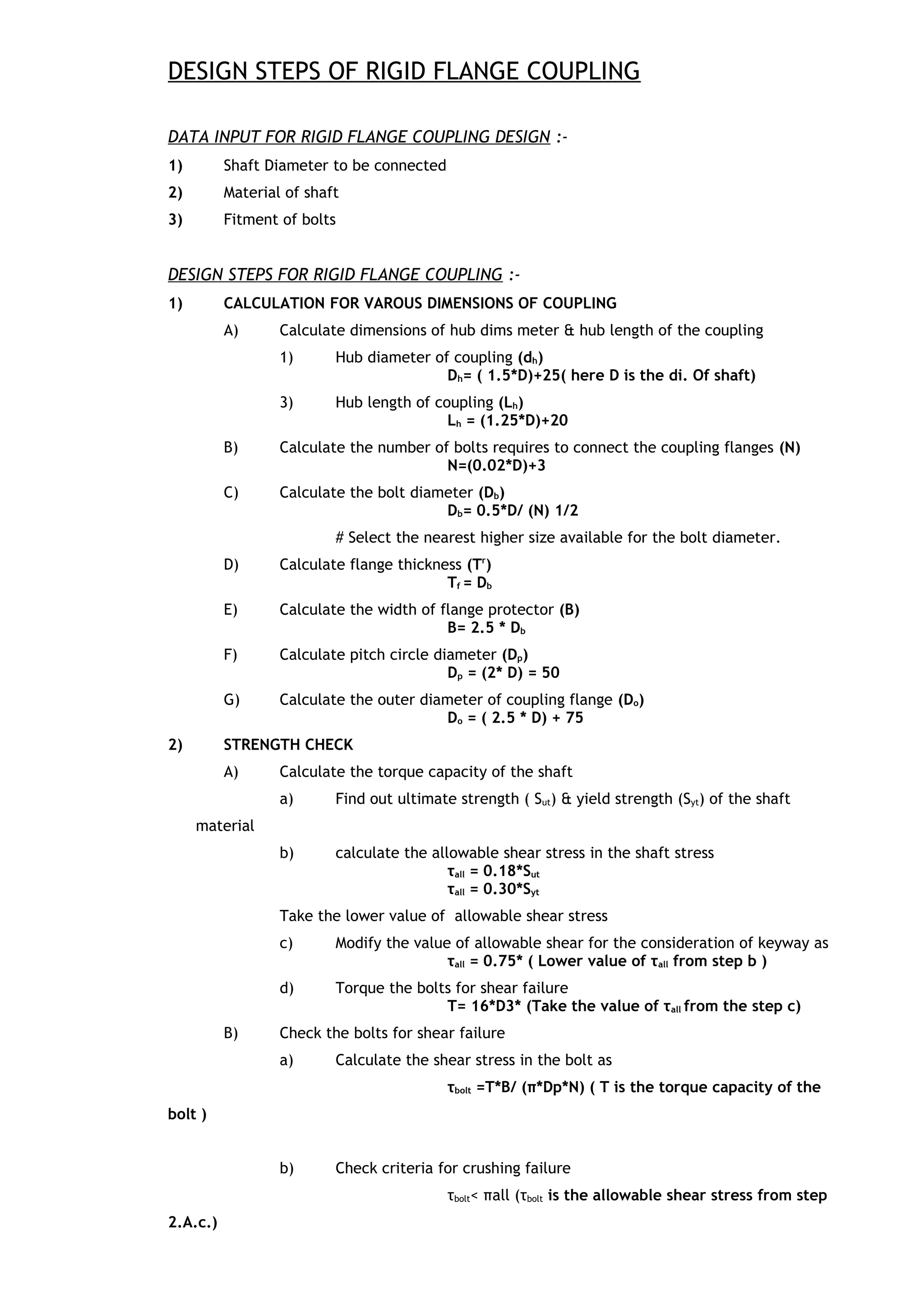 DESIGN STEPS OF RIGID FLANGE COUPLING
DATA INPUT FOR RIGID FLANGE COUPLING DESIGN :-
1) Shaft Diameter to be connected
2) Material of shaft
3) Fitment of bolts
DESIGN STEPS FOR RIGID FLANGE COUPLING :-
1) CALCULATION FOR VAROUS DIMENSIONS OF COUPLING
A) Calculate dimensions of hub dims meter & hub length of the coupling
1) Hub diameter of coupling (dh)
Dh= ( 1.5*D)+25( here D is the di. Of shaft)
3) Hub length of coupling (Lh)
Lh = (1.25*D)+20
B) Calculate the number of bolts requires to connect the coupling flanges (N)
N=(0.02*D)+3
C) Calculate the bolt diameter (Db)
Db= 0.5*D/ (N) 1/2
# Select the nearest higher size available for the bolt diameter.
D) Calculate flange thickness (Tr
)
Tf = Db
E) Calculate the width of flange protector (B)
B= 2.5 * Db
F) Calculate pitch circle diameter (Dp)
Dp = (2* D) = 50
G) Calculate the outer diameter of coupling flange (Do)
Do = ( 2.5 * D) + 75
2) STRENGTH CHECK
A) Calculate the torque capacity of the shaft
a) Find out ultimate strength ( Sut) & yield strength (Syt) of the shaft
material
b) calculate the allowable shear stress in the shaft stress
τall = 0.18*Sut
τall = 0.30*Syt
Take the lower value of allowable shear stress
c) Modify the value of allowable shear for the consideration of keyway as
τall = 0.75* ( Lower value of τall from step b )
d) Torque the bolts for shear failure
T= 16*D3* (Take the value of τall from the step c)
B) Check the bolts for shear failure
a) Calculate the shear stress in the bolt as
τbolt =T*B/ (π*Dp*N) ( T is the torque capacity of the
bolt )
b) Check criteria for crushing failure
τbolt< πall (τbolt is the allowable shear stress from step
2.A.c.)
 