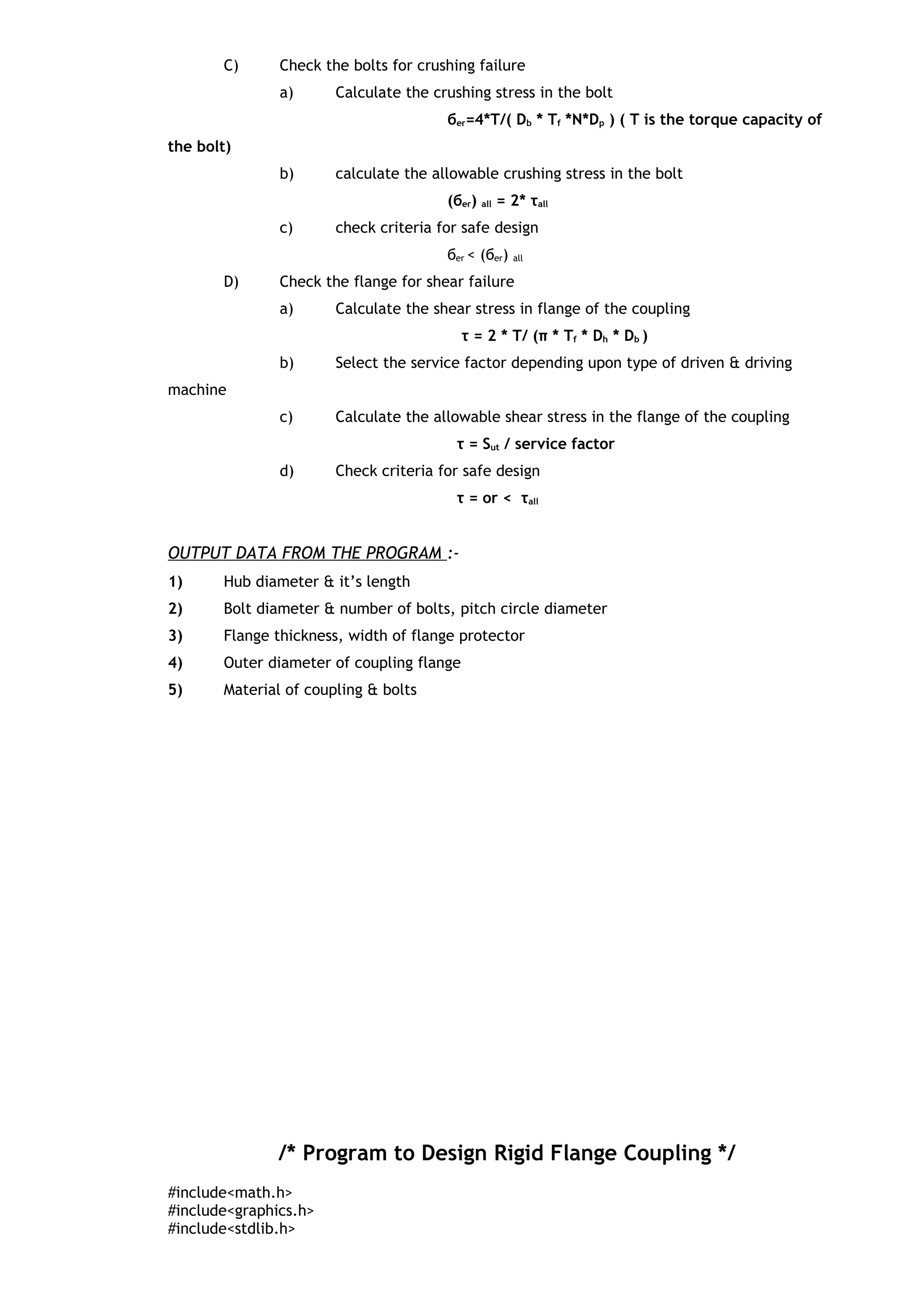 C) Check the bolts for crushing failure
a) Calculate the crushing stress in the bolt
бer=4*T/( Db * Tf *N*Dp ) ( T is the torque capacity of
the bolt)
b) calculate the allowable crushing stress in the bolt
(бer) all = 2* τall
c) check criteria for safe design
бer < (бer) all
D) Check the flange for shear failure
a) Calculate the shear stress in flange of the coupling
τ = 2 * T/ (π * Tf * Dh * Db )
b) Select the service factor depending upon type of driven & driving
machine
c) Calculate the allowable shear stress in the flange of the coupling
τ = Sut / service factor
d) Check criteria for safe design
τ = or < τall
OUTPUT DATA FROM THE PROGRAM :-
1) Hub diameter & it’s length
2) Bolt diameter & number of bolts, pitch circle diameter
3) Flange thickness, width of flange protector
4) Outer diameter of coupling flange
5) Material of coupling & bolts
/* Program to Design Rigid Flange Coupling */
#include<math.h>
#include<graphics.h>
#include<stdlib.h>
 