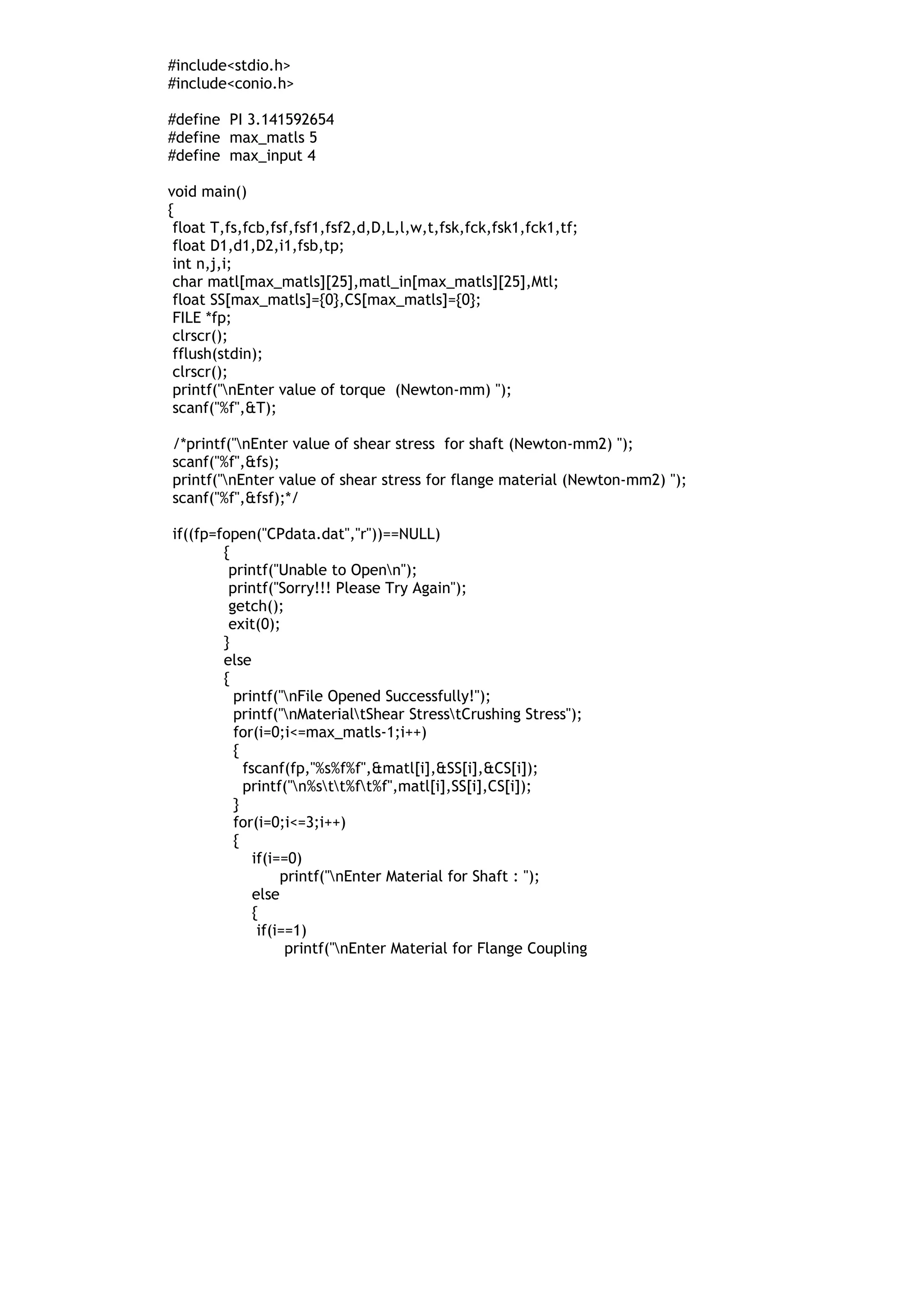 #include<stdio.h>
#include<conio.h>
#define PI 3.141592654
#define max_matls 5
#define max_input 4
void main()
{
float T,fs,fcb,fsf,fsf1,fsf2,d,D,L,l,w,t,fsk,fck,fsk1,fck1,tf;
float D1,d1,D2,i1,fsb,tp;
int n,j,i;
char matl[max_matls][25],matl_in[max_matls][25],Mtl;
float SS[max_matls]={0},CS[max_matls]={0};
FILE *fp;
clrscr();
fflush(stdin);
clrscr();
printf("nEnter value of torque (Newton-mm) ");
scanf("%f",&T);
/*printf("nEnter value of shear stress for shaft (Newton-mm2) ");
scanf("%f",&fs);
printf("nEnter value of shear stress for flange material (Newton-mm2) ");
scanf("%f",&fsf);*/
if((fp=fopen("CPdata.dat","r"))==NULL)
{
printf("Unable to Openn");
printf("Sorry!!! Please Try Again");
getch();
exit(0);
}
else
{
printf("nFile Opened Successfully!");
printf("nMaterialtShear StresstCrushing Stress");
for(i=0;i<=max_matls-1;i++)
{
fscanf(fp,"%s%f%f",&matl[i],&SS[i],&CS[i]);
printf("n%stt%ft%f",matl[i],SS[i],CS[i]);
}
for(i=0;i<=3;i++)
{
if(i==0)
printf("nEnter Material for Shaft : ");
else
{
if(i==1)
printf("nEnter Material for Flange Coupling
 