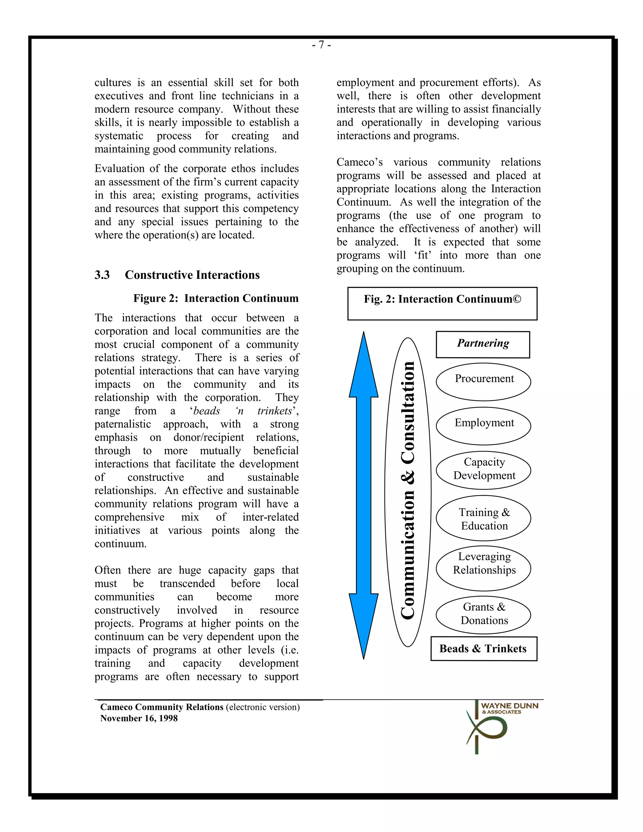 -7-


cultures is an essential skill set for both              employment and procurement efforts). As
executives and front line technicians in a               well, there is often other development
modern resource company. Without these                   interests that are willing to assist financially
skills, it is nearly impossible to establish a           and operationally in developing various
systematic process for creating and                      interactions and programs.
maintaining good community relations.
                                                         Cameco’s various community relations
Evaluation of the corporate ethos includes
                                                         programs will be assessed and placed at
an assessment of the firm’s current capacity
                                                         appropriate locations along the Interaction
in this area; existing programs, activities
                                                         Continuum. As well the integration of the
and resources that support this competency
                                                         programs (the use of one program to
and any special issues pertaining to the
                                                         enhance the effectiveness of another) will
where the operation(s) are located.
                                                         be analyzed. It is expected that some
                                                         programs will ‘fit’ into more than one
                                                         grouping on the continuum.
3.3   Constructive Interactions
        Figure 2: Interaction Continuum                        Fig. 2: Interaction Continuum©
The interactions that occur between a
corporation and local communities are the
most crucial component of a community                                                                     Partnering
relations strategy. There is a series of



                                                                        Communication & Consultation
potential interactions that can have varying
impacts on the community and its                                                                         Procurement
relationship with the corporation. They
range from a ‘beads ‘n trinkets’,
paternalistic approach, with a strong                                                                    Employment
emphasis on donor/recipient relations,
through to more mutually beneficial
interactions that facilitate the development                                                              Capacity
of      constructive      and     sustainable                                                            Development
relationships. An effective and sustainable
community relations program will have a
comprehensive mix of inter-related                                                                        Training &
initiatives at various points along the                                                                   Education
continuum.
                                                                                                          Leveraging
Often there are huge capacity gaps that                                                                  Relationships
must be transcended before local
communities      can     become      more
constructively involved in resource                                                                       Grants &
projects. Programs at higher points on the                                                                Donations
continuum can be very dependent upon the
impacts of programs at other levels (i.e.                                                              Beads & Trinkets
training    and   capacity    development
programs are often necessary to support

 Cameco Community Relations (electronic version)
 November 16, 1998
 