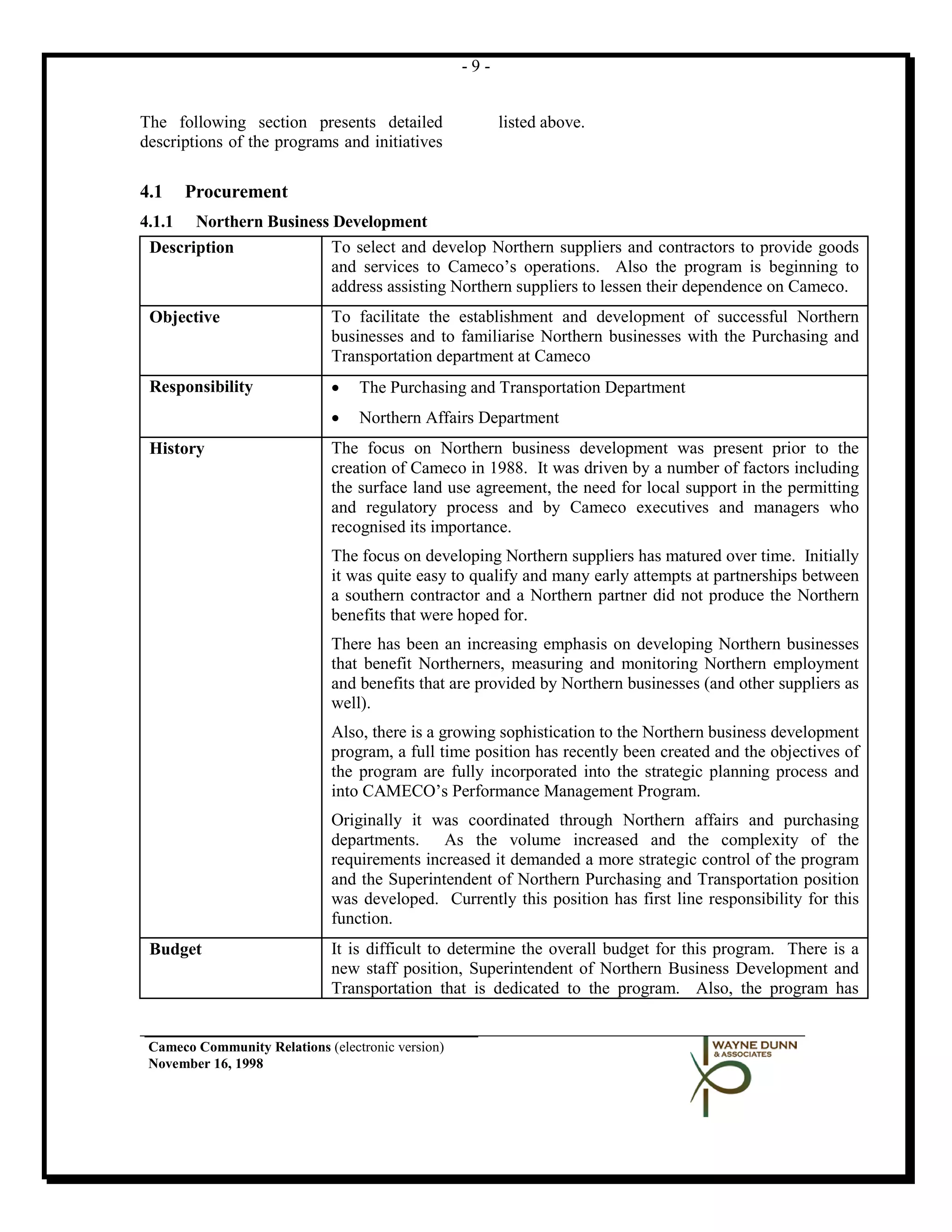 -9-


The following section presents detailed                  listed above.
descriptions of the programs and initiatives

4.1     Procurement
4.1.1  Northern Business Development
 Description             To select and develop Northern suppliers and contractors to provide goods
                         and services to Cameco’s operations. Also the program is beginning to
                         address assisting Northern suppliers to lessen their dependence on Cameco.
 Objective                    To facilitate the establishment and development of successful Northern
                              businesses and to familiarise Northern businesses with the Purchasing and
                              Transportation department at Cameco
 Responsibility               •   The Purchasing and Transportation Department
                              •   Northern Affairs Department
 History                      The focus on Northern business development was present prior to the
                              creation of Cameco in 1988. It was driven by a number of factors including
                              the surface land use agreement, the need for local support in the permitting
                              and regulatory process and by Cameco executives and managers who
                              recognised its importance.
                              The focus on developing Northern suppliers has matured over time. Initially
                              it was quite easy to qualify and many early attempts at partnerships between
                              a southern contractor and a Northern partner did not produce the Northern
                              benefits that were hoped for.
                              There has been an increasing emphasis on developing Northern businesses
                              that benefit Northerners, measuring and monitoring Northern employment
                              and benefits that are provided by Northern businesses (and other suppliers as
                              well).
                              Also, there is a growing sophistication to the Northern business development
                              program, a full time position has recently been created and the objectives of
                              the program are fully incorporated into the strategic planning process and
                              into CAMECO’s Performance Management Program.
                              Originally it was coordinated through Northern affairs and purchasing
                              departments. As the volume increased and the complexity of the
                              requirements increased it demanded a more strategic control of the program
                              and the Superintendent of Northern Purchasing and Transportation position
                              was developed. Currently this position has first line responsibility for this
                              function.
 Budget                       It is difficult to determine the overall budget for this program. There is a
                              new staff position, Superintendent of Northern Business Development and
                              Transportation that is dedicated to the program. Also, the program has


 Cameco Community Relations (electronic version)
 November 16, 1998
 