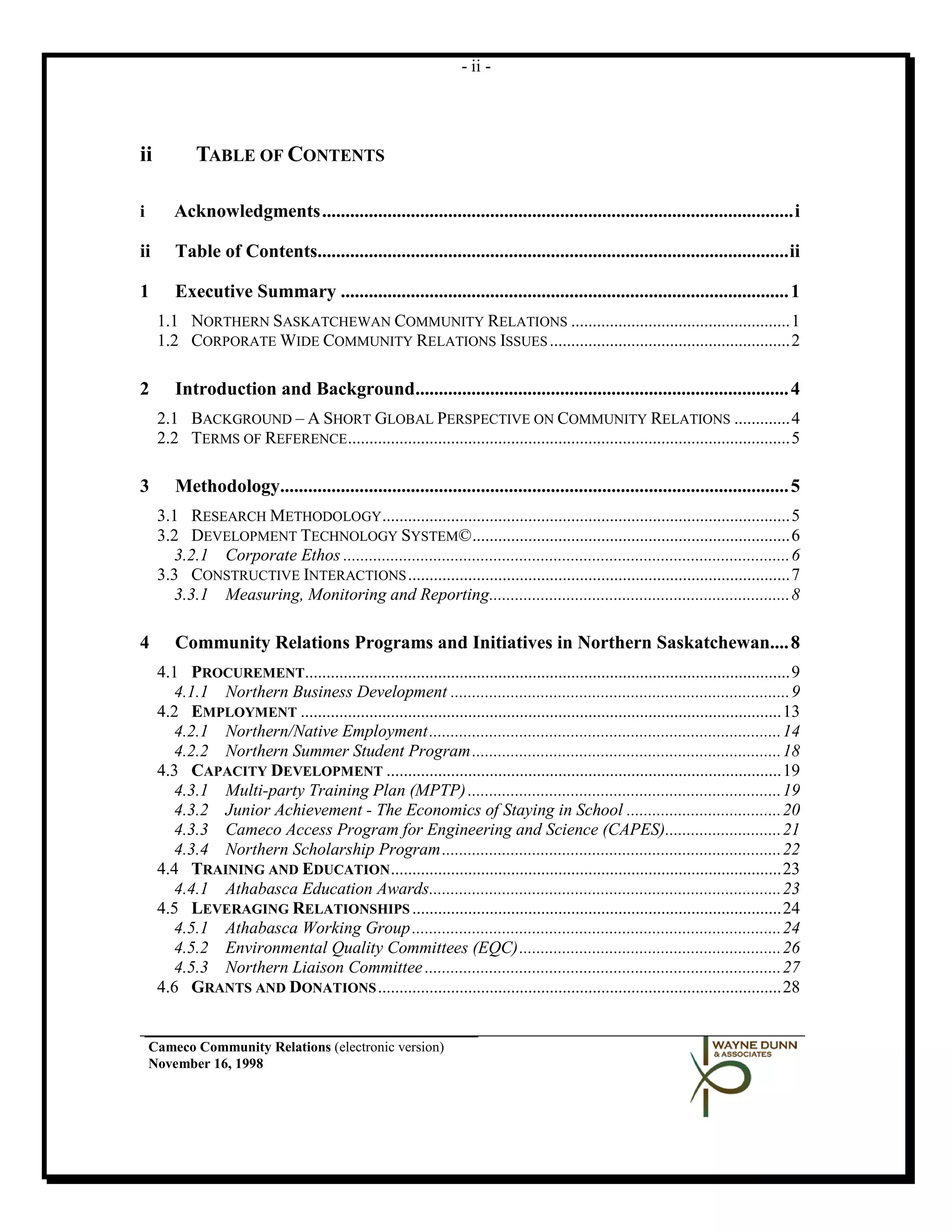 - ii -




ii          TABLE OF CONTENTS

i       Acknowledgments ..................................................................................................... i

ii      Table of Contents..................................................................................................... ii

1       Executive Summary ................................................................................................ 1
     1.1 NORTHERN SASKATCHEWAN COMMUNITY RELATIONS ................................................... 1
     1.2 CORPORATE WIDE COMMUNITY RELATIONS ISSUES ........................................................ 2

2       Introduction and Background................................................................................ 4
     2.1 BACKGROUND – A SHORT GLOBAL PERSPECTIVE ON COMMUNITY RELATIONS ............. 4
     2.2 TERMS OF REFERENCE ....................................................................................................... 5

3       Methodology............................................................................................................. 5
     3.1 RESEARCH METHODOLOGY ............................................................................................... 5
     3.2 DEVELOPMENT TECHNOLOGY SYSTEM© .......................................................................... 6
       3.2.1 Corporate Ethos ........................................................................................................ 6
     3.3 CONSTRUCTIVE INTERACTIONS ......................................................................................... 7
       3.3.1 Measuring, Monitoring and Reporting...................................................................... 8

4       Community Relations Programs and Initiatives in Northern Saskatchewan.... 8
     4.1 PROCUREMENT................................................................................................................. 9
       4.1.1 Northern Business Development ............................................................................... 9
     4.2 EMPLOYMENT ................................................................................................................ 13
       4.2.1 Northern/Native Employment .................................................................................. 14
       4.2.2 Northern Summer Student Program ........................................................................ 18
     4.3 CAPACITY DEVELOPMENT ............................................................................................ 19
       4.3.1 Multi-party Training Plan (MPTP) ......................................................................... 19
       4.3.2 Junior Achievement - The Economics of Staying in School .................................... 20
       4.3.3 Cameco Access Program for Engineering and Science (CAPES)........................... 21
       4.3.4 Northern Scholarship Program ............................................................................... 22
     4.4 TRAINING AND EDUCATION ........................................................................................... 23
       4.4.1 Athabasca Education Awards.................................................................................. 23
     4.5 LEVERAGING RELATIONSHIPS ...................................................................................... 24
       4.5.1 Athabasca Working Group ...................................................................................... 24
       4.5.2 Environmental Quality Committees (EQC) ............................................................. 26
       4.5.3 Northern Liaison Committee ................................................................................... 27
     4.6 GRANTS AND DONATIONS .............................................................................................. 28


    Cameco Community Relations (electronic version)
    November 16, 1998
 