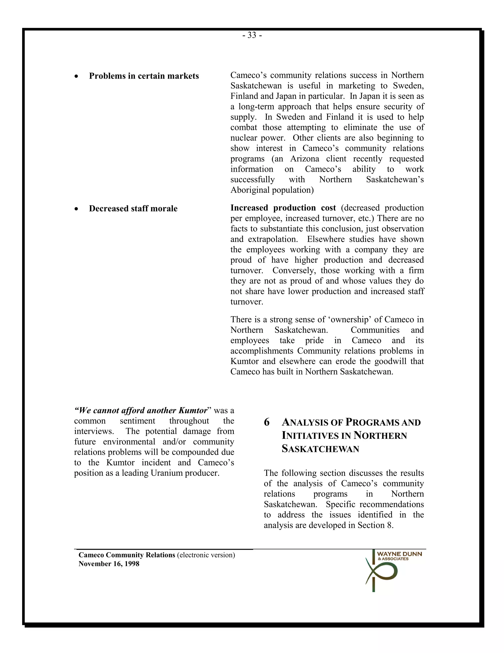 - 33 -



•      Problems in certain markets               Cameco’s community relations success in Northern
                                                 Saskatchewan is useful in marketing to Sweden,
                                                 Finland and Japan in particular. In Japan it is seen as
                                                 a long-term approach that helps ensure security of
                                                 supply. In Sweden and Finland it is used to help
                                                 combat those attempting to eliminate the use of
                                                 nuclear power. Other clients are also beginning to
                                                 show interest in Cameco’s community relations
                                                 programs (an Arizona client recently requested
                                                 information on Cameco’s ability to work
                                                 successfully   with     Northern      Saskatchewan’s
                                                 Aboriginal population)

•      Decreased staff morale                    Increased production cost (decreased production
                                                 per employee, increased turnover, etc.) There are no
                                                 facts to substantiate this conclusion, just observation
                                                 and extrapolation. Elsewhere studies have shown
                                                 the employees working with a company they are
                                                 proud of have higher production and decreased
                                                 turnover. Conversely, those working with a firm
                                                 they are not as proud of and whose values they do
                                                 not share have lower production and increased staff
                                                 turnover.
                                                 There is a strong sense of ‘ownership’ of Cameco in
                                                 Northern Saskatchewan.          Communities and
                                                 employees take pride in Cameco and its
                                                 accomplishments Community relations problems in
                                                 Kumtor and elsewhere can erode the goodwill that
                                                 Cameco has built in Northern Saskatchewan.



“We cannot afford another Kumtor” was a
common       sentiment    throughout    the                    6   ANALYSIS OF PROGRAMS AND
interviews. The potential damage from
future environmental and/or community
                                                                   INITIATIVES IN NORTHERN
relations problems will be compounded due                          SASKATCHEWAN
to the Kumtor incident and Cameco’s
position as a leading Uranium producer.                        The following section discusses the results
                                                               of the analysis of Cameco’s community
                                                               relations     programs      in     Northern
                                                               Saskatchewan. Specific recommendations
                                                               to address the issues identified in the
                                                               analysis are developed in Section 8.


    Cameco Community Relations (electronic version)
    November 16, 1998
 