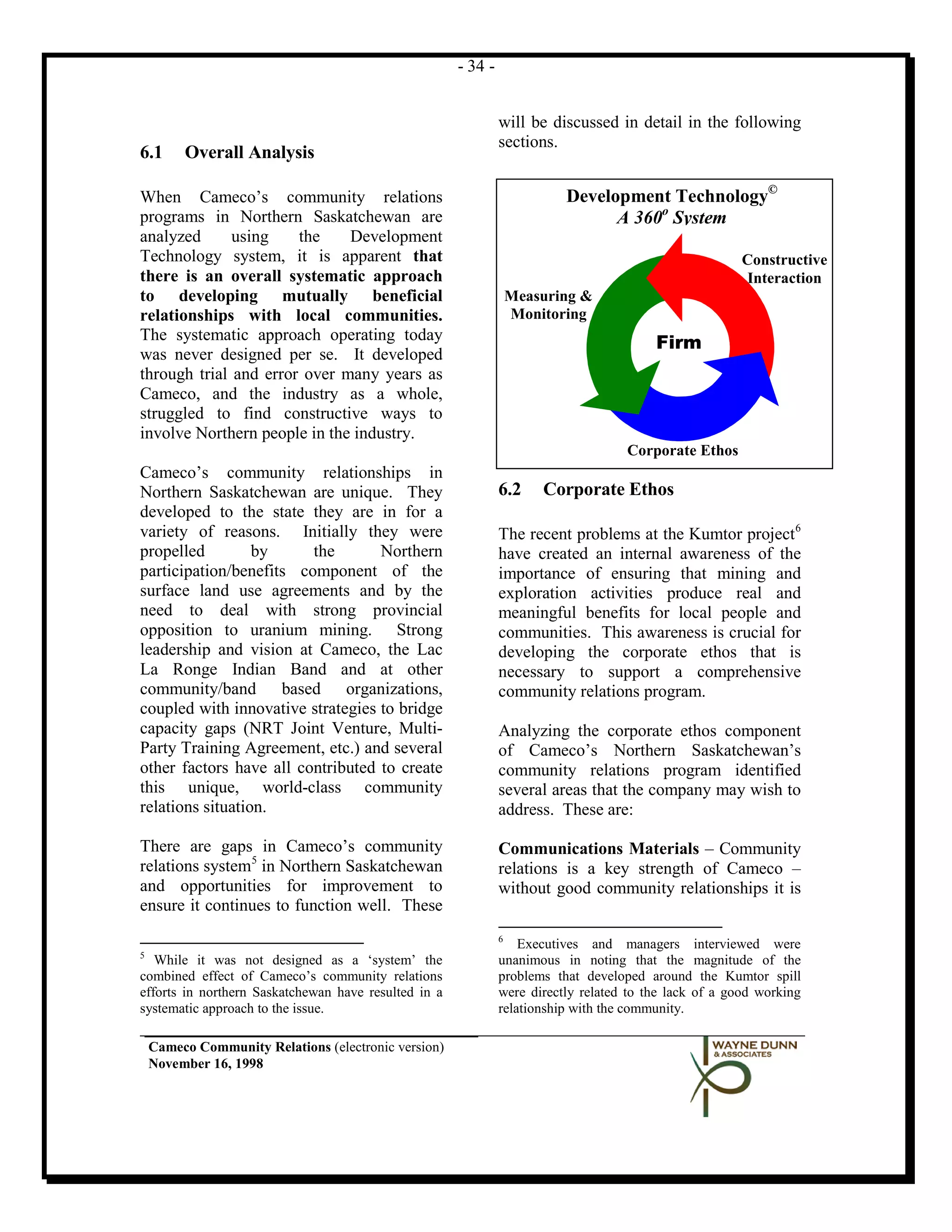 - 34 -


                                                               will be discussed in detail in the following
                                                               sections.
6.1      Overall Analysis

When Cameco’s community relations                                         Development Technology©
programs in Northern Saskatchewan are                                           A 360o System
analyzed      using    the    Development
Technology system, it is apparent that                                                                  Constructive
there is an overall systematic approach                                                                 Interaction
to developing mutually beneficial                                  Measuring &
relationships with local communities.                              Monitoring
The systematic approach operating today
                                                                                         Firm
was never designed per se. It developed
through trial and error over many years as
Cameco, and the industry as a whole,
struggled to find constructive ways to
involve Northern people in the industry.
                                                                                    Corporate Ethos
Cameco’s community relationships in
Northern Saskatchewan are unique. They                         6.2     Corporate Ethos
developed to the state they are in for a
variety of reasons. Initially they were                        The recent problems at the Kumtor project 6
propelled         by     the       Northern                    have created an internal awareness of the
participation/benefits component of the                        importance of ensuring that mining and
surface land use agreements and by the                         exploration activities produce real and
need to deal with strong provincial                            meaningful benefits for local people and
opposition to uranium mining. Strong                           communities. This awareness is crucial for
leadership and vision at Cameco, the Lac                       developing the corporate ethos that is
La Ronge Indian Band and at other                              necessary to support a comprehensive
community/band based organizations,                            community relations program.
coupled with innovative strategies to bridge
capacity gaps (NRT Joint Venture, Multi-                       Analyzing the corporate ethos component
Party Training Agreement, etc.) and several                    of Cameco’s Northern Saskatchewan’s
other factors have all contributed to create                   community relations program identified
this unique, world-class community                             several areas that the company may wish to
relations situation.                                           address. These are:

There are gaps in Cameco’s community                           Communications Materials – Community
relations system5 in Northern Saskatchewan                     relations is a key strength of Cameco –
and opportunities for improvement to                           without good community relationships it is
ensure it continues to function well. These
                                                               6
                                                                   Executives and managers interviewed were
5
   While it was not designed as a ‘system’ the                 unanimous in noting that the magnitude of the
combined effect of Cameco’s community relations                problems that developed around the Kumtor spill
efforts in northern Saskatchewan have resulted in a            were directly related to the lack of a good working
systematic approach to the issue.                              relationship with the community.

    Cameco Community Relations (electronic version)
    November 16, 1998
 