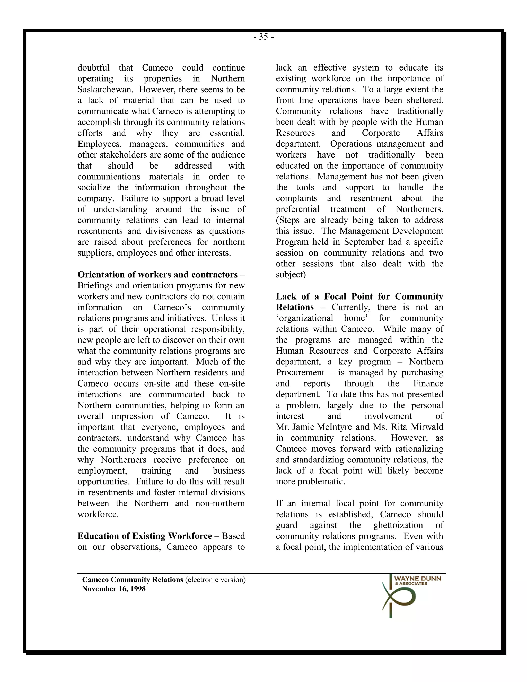 - 35 -


doubtful that Cameco could continue                         lack an effective system to educate its
operating its properties in Northern                        existing workforce on the importance of
Saskatchewan. However, there seems to be                    community relations. To a large extent the
a lack of material that can be used to                      front line operations have been sheltered.
communicate what Cameco is attempting to                    Community relations have traditionally
accomplish through its community relations                  been dealt with by people with the Human
efforts and why they are essential.                         Resources     and     Corporate    Affairs
Employees, managers, communities and                        department. Operations management and
other stakeholders are some of the audience                 workers have not traditionally been
that    should     be    addressed      with                educated on the importance of community
communications materials in order to                        relations. Management has not been given
socialize the information throughout the                    the tools and support to handle the
company. Failure to support a broad level                   complaints and resentment about the
of understanding around the issue of                        preferential treatment of Northerners.
community relations can lead to internal                    (Steps are already being taken to address
resentments and divisiveness as questions                   this issue. The Management Development
are raised about preferences for northern                   Program held in September had a specific
suppliers, employees and other interests.                   session on community relations and two
                                                            other sessions that also dealt with the
Orientation of workers and contractors –                    subject)
Briefings and orientation programs for new
workers and new contractors do not contain                  Lack of a Focal Point for Community
information on Cameco’s community                           Relations – Currently, there is not an
relations programs and initiatives. Unless it               ‘organizational home’ for community
is part of their operational responsibility,                relations within Cameco. While many of
new people are left to discover on their own                the programs are managed within the
what the community relations programs are                   Human Resources and Corporate Affairs
and why they are important. Much of the                     department, a key program – Northern
interaction between Northern residents and                  Procurement – is managed by purchasing
Cameco occurs on-site and these on-site                     and reports through the Finance
interactions are communicated back to                       department. To date this has not presented
Northern communities, helping to form an                    a problem, largely due to the personal
overall impression of Cameco.           It is               interest      and     involvement       of
important that everyone, employees and                      Mr. Jamie McIntyre and Ms. Rita Mirwald
contractors, understand why Cameco has                      in community relations.      However, as
the community programs that it does, and                    Cameco moves forward with rationalizing
why Northerners receive preference on                       and standardizing community relations, the
employment, training and business                           lack of a focal point will likely become
opportunities. Failure to do this will result               more problematic.
in resentments and foster internal divisions
between the Northern and non-northern                       If an internal focal point for community
workforce.                                                  relations is established, Cameco should
                                                            guard against the ghettoization of
Education of Existing Workforce – Based                     community relations programs. Even with
on our observations, Cameco appears to                      a focal point, the implementation of various


 Cameco Community Relations (electronic version)
 November 16, 1998
 