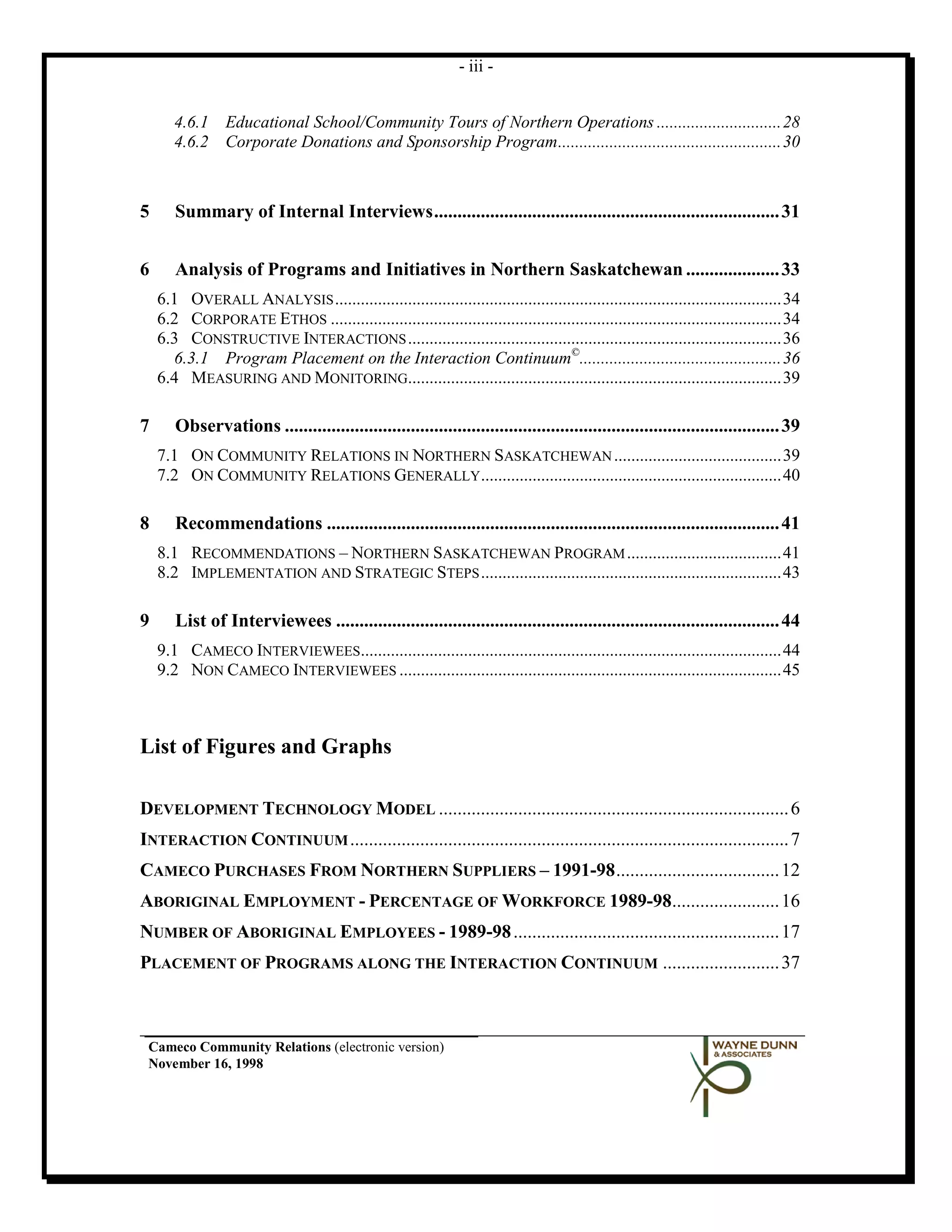 - iii -


       4.6.1 Educational School/Community Tours of Northern Operations ............................. 28
       4.6.2 Corporate Donations and Sponsorship Program .................................................... 30



5      Summary of Internal Interviews .......................................................................... 31


6      Analysis of Programs and Initiatives in Northern Saskatchewan .................... 33
    6.1 OVERALL ANALYSIS ........................................................................................................ 34
    6.2 CORPORATE ETHOS ......................................................................................................... 34
    6.3 CONSTRUCTIVE INTERACTIONS ....................................................................................... 36
      6.3.1 Program Placement on the Interaction Continuum©............................................... 36
    6.4 MEASURING AND MONITORING....................................................................................... 39

7      Observations .......................................................................................................... 39
    7.1 ON COMMUNITY RELATIONS IN NORTHERN SASKATCHEWAN ....................................... 39
    7.2 ON COMMUNITY RELATIONS GENERALLY ...................................................................... 40

8      Recommendations ................................................................................................. 41
    8.1 RECOMMENDATIONS – NORTHERN SASKATCHEWAN PROGRAM .................................... 41
    8.2 IMPLEMENTATION AND STRATEGIC STEPS ...................................................................... 43

9      List of Interviewees ............................................................................................... 44
    9.1 CAMECO INTERVIEWEES.................................................................................................. 44
    9.2 NON CAMECO INTERVIEWEES ......................................................................................... 45



List of Figures and Graphs

DEVELOPMENT TECHNOLOGY MODEL ........................................................................... 6
INTERACTION CONTINUUM .............................................................................................. 7
CAMECO PURCHASES FROM NORTHERN SUPPLIERS – 1991-98 ................................... 12
ABORIGINAL EMPLOYMENT - PERCENTAGE OF WORKFORCE 1989-98....................... 16
NUMBER OF ABORIGINAL EMPLOYEES - 1989-98 ......................................................... 17
PLACEMENT OF PROGRAMS ALONG THE INTERACTION CONTINUUM ......................... 37



 Cameco Community Relations (electronic version)
 November 16, 1998
 