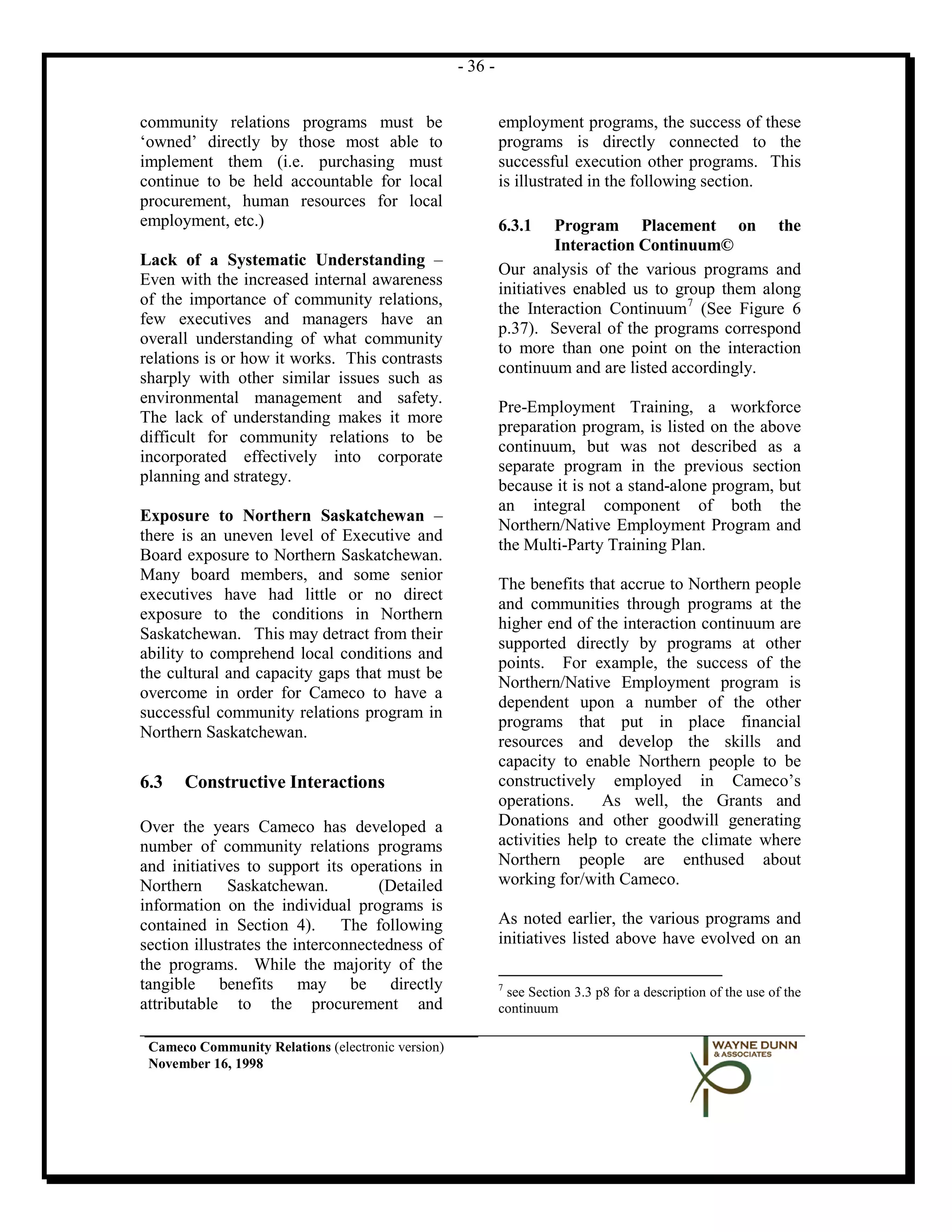 - 36 -


community relations programs must be                        employment programs, the success of these
‘owned’ directly by those most able to                      programs is directly connected to the
implement them (i.e. purchasing must                        successful execution other programs. This
continue to be held accountable for local                   is illustrated in the following section.
procurement, human resources for local
employment, etc.)                                           6.3.1    Program Placement on the
                                                                     Interaction Continuum©
Lack of a Systematic Understanding –
                                                            Our analysis of the various programs and
Even with the increased internal awareness
                                                            initiatives enabled us to group them along
of the importance of community relations,
                                                            the Interaction Continuum 7 (See Figure 6
few executives and managers have an
                                                            p.37). Several of the programs correspond
overall understanding of what community
                                                            to more than one point on the interaction
relations is or how it works. This contrasts
                                                            continuum and are listed accordingly.
sharply with other similar issues such as
environmental management and safety.
                                                            Pre-Employment Training, a workforce
The lack of understanding makes it more
                                                            preparation program, is listed on the above
difficult for community relations to be
                                                            continuum, but was not described as a
incorporated effectively into corporate
                                                            separate program in the previous section
planning and strategy.
                                                            because it is not a stand-alone program, but
                                                            an integral component of both the
Exposure to Northern Saskatchewan –
                                                            Northern/Native Employment Program and
there is an uneven level of Executive and
                                                            the Multi-Party Training Plan.
Board exposure to Northern Saskatchewan.
Many board members, and some senior
                                                            The benefits that accrue to Northern people
executives have had little or no direct
                                                            and communities through programs at the
exposure to the conditions in Northern
                                                            higher end of the interaction continuum are
Saskatchewan. This may detract from their
                                                            supported directly by programs at other
ability to comprehend local conditions and
                                                            points. For example, the success of the
the cultural and capacity gaps that must be
                                                            Northern/Native Employment program is
overcome in order for Cameco to have a
                                                            dependent upon a number of the other
successful community relations program in
                                                            programs that put in place financial
Northern Saskatchewan.
                                                            resources and develop the skills and
                                                            capacity to enable Northern people to be
6.3   Constructive Interactions                             constructively employed in Cameco’s
                                                            operations.     As well, the Grants and
Over the years Cameco has developed a                       Donations and other goodwill generating
number of community relations programs                      activities help to create the climate where
and initiatives to support its operations in                Northern people are enthused about
Northern Saskatchewan.              (Detailed               working for/with Cameco.
information on the individual programs is
contained in Section 4). The following                      As noted earlier, the various programs and
section illustrates the interconnectedness of               initiatives listed above have evolved on an
the programs. While the majority of the
tangible benefits may be directly                           7
                                                             see Section 3.3 p8 for a description of the use of the
attributable to the procurement and                         continuum

 Cameco Community Relations (electronic version)
 November 16, 1998
 