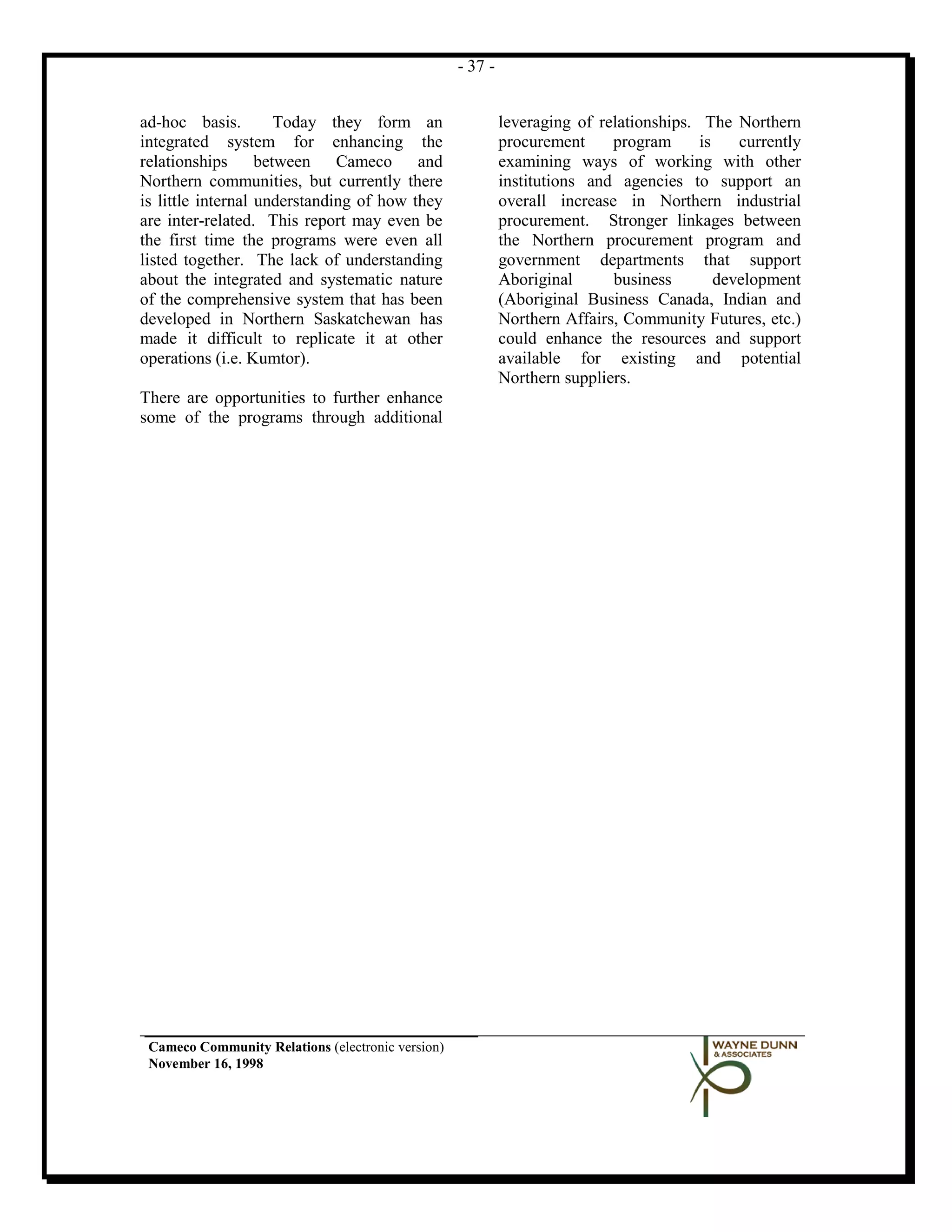 - 37 -


ad-hoc basis.         Today they form an                    leveraging of relationships. The Northern
integrated system for enhancing the                         procurement     program      is    currently
relationships      between Cameco and                       examining ways of working with other
Northern communities, but currently there                   institutions and agencies to support an
is little internal understanding of how they                overall increase in Northern industrial
are inter-related. This report may even be                  procurement. Stronger linkages between
the first time the programs were even all                   the Northern procurement program and
listed together. The lack of understanding                  government departments that support
about the integrated and systematic nature                  Aboriginal      business        development
of the comprehensive system that has been                   (Aboriginal Business Canada, Indian and
developed in Northern Saskatchewan has                      Northern Affairs, Community Futures, etc.)
made it difficult to replicate it at other                  could enhance the resources and support
operations (i.e. Kumtor).                                   available for existing and potential
                                                            Northern suppliers.
There are opportunities to further enhance
some of the programs through additional




 Cameco Community Relations (electronic version)
 November 16, 1998
 