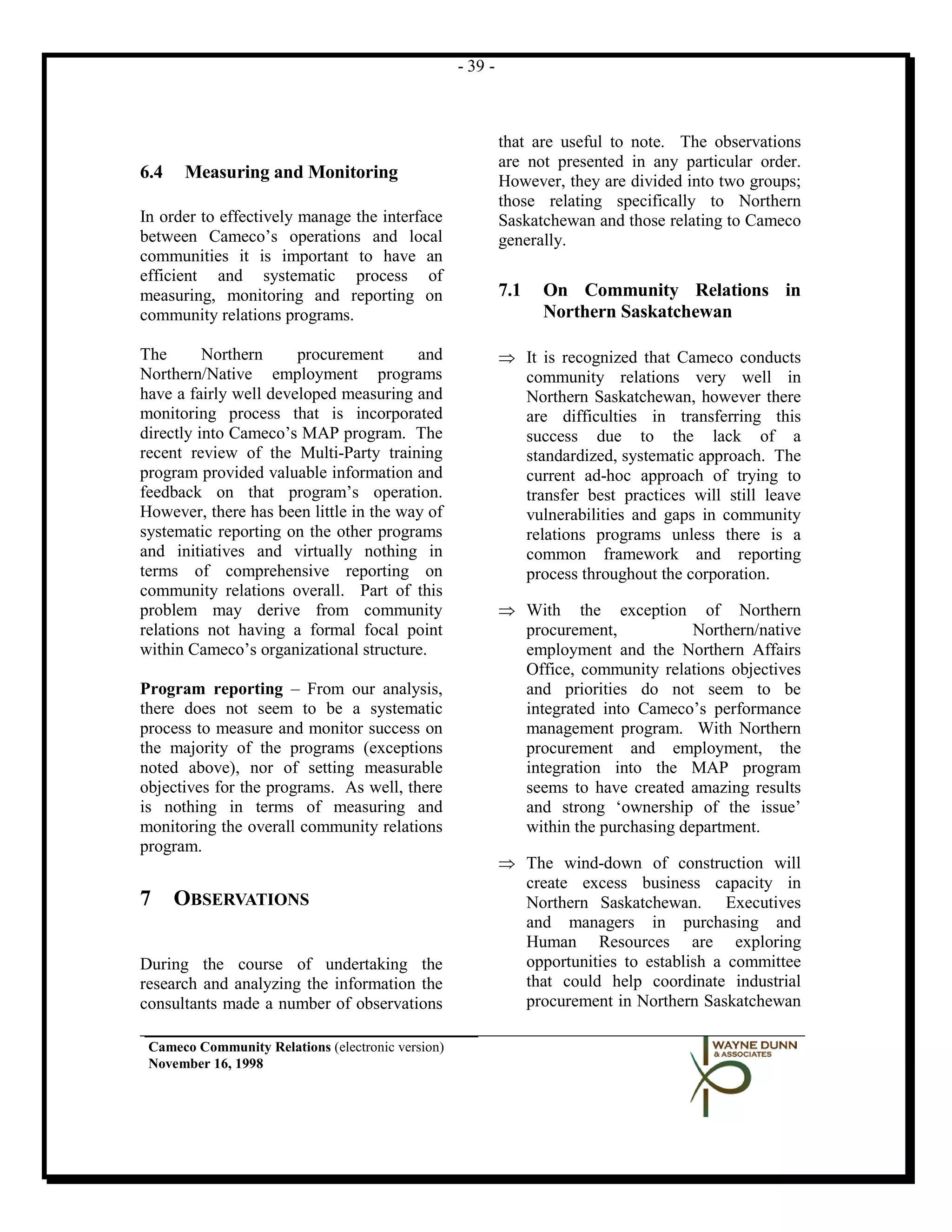 - 39 -



                                                            that are useful to note. The observations
                                                            are not presented in any particular order.
6.4   Measuring and Monitoring                              However, they are divided into two groups;
                                                            those relating specifically to Northern
In order to effectively manage the interface                Saskatchewan and those relating to Cameco
between Cameco’s operations and local                       generally.
communities it is important to have an
efficient and systematic process of
measuring, monitoring and reporting on                      7.1   On Community Relations in
community relations programs.                                     Northern Saskatchewan

The       Northern     procurement      and                 ⇒ It is recognized that Cameco conducts
Northern/Native employment programs                           community relations very well in
have a fairly well developed measuring and                    Northern Saskatchewan, however there
monitoring process that is incorporated                       are difficulties in transferring this
directly into Cameco’s MAP program. The                       success due to the lack of a
recent review of the Multi-Party training                     standardized, systematic approach. The
program provided valuable information and                     current ad-hoc approach of trying to
feedback on that program’s operation.                         transfer best practices will still leave
However, there has been little in the way of                  vulnerabilities and gaps in community
systematic reporting on the other programs                    relations programs unless there is a
and initiatives and virtually nothing in                      common framework and reporting
terms of comprehensive reporting on                           process throughout the corporation.
community relations overall. Part of this
problem may derive from community                           ⇒ With the exception of Northern
relations not having a formal focal point                     procurement,            Northern/native
within Cameco’s organizational structure.                     employment and the Northern Affairs
                                                              Office, community relations objectives
Program reporting – From our analysis,                        and priorities do not seem to be
there does not seem to be a systematic                        integrated into Cameco’s performance
process to measure and monitor success on                     management program. With Northern
the majority of the programs (exceptions                      procurement and employment, the
noted above), nor of setting measurable                       integration into the MAP program
objectives for the programs. As well, there                   seems to have created amazing results
is nothing in terms of measuring and                          and strong ‘ownership of the issue’
monitoring the overall community relations                    within the purchasing department.
program.
                                                            ⇒ The wind-down of construction will
                                                              create excess business capacity in
7     OBSERVATIONS                                            Northern Saskatchewan. Executives
                                                              and managers in purchasing and
                                                              Human Resources are exploring
During the course of undertaking the                          opportunities to establish a committee
research and analyzing the information the                    that could help coordinate industrial
consultants made a number of observations                     procurement in Northern Saskatchewan

 Cameco Community Relations (electronic version)
 November 16, 1998
 