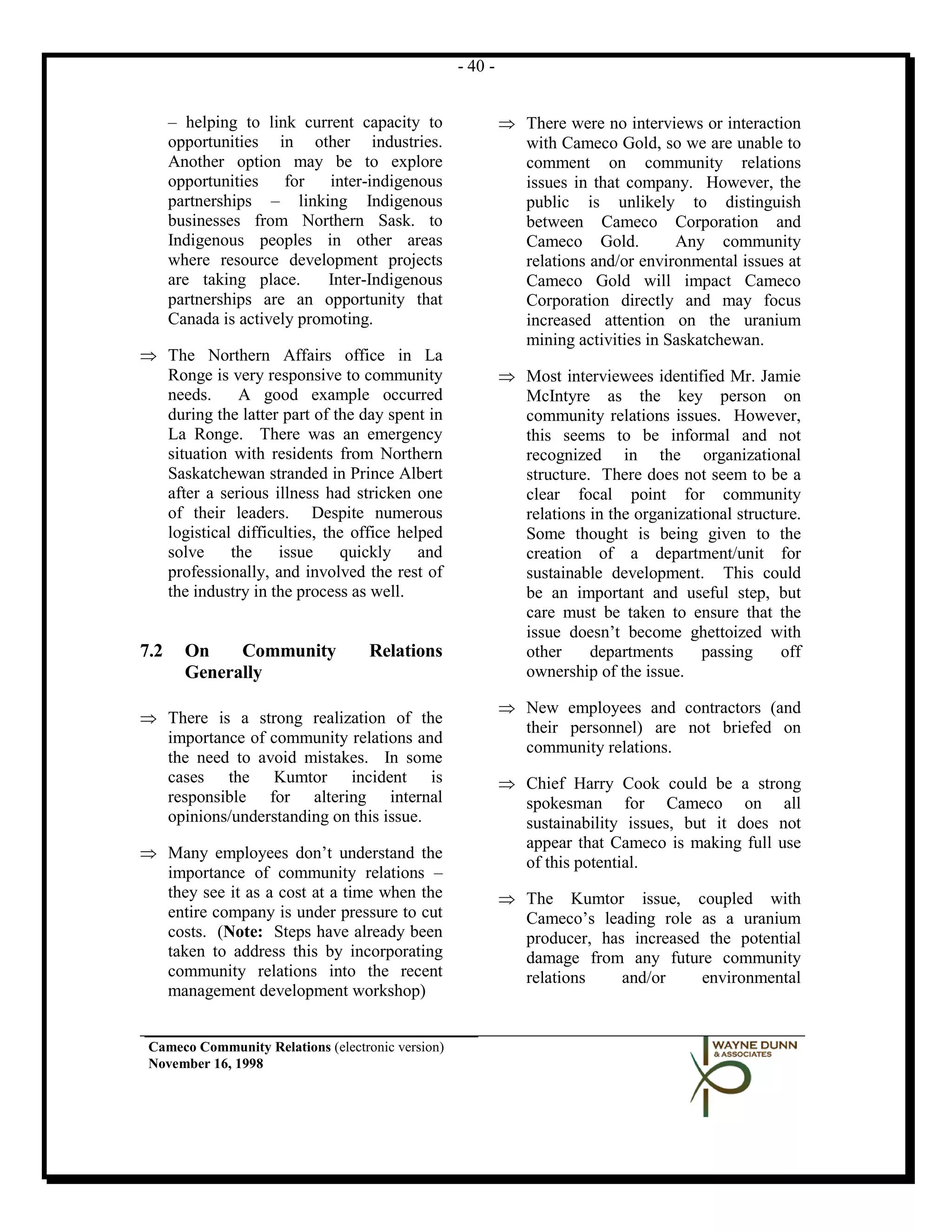 - 40 -


      – helping to link current capacity to                 ⇒ There were no interviews or interaction
      opportunities in other industries.                      with Cameco Gold, so we are unable to
      Another option may be to explore                        comment on community relations
      opportunities    for   inter-indigenous                 issues in that company. However, the
      partnerships – linking Indigenous                       public is unlikely to distinguish
      businesses from Northern Sask. to                       between Cameco Corporation and
      Indigenous peoples in other areas                       Cameco Gold.          Any community
      where resource development projects                     relations and/or environmental issues at
      are taking place.      Inter-Indigenous                 Cameco Gold will impact Cameco
      partnerships are an opportunity that                    Corporation directly and may focus
      Canada is actively promoting.                           increased attention on the uranium
                                                              mining activities in Saskatchewan.
⇒ The Northern Affairs office in La
  Ronge is very responsive to community                     ⇒ Most interviewees identified Mr. Jamie
  needs.     A good example occurred                          McIntyre as the key person on
  during the latter part of the day spent in                  community relations issues. However,
  La Ronge. There was an emergency                            this seems to be informal and not
  situation with residents from Northern                      recognized in the organizational
  Saskatchewan stranded in Prince Albert                      structure. There does not seem to be a
  after a serious illness had stricken one                    clear focal point for community
  of their leaders. Despite numerous                          relations in the organizational structure.
  logistical difficulties, the office helped                  Some thought is being given to the
  solve     the    issue     quickly     and                  creation of a department/unit for
  professionally, and involved the rest of                    sustainable development. This could
  the industry in the process as well.                        be an important and useful step, but
                                                              care must be taken to ensure that the
                                                              issue doesn’t become ghettoized with
7.2     On    Community             Relations                 other     departments      passing     off
        Generally                                             ownership of the issue.

                                                            ⇒ New employees and contractors (and
⇒ There is a strong realization of the
                                                              their personnel) are not briefed on
  importance of community relations and
                                                              community relations.
  the need to avoid mistakes. In some
  cases the Kumtor incident is                              ⇒ Chief Harry Cook could be a strong
  responsible for altering internal                           spokesman for Cameco on all
  opinions/understanding on this issue.                       sustainability issues, but it does not
                                                              appear that Cameco is making full use
⇒ Many employees don’t understand the
                                                              of this potential.
  importance of community relations –
  they see it as a cost at a time when the                  ⇒ The Kumtor issue, coupled with
  entire company is under pressure to cut                     Cameco’s leading role as a uranium
  costs. (Note: Steps have already been                       producer, has increased the potential
  taken to address this by incorporating                      damage from any future community
  community relations into the recent                         relations    and/or    environmental
  management development workshop)


 Cameco Community Relations (electronic version)
 November 16, 1998
 
