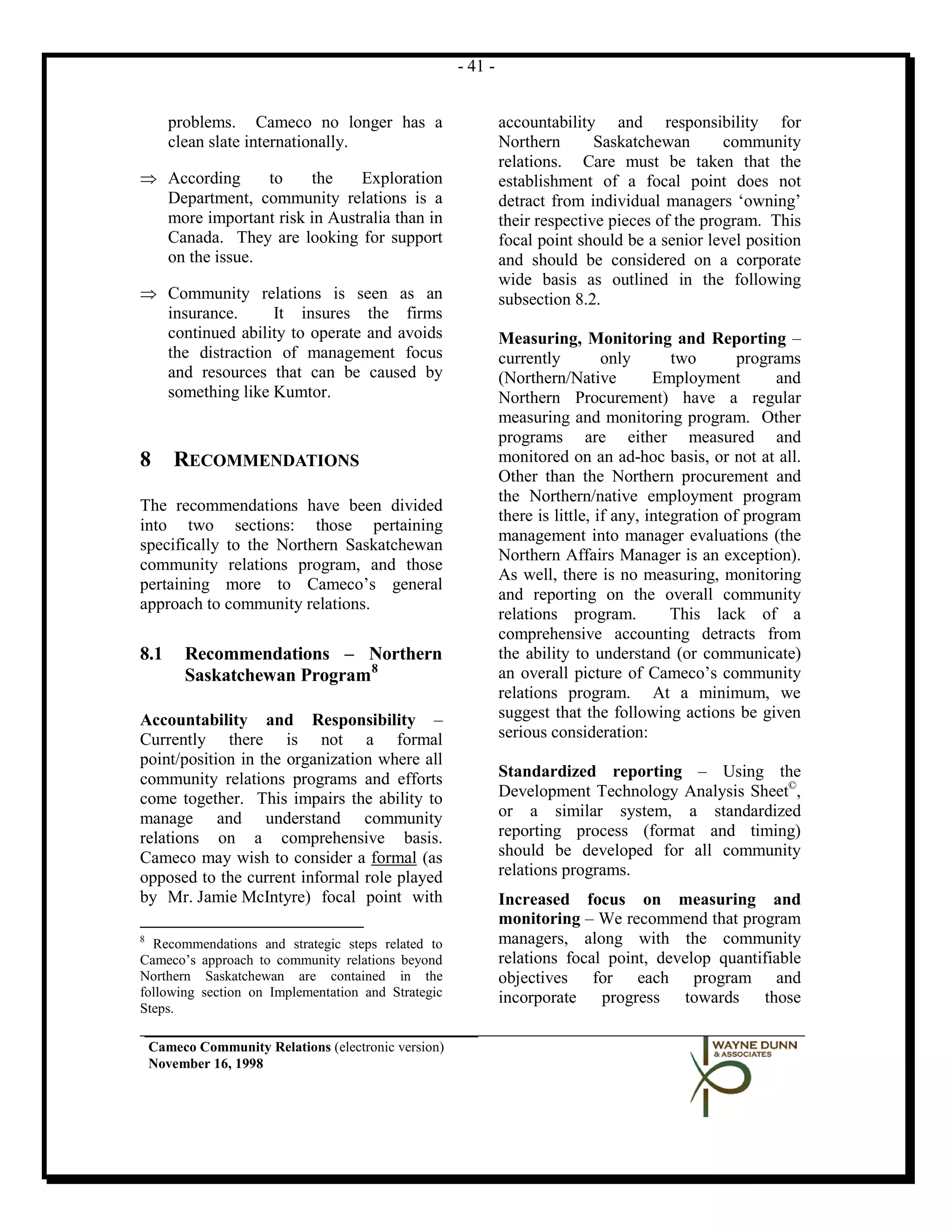 - 41 -


       problems. Cameco no longer has a                        accountability and responsibility for
       clean slate internationally.                            Northern       Saskatchewan       community
                                                               relations. Care must be taken that the
⇒ According     to    the    Exploration                       establishment of a focal point does not
  Department, community relations is a                         detract from individual managers ‘owning’
  more important risk in Australia than in                     their respective pieces of the program. This
  Canada. They are looking for support                         focal point should be a senior level position
  on the issue.                                                and should be considered on a corporate
                                                               wide basis as outlined in the following
⇒ Community relations is seen as an                            subsection 8.2.
  insurance.     It insures the firms
  continued ability to operate and avoids                      Measuring, Monitoring and Reporting –
  the distraction of management focus                          currently         only       two       programs
  and resources that can be caused by                          (Northern/Native          Employment        and
  something like Kumtor.                                       Northern Procurement) have a regular
                                                               measuring and monitoring program. Other
                                                               programs are either measured and
8       RECOMMENDATIONS                                        monitored on an ad-hoc basis, or not at all.
                                                               Other than the Northern procurement and
                                                               the Northern/native employment program
The recommendations have been divided
                                                               there is little, if any, integration of program
into two sections: those pertaining
                                                               management into manager evaluations (the
specifically to the Northern Saskatchewan
                                                               Northern Affairs Manager is an exception).
community relations program, and those
                                                               As well, there is no measuring, monitoring
pertaining more to Cameco’s general
                                                               and reporting on the overall community
approach to community relations.
                                                               relations program.           This lack of a
                                                               comprehensive accounting detracts from
8.1      Recommendations – Northern                            the ability to understand (or communicate)
         Saskatchewan Program8                                 an overall picture of Cameco’s community
                                                               relations program. At a minimum, we
Accountability and Responsibility –                            suggest that the following actions be given
Currently there is not a formal                                serious consideration:
point/position in the organization where all
community relations programs and efforts                       Standardized reporting – Using the
come together. This impairs the ability to                     Development Technology Analysis Sheet©,
manage and understand community                                or a similar system, a standardized
relations on a comprehensive basis.                            reporting process (format and timing)
Cameco may wish to consider a formal (as                       should be developed for all community
opposed to the current informal role played                    relations programs.
by Mr. Jamie McIntyre) focal point with                        Increased focus on measuring and
                                                               monitoring – We recommend that program
8
  Recommendations and strategic steps related to               managers, along with the community
Cameco’s approach to community relations beyond                relations focal point, develop quantifiable
Northern Saskatchewan are contained in the                     objectives for each program and
following section on Implementation and Strategic              incorporate progress towards those
Steps.

    Cameco Community Relations (electronic version)
    November 16, 1998
 