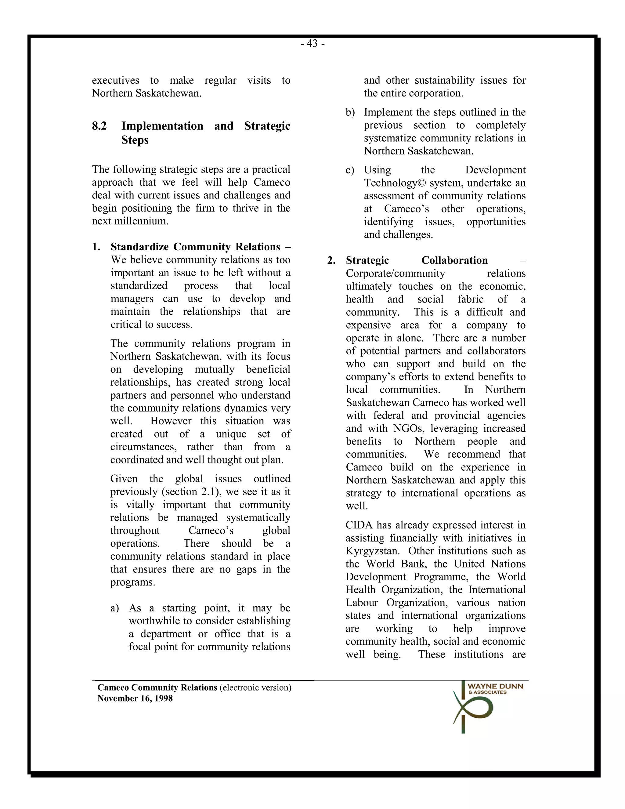 - 43 -


executives to make regular visits to                               and other sustainability issues for
Northern Saskatchewan.                                             the entire corporation.
                                                               b) Implement the steps outlined in the
8.2     Implementation and Strategic                              previous section to completely
        Steps                                                     systematize community relations in
                                                                  Northern Saskatchewan.
The following strategic steps are a practical                  c) Using       the     Development
approach that we feel will help Cameco                            Technology© system, undertake an
deal with current issues and challenges and                       assessment of community relations
begin positioning the firm to thrive in the                       at Cameco’s other operations,
next millennium.                                                  identifying issues, opportunities
                                                                  and challenges.
1. Standardize Community Relations –
   We believe community relations as too                    2. Strategic        Collaboration         –
   important an issue to be left without a                     Corporate/community            relations
   standardized      process that    local                     ultimately touches on the economic,
   managers can use to develop and                             health and social fabric of a
   maintain the relationships that are                         community. This is a difficult and
   critical to success.                                        expensive area for a company to
      The community relations program in                       operate in alone. There are a number
      Northern Saskatchewan, with its focus                    of potential partners and collaborators
      on developing mutually beneficial                        who can support and build on the
      relationships, has created strong local                  company’s efforts to extend benefits to
      partners and personnel who understand                    local communities.        In Northern
      the community relations dynamics very                    Saskatchewan Cameco has worked well
      well.    However this situation was                      with federal and provincial agencies
      created out of a unique set of                           and with NGOs, leveraging increased
      circumstances, rather than from a                        benefits to Northern people and
      coordinated and well thought out plan.                   communities. We recommend that
                                                               Cameco build on the experience in
      Given the global issues outlined                         Northern Saskatchewan and apply this
      previously (section 2.1), we see it as it                strategy to international operations as
      is vitally important that community                      well.
      relations be managed systematically
      throughout       Cameco’s        global                  CIDA has already expressed interest in
      operations.     There should be a                        assisting financially with initiatives in
      community relations standard in place                    Kyrgyzstan. Other institutions such as
      that ensures there are no gaps in the                    the World Bank, the United Nations
      programs.                                                Development Programme, the World
                                                               Health Organization, the International
      a) As a starting point, it may be                        Labour Organization, various nation
         worthwhile to consider establishing                   states and international organizations
         a department or office that is a                      are working to help improve
         focal point for community relations                   community health, social and economic
                                                               well being. These institutions are

 Cameco Community Relations (electronic version)
 November 16, 1998
 