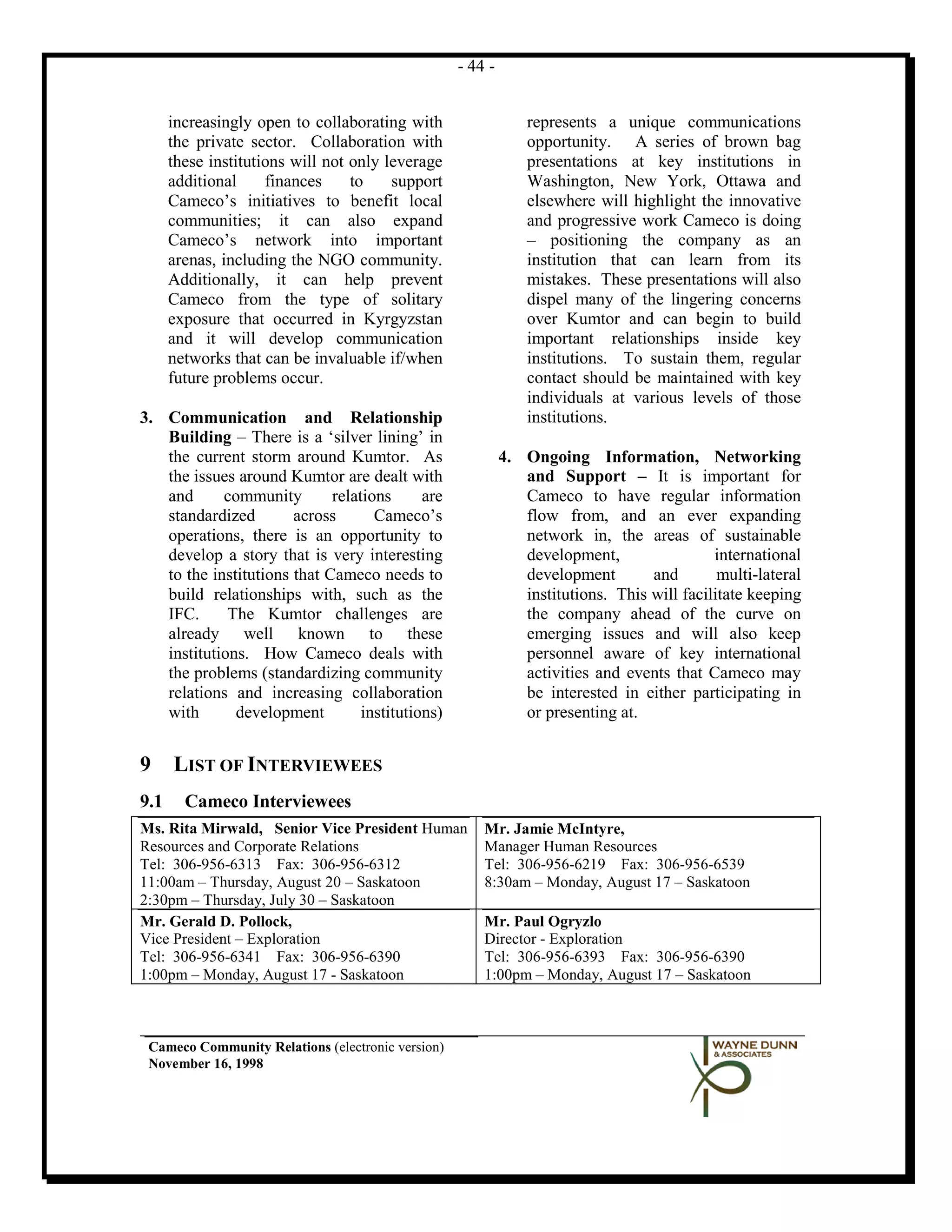 - 44 -


      increasingly open to collaborating with                   represents a unique communications
      the private sector. Collaboration with                    opportunity. A series of brown bag
      these institutions will not only leverage                 presentations at key institutions in
      additional     finances     to    support                 Washington, New York, Ottawa and
      Cameco’s initiatives to benefit local                     elsewhere will highlight the innovative
      communities; it can also expand                           and progressive work Cameco is doing
      Cameco’s network into important                           – positioning the company as an
      arenas, including the NGO community.                      institution that can learn from its
      Additionally, it can help prevent                         mistakes. These presentations will also
      Cameco from the type of solitary                          dispel many of the lingering concerns
      exposure that occurred in Kyrgyzstan                      over Kumtor and can begin to build
      and it will develop communication                         important relationships inside key
      networks that can be invaluable if/when                   institutions. To sustain them, regular
      future problems occur.                                    contact should be maintained with key
                                                                individuals at various levels of those
3. Communication and Relationship                               institutions.
   Building – There is a ‘silver lining’ in
   the current storm around Kumtor. As                      4. Ongoing Information, Networking
   the issues around Kumtor are dealt with                     and Support – It is important for
   and      community        relations      are                Cameco to have regular information
   standardized        across       Cameco’s                   flow from, and an ever expanding
   operations, there is an opportunity to                      network in, the areas of sustainable
   develop a story that is very interesting                    development,                 international
   to the institutions that Cameco needs to                    development        and        multi-lateral
   build relationships with, such as the                       institutions. This will facilitate keeping
   IFC.      The Kumtor challenges are                         the company ahead of the curve on
   already well known to these                                 emerging issues and will also keep
   institutions. How Cameco deals with                         personnel aware of key international
   the problems (standardizing community                       activities and events that Cameco may
   relations and increasing collaboration                      be interested in either participating in
   with       development         institutions)                or presenting at.


9     LIST OF INTERVIEWEES
9.1     Cameco Interviewees
Ms. Rita Mirwald, Senior Vice President Human          Mr. Jamie McIntyre,
Resources and Corporate Relations                      Manager Human Resources
Tel: 306-956-6313 Fax: 306-956-6312                    Tel: 306-956-6219 Fax: 306-956-6539
11:00am – Thursday, August 20 – Saskatoon              8:30am – Monday, August 17 – Saskatoon
2:30pm – Thursday, July 30 – Saskatoon
Mr. Gerald D. Pollock,                                 Mr. Paul Ogryzlo
Vice President – Exploration                           Director - Exploration
Tel: 306-956-6341 Fax: 306-956-6390                    Tel: 306-956-6393 Fax: 306-956-6390
1:00pm – Monday, August 17 - Saskatoon                 1:00pm – Monday, August 17 – Saskatoon



 Cameco Community Relations (electronic version)
 November 16, 1998
 