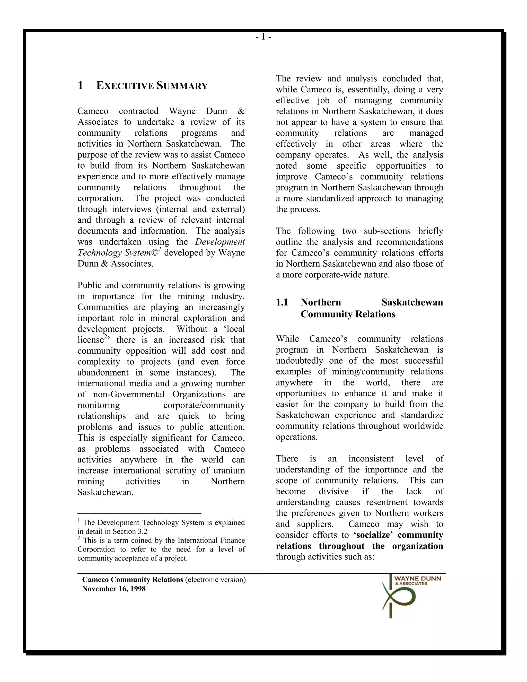-1-



                                                             The review and analysis concluded that,
1       EXECUTIVE SUMMARY                                    while Cameco is, essentially, doing a very
                                                             effective job of managing community
Cameco contracted Wayne Dunn &                               relations in Northern Saskatchewan, it does
Associates to undertake a review of its                      not appear to have a system to ensure that
community relations programs and                             community      relations    are   managed
activities in Northern Saskatchewan. The                     effectively in other areas where the
purpose of the review was to assist Cameco                   company operates. As well, the analysis
to build from its Northern Saskatchewan                      noted some specific opportunities to
experience and to more effectively manage                    improve Cameco’s community relations
community relations throughout the                           program in Northern Saskatchewan through
corporation. The project was conducted                       a more standardized approach to managing
through interviews (internal and external)                   the process.
and through a review of relevant internal
documents and information. The analysis                      The following two sub-sections briefly
was undertaken using the Development                         outline the analysis and recommendations
Technology System© 1 developed by Wayne                      for Cameco’s community relations efforts
Dunn & Associates.                                           in Northern Saskatchewan and also those of
                                                             a more corporate-wide nature.
Public and community relations is growing
in importance for the mining industry.
Communities are playing an increasingly                      1.1   Northern        Saskatchewan
important role in mineral exploration and                          Community Relations
development projects. Without a ‘local
license 2’ there is an increased risk that                   While Cameco’s community relations
community opposition will add cost and                       program in Northern Saskatchewan is
complexity to projects (and even force                       undoubtedly one of the most successful
abandonment in some instances). The                          examples of mining/community relations
international media and a growing number                     anywhere in the world, there are
of non-Governmental Organizations are                        opportunities to enhance it and make it
monitoring              corporate/community                  easier for the company to build from the
relationships and are quick to bring                         Saskatchewan experience and standardize
problems and issues to public attention.                     community relations throughout worldwide
This is especially significant for Cameco,                   operations.
as problems associated with Cameco
activities anywhere in the world can                         There is an inconsistent level of
increase international scrutiny of uranium                   understanding of the importance and the
mining       activities     in      Northern                 scope of community relations. This can
Saskatchewan.                                                become divisive if the lack of
                                                             understanding causes resentment towards
                                                             the preferences given to Northern workers
1
  The Development Technology System is explained             and suppliers.      Cameco may wish to
in detail in Section 3.2
2                                                            consider efforts to ‘socialize’ community
  This is a term coined by the International Finance
Corporation to refer to the need for a level of              relations throughout the organization
community acceptance of a project.                           through activities such as:

    Cameco Community Relations (electronic version)
    November 16, 1998
 