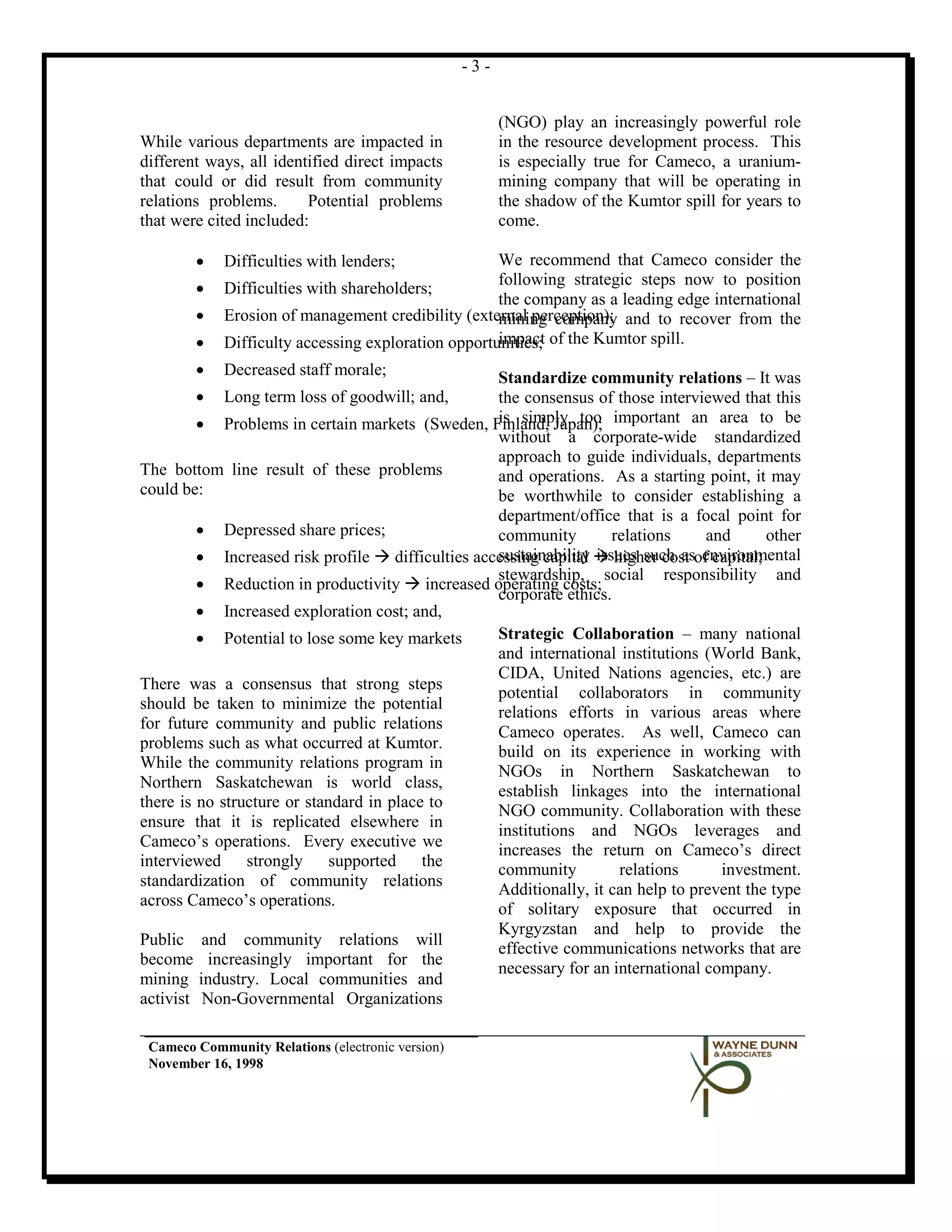 -3-


                                                         (NGO) play an increasingly powerful role
While various departments are impacted in                in the resource development process. This
different ways, all identified direct impacts            is especially true for Cameco, a uranium-
that could or did result from community                  mining company that will be operating in
relations problems.      Potential problems              the shadow of the Kumtor spill for years to
that were cited included:                                come.

        •    Difficulties with lenders;              We recommend that Cameco consider the
                                                     following strategic steps now to position
        •    Difficulties with shareholders;
                                                     the company as a leading edge international
        •    Erosion of management credibility (external perception); and to recover from the
                                                     mining company
        •    Difficulty accessing exploration opportunities; of the Kumtor spill.
                                                     impact
        •    Decreased staff morale;                Standardize community relations – It was
        •    Long term loss of goodwill; and,       the consensus of those interviewed that this
         • Problems in certain markets (Sweden, Finland, Japan); important an area to be
                                                    is simply too
                                                    without a corporate-wide standardized
                                                    approach to guide individuals, departments
The bottom line result of these problems            and operations. As a starting point, it may
could be:                                           be worthwhile to consider establishing a
                                                    department/office that is a focal point for
         • Depressed share prices;                  community         relations    and       other
         • Increased risk profile  difficulties accessing capital  higher cost of capital;
                                                    sustainability issues such as environmental
                                                    stewardship, social responsibility and
         • Reduction in productivity  increased operating costs;
                                                    corporate ethics.
         • Increased exploration cost; and,
         • Potential to lose some key markets       Strategic Collaboration – many national
                                                    and international institutions (World Bank,
                                                    CIDA, United Nations agencies, etc.) are
There was a consensus that strong steps
                                                    potential collaborators in community
should be taken to minimize the potential
                                                    relations efforts in various areas where
for future community and public relations
                                                    Cameco operates. As well, Cameco can
problems such as what occurred at Kumtor.
                                                    build on its experience in working with
While the community relations program in
                                                    NGOs in Northern Saskatchewan to
Northern Saskatchewan is world class,
                                                    establish linkages into the international
there is no structure or standard in place to
                                                    NGO community. Collaboration with these
ensure that it is replicated elsewhere in
                                                    institutions and NGOs leverages and
Cameco’s operations. Every executive we
                                                    increases the return on Cameco’s direct
interviewed strongly supported the
                                                    community          relations     investment.
standardization of community relations
                                                    Additionally, it can help to prevent the type
across Cameco’s operations.
                                                    of solitary exposure that occurred in
                                                    Kyrgyzstan and help to provide the
Public and community relations will
                                                    effective communications networks that are
become increasingly important for the
                                                    necessary for an international company.
mining industry. Local communities and
activist Non-Governmental Organizations

 Cameco Community Relations (electronic version)
 November 16, 1998
 