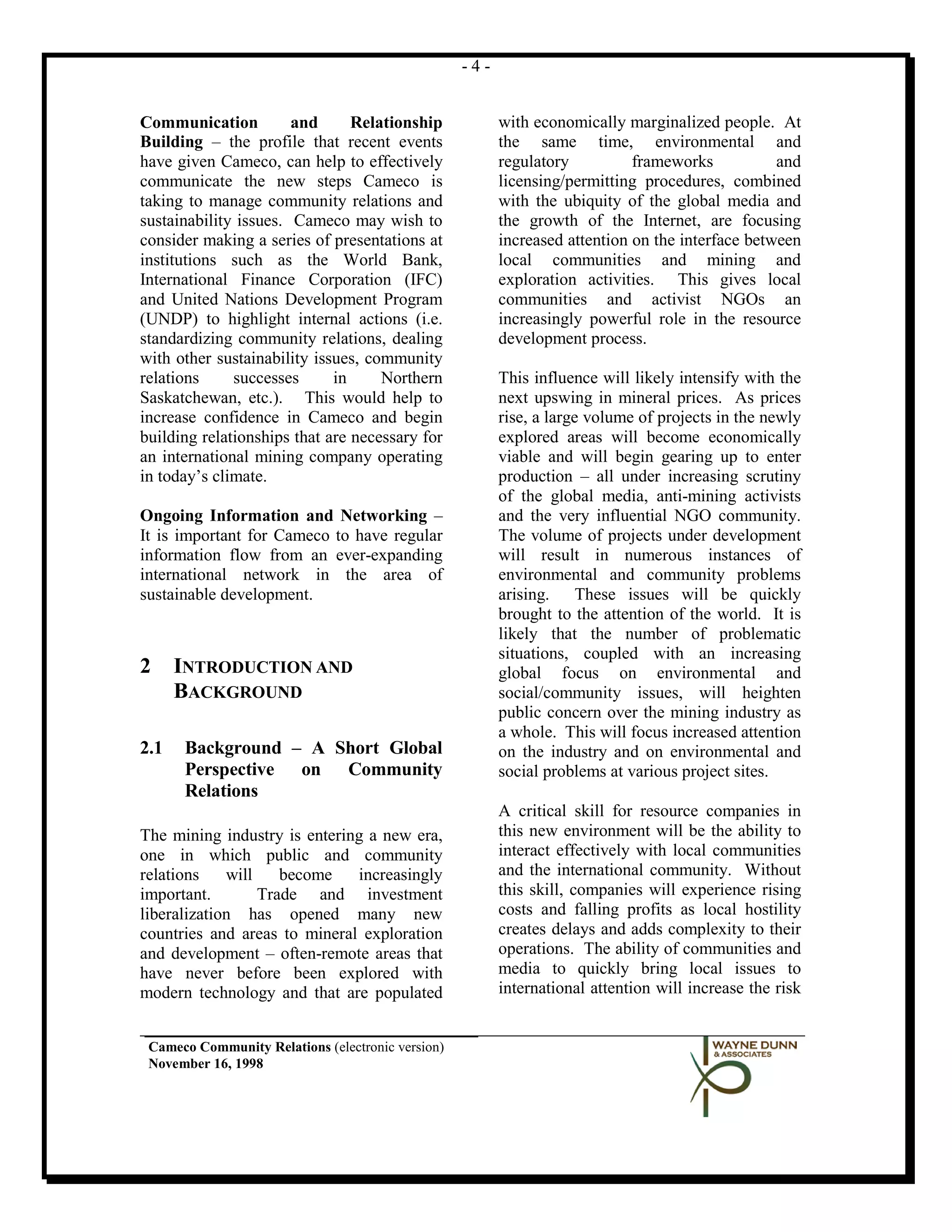-4-


Communication          and      Relationship             with economically marginalized people. At
Building – the profile that recent events                the same time, environmental and
have given Cameco, can help to effectively               regulatory          frameworks           and
communicate the new steps Cameco is                      licensing/permitting procedures, combined
taking to manage community relations and                 with the ubiquity of the global media and
sustainability issues. Cameco may wish to                the growth of the Internet, are focusing
consider making a series of presentations at             increased attention on the interface between
institutions such as the World Bank,                     local communities and mining and
International Finance Corporation (IFC)                  exploration activities. This gives local
and United Nations Development Program                   communities and activist NGOs an
(UNDP) to highlight internal actions (i.e.               increasingly powerful role in the resource
standardizing community relations, dealing               development process.
with other sustainability issues, community
relations     successes      in     Northern             This influence will likely intensify with the
Saskatchewan, etc.). This would help to                  next upswing in mineral prices. As prices
increase confidence in Cameco and begin                  rise, a large volume of projects in the newly
building relationships that are necessary for            explored areas will become economically
an international mining company operating                viable and will begin gearing up to enter
in today’s climate.                                      production – all under increasing scrutiny
                                                         of the global media, anti-mining activists
Ongoing Information and Networking –                     and the very influential NGO community.
It is important for Cameco to have regular               The volume of projects under development
information flow from an ever-expanding                  will result in numerous instances of
international network in the area of                     environmental and community problems
sustainable development.                                 arising. These issues will be quickly
                                                         brought to the attention of the world. It is
                                                         likely that the number of problematic
                                                         situations, coupled with an increasing
2     INTRODUCTION AND                                   global focus on environmental and
      BACKGROUND                                         social/community issues, will heighten
                                                         public concern over the mining industry as
                                                         a whole. This will focus increased attention
2.1   Background – A Short Global                        on the industry and on environmental and
      Perspective on Community                           social problems at various project sites.
      Relations
                                                         A critical skill for resource companies in
The mining industry is entering a new era,               this new environment will be the ability to
one in which public and community                        interact effectively with local communities
relations    will    become   increasingly               and the international community. Without
important.        Trade and investment                   this skill, companies will experience rising
liberalization has opened many new                       costs and falling profits as local hostility
countries and areas to mineral exploration               creates delays and adds complexity to their
and development – often-remote areas that                operations. The ability of communities and
have never before been explored with                     media to quickly bring local issues to
modern technology and that are populated                 international attention will increase the risk


 Cameco Community Relations (electronic version)
 November 16, 1998
 